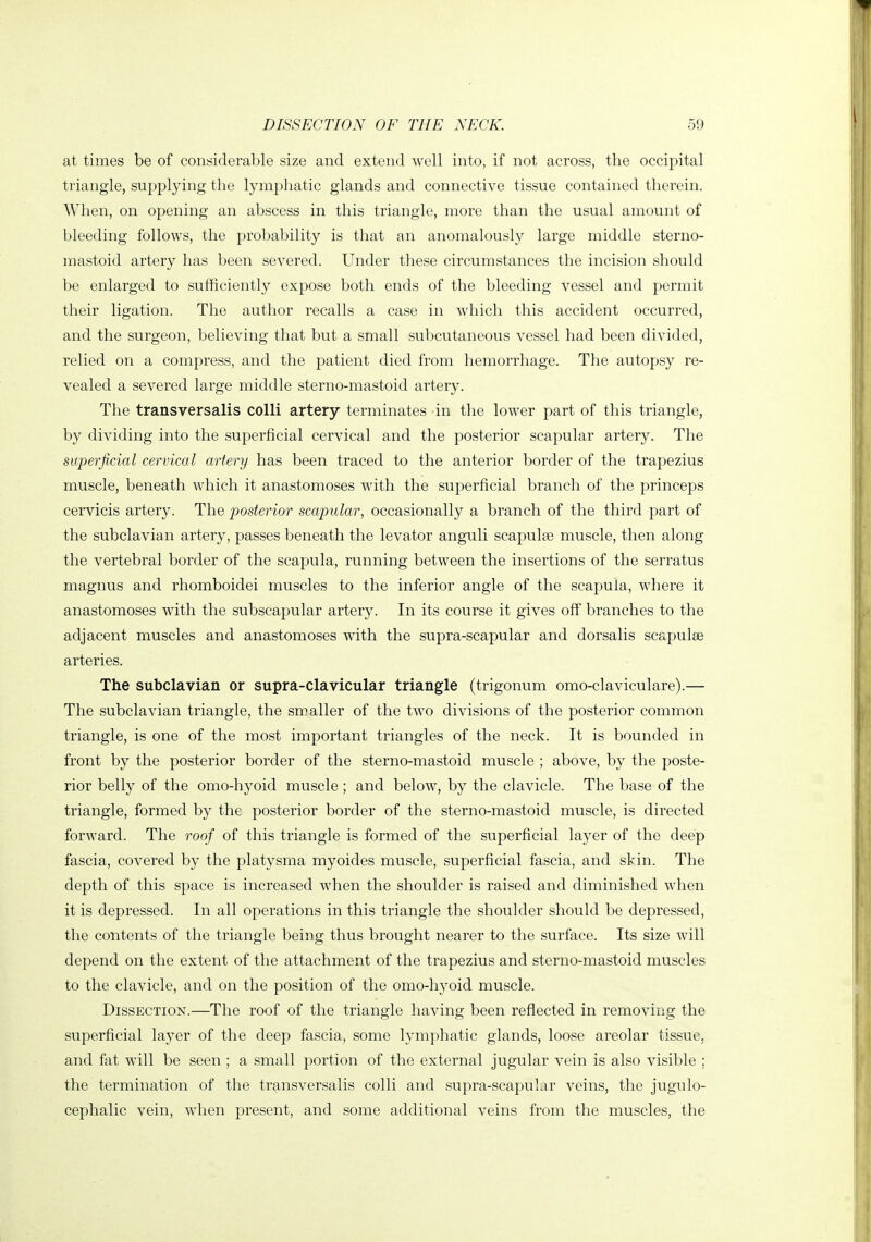 at times be of considerable size and extend well into, if not across, the occipital triangle, supplying the lymphatic glands and connective tissue contained therein. When, on opening an abscess in this triangle, more than the usual amount of bleeding follows, the probability is that an anomalously large middle sterno- mastoid artery has been severed. Under these circumstances the incision should be enlarged to sufficiently expose both ends of the bleeding vessel and permit their ligation. The author recalls a case in which this accident occurred, and the surgeon, believing that but a small subcutaneous vessel had been divided, relied on a compress, and the patient died from hemorrhage. The autopsy re- vealed a severed large middle sterno-mastoid artery. The transversalis colli artery terminates in the lower part of this triangle, by dividing into the superficial cervical and the posterior scapular artery. The superficial cervical artery has been traced to the anterior border of the trapezius muscle, beneath which it anastomoses with the superficial branch of the princeps cervicis artery. The posterior scapular, occasionally a branch of the third part of the subclavian artery, passes beneath the levator anguli scapulse muscle, then along the vertebral border of the scapula, running between the insertions of the serratus magnus and rhomboidei muscles to the inferior angle of the scapula, where it anastomoses with the subscapular artery. In its course it gives off branches to the adjacent muscles and anastomoses with the supra-scapular and dorsalis scapulae arteries. The subclavian or supra-clavicular triangle (trigonum omo-claviculare).— The subclavian triangle, the smaller of the two divisions of the posterior common triangle, is one of the most important triangles of the neck. It is bounded in front by the posterior border of the sterno-mastoid muscle ; above, by the poste- rior belly of the omo-hyoid muscle ; and below, by the clavicle. The base of the triangle, formed by the posterior border of the sterno-mastoid muscle, is directed forward. The roof of this triangle is formed of the superficial layer of the deep fascia, covered by the platysma myoides muscle, superficial fascia, and skin. The depth of this space is increased when the shoulder is raised and diminished when it is depressed. In all operations in this triangle the shoulder should be depressed, the contents of the triangle being thus brought nearer to the surface. Its size will depend on the extent of the attachment of the trapezius and sterno-mastoid muscles to the clavicle, and on the position of the omo-hyoid muscle. Dissection.—The roof of the triangle having been reflected in removing the superficial layer of the deep fascia, some lymphatic glands, loose areolar tissue, and fat will be seen ; a small portion of the external jugular vein is also visible ; the termination of the transversalis colli and supra-scapular veins, the jugulo- cephalic vein, when present, and some additional veins from the muscles, the