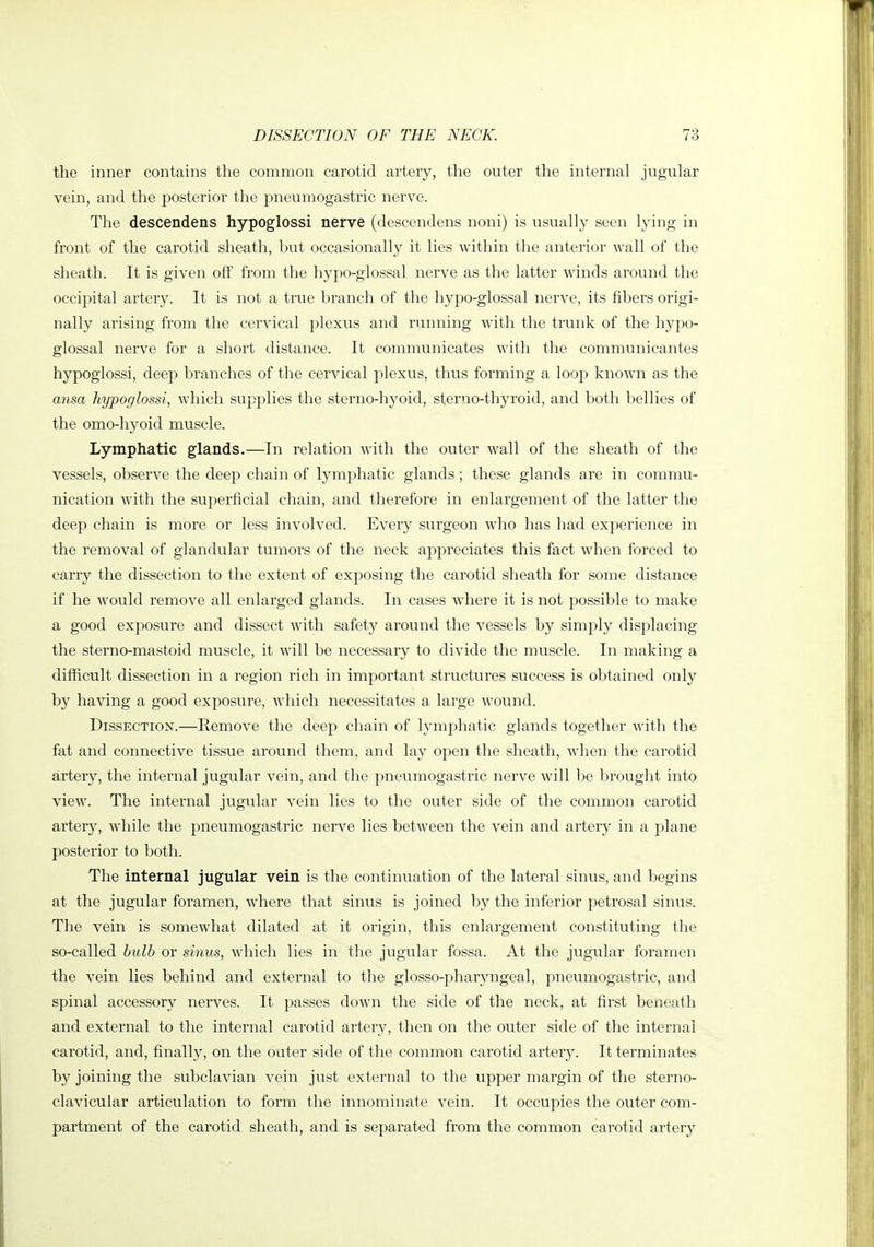 the inner contains the common carotid artery, the outer the internal jugular vein, and the posterior the pneumogastric nerve. The descendens hypoglossi nerve (descendens noni) is usually seen lying in front of the carotid sheath, but occasionally it lies within the anterior wall of the sheath. It is given off from the hypo-glossal nerve as the latter winds around the occipital artery. It is not a true branch of the hypo-glossal nerve, its fibers origi- nally arising from the cervical plexus and running with the trunk of the hypo- glossal nerve for a short distance. It communicates with the communicantes hypoglossi, deep branches of the cervical plexus, thus forming a loop known as the ansa hypoglossi, which supplies the sterno-hyoid, sterno-thyroid, and both bellies of the omo-hyoid muscle. Lymphatic glands.—In relation with the outer wall of the sheath of the vessels, observe the deep chain of lymphatic glands; these glands are in commu- nication with the superficial chain, and therefore in enlargement of the latter the deep chain is more or less involved. Every surgeon who has had experience in the removal of glandular tumors of the neck appreciates this fact when forced to carry the dissection to the extent of exposing the carotid sheath for some distance if he would remove all enlarged glands. In cases where it is not possible to make a good exposure and dissect with safety around the vessels by simply displacing the sterno-mastoid muscle, it will be necessary to divide the muscle. In making a difficult dissection in a region rich in important structures success is obtained only by having a good exposure, which necessitates a large wound. Dissection.—Remove the deep chain of lymphatic glands together with the fat and connective tissue around them, and lay open the sheath, when the carotid artery, the internal jugular vein, and the pneumogastric nerve will be brought into view. The internal jugular vein lies to the outer side of the common carotid artery, while the pneumogastric nerve lies between the vein and artery in a plane posterior to both. The internal jugular vein is the continuation of the lateral sinus, and begins at the jugular foramen, where that sinus is joined by the inferior petrosal sinus. The vein is somewhat dilated at it origin, this enlargement constituting the so-called hulh or sinus, which lies in the jugular fossa. At the jugular foramen the vein lies behind and external to the glosso-pharyngeal, pneumogastric, and spinal accessory nerves. It passes down the side of the neck, at first beneath and external to the internal carotid artery, then on the outer side of the internal carotid, and, finally, on the outer side of the common carotid artery. It terminates by joining the subclavian vein just external to the upper margin of the sterno- clavicular articulation to form the innominate vein. It occupies the outer com- partment of the carotid sheath, and is separated from the common carotid artery