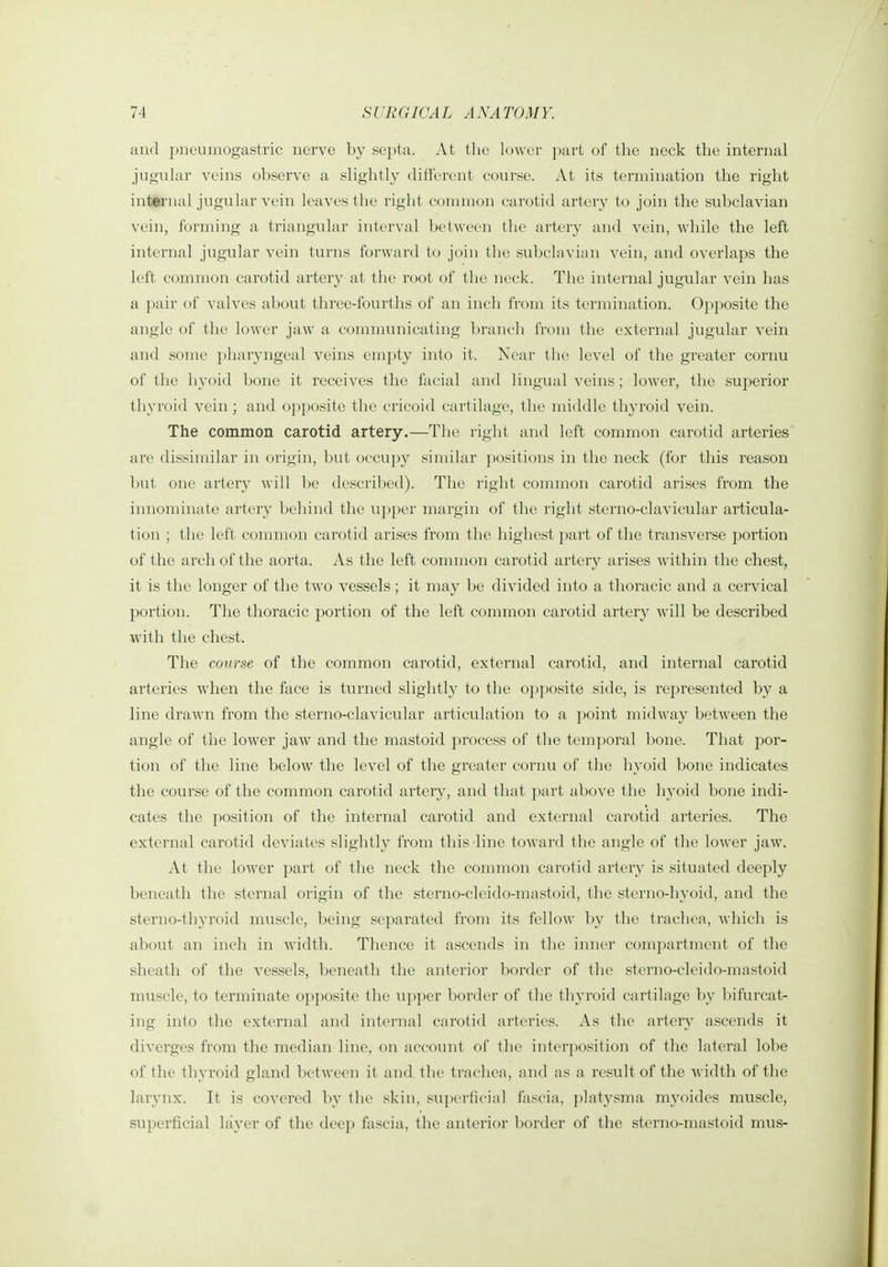 and pneumogastric nerve by septa. At the lower ])art of tlie neck the internal jugular veins observe a slightly different course. At its termination the right inttrnal jugular vein leaves the right common carotid artery to join the subclavian vein, forming a triangular interval between the artery and vein, while the left internal jugular vein turns forward to join the subclavian vein, and overlaps the left common carotid artery at the root of the neck. The internal jugular vein has a pair of valves about three-fourths of an inch from its termination. Opposite the angle of the lower jaw a communicating branch from the external jugular vein and some pharyngeal veins empty into it. Nciir the level of the greater cornu of the hyoid bone it receives the facial and lingual veins; lower, the superior thyi'oid vein ; and opposite the cricoid cartilage, the middle thyroid vein. The common carotid artery.—The right and left common carotid arteries are dissimilar in origin, but occupy similar positions in the neck (for this reason but one artery will be described). The right common carotid arises from the innominate artery behind the upper margin of the right sterno-clavicular articula- tion ; the left connnon carotid arises from the highest part of the transverse portion of the arch of the aorta. As the left common carotid artery arises within the chest, it is the longer of the two vessels; it may be divided into a thoracic and a cervical portion. The thoracic portion of the left common carotid artery will be described with the chest. The course of the common carotid, external carotid, and internal carotid arteries when the face is turned slightly to the opposite side, is represented by a line drawn from the sterno-clavicular articulation to a })oint midway between the angle of the lower jaw and the mastoid process of the temporal bone. That por- tion of the line below the level of the greater cornu of the hyoid bone indicates the course of the common carotid artery, and that part above the hyoid bone indi- cates the position of the internal carotid and external carotid arteries. The external carotid deviates slightly from this line toward the angle of the lower jaw. At the lower part of the neck the common carotid artery is situated deeply beneath the sternal origin of the sterno-cleido-mastoid, the sterno-hyoid, and the sterno-thyroid mviscle, being separated from its fellow by the trachea, which is about an inch in width. Thence it ascends in the inner compartment of the sheath of the vessels, beneath the anterior border of the sterno-cleido-mastoid muscle, to terminate opposite the upper border of the thyroid cartilage l)y l)ifurcat- ing into the external and internal carotid arteries. As the artery ascends it diverges from the median line, on account of the interposition of the lateral lobe of the thyroid gland between it and the trachea, and as a result of the width of the larynx. It is covered by the skin, su])erficial fascia, platysma myoides muscle, superficial layer of the deep fascia, the anterior border of the sterno-mastoid mus-