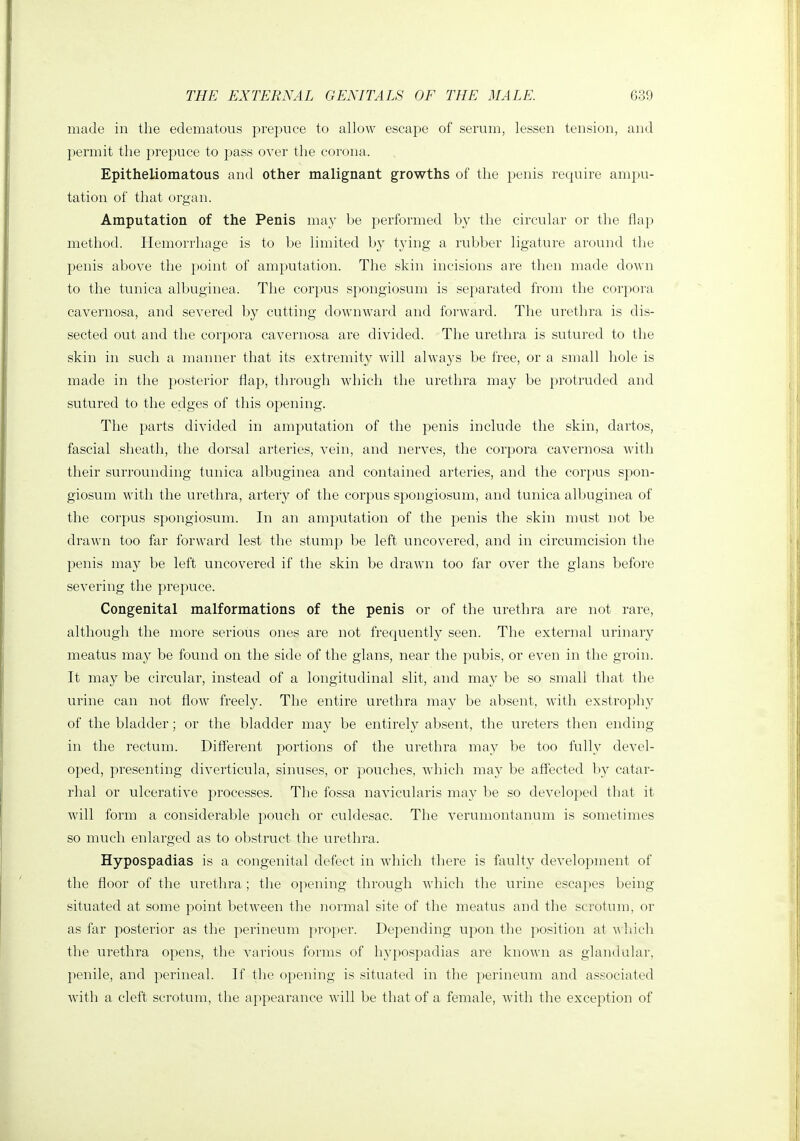 made in the edematous prepuce to allow escape of serum, lessen tension, and permit the prepuce to jjass over the corona. Epitheliomatous and other malignant growths of the penis require ampu- tation of that organ. Amputation of the Penis may be performed by the circular or the flap method. Hemorrhage is to be limited by tying a rubber ligature around the penis above the point of amputation. The skin incisions are then made down to the tunica albuginea. The corpus spongiosum is separated from the corpora cavernosa, and severed by cutting downward and forward. The urethra is dis- sected out and the corpora cavernosa are divided. The urethra is sutured to the skin in such a manner that its extremity will always be free, or a small hole is made in the posterior flap, through which the urethra may be protruded and sutured to the edges of this opening. The parts divided in amputation of the penis include the skin, dartos, fascial sheath, the dorsal arteries, vein, and nerves, the corpora cavernosa Avith their surrounding tunica albuginea and contained arteries, and the corpus spon- giosum with the urethra, artery of the corpus spongiosum, and tunica albuginea of the corpus spongiosum. In an amputation of the penis the skin must not be drawn too far forward lest the stump be left uncovered, and in circumcision the penis may be left uncovered if the skin be drawn too far over the glans before severing the prepuce. Congenital malformations of the penis or of the urethra are not rare, although the more serious ones are not frequently seen. The external urinary meatus may be found on the side of the glans, near the pubis, or even in the groin. It may be circular, instead of a longitudinal slit, and may be so small tliat the ui'ine can not flow freely. The entire urethra may be absent, with exstrophy of the bladder; or the bladder may be entirely absent, the ureters then ending in the rectum. Different portions of the urethra may be too fully devel- oped, presenting diverticula, sinuses, or pouches, which may be affected by catai^- rhal or ulcerative processes. The fossa navicularis may be so developed that it will form a considerable pouch or culdesac. The verumontanum is sometimes so much enlarged as to obstruct the urethra. Hypospadias is a congenital defect in which there is faulty development of the floor of the urethra; the opening through which the urine escapes being situated at some point between the normal site of the meatus and the scrotum, or as far posterior as the perineum ])roper. Depending upon the position at m hich the urethra opens, the various foi'ms of hypospadias are known as gland alar, penile, and perineal. If the opening is situated in the perineum and associated Avith a cleft scrotum, the appearance will be that of a female, with the exception of