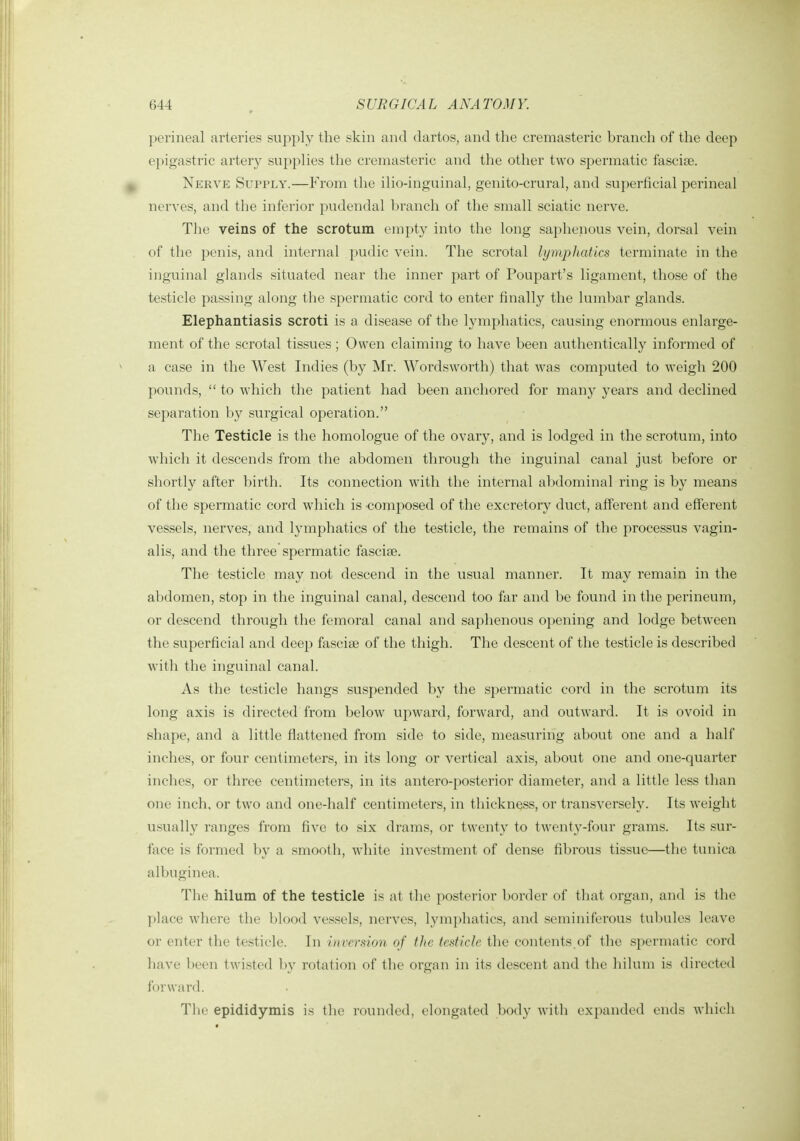 perineal arteries supply the skin and clartos, and the cremasteric branch of tlie deep epigastric artery supplies the cremasteric and the other two spermatic fasciae. Nerve Supply.—From the ilio-inguinal, genito-crural, and superficial perineal nerves, and the inferior pudendal branch of the small sciatic nerve. The veins of the scrotum empty into the long saphenous vein, dorsal vein of the penis, and internal pudic vein. The scrotal lymphatics terminate in the inguinal glands situated near the inner part of Poupart's ligament, those of the testicle passing along the spermatic cord to enter finally the lumbar glands. Elephantiasis scroti is a disease of the lymphatics, causing enormous enlarge- ment of the scrotal tissues; Owen claiming to have been authentically informed of a case in the West Indies (by Mr. Wordsworth) that was computed to weigh 200 pounds,  to which the patient had been anchored for manj^ years and declined separation by surgical operation. The Testicle is the homologue of the ovary, and is lodged in the scrotum, into which it descends from the abdomen through the inguinal canal just before or shortly after birth. Its connection with the internal abdominal ring is by means of the spermatic cord which is composed of the excretory duct, afferent and efferent vessels, nerves, and lymphatics of the testicle, the remains of the processus vagin- alis, and the three spermatic fasciae. The testicle may not descend in the usual manner. It may remain in the abdomen, stop in the inguinal canal, descend too far and be found in the perineum, or descend through the femoral canal and saphenous opening and lodge between the superficial and deep fasciae of the thigh. The descent of the testicle is described with the inguinal canal. As the testicle hangs suspended by the spermatic cord in the scrotum its long axis is directed from below upward, forward, and outward. It is ovoid in shape, and a little flattened from side to side, measuring about one and a half inches, or four centimeters, in its long or vertical axis, about one and one-quarter inches, or three centimeters, in its antero-posterior diameter, and a little less than one inch, or two and one-half centimeters, in thickness, or transversely. Its Aveight usually ranges from five to six drams, or twenty to twenty-four grams. Its sur- face is formed by a smooth, wdiite investment of dense fibrous tissue—the tunica albuginea. The hilum of the testicle is at the posterior l)order of that organ, and is the I)lace where the blood vessels, nerves, ]ym])hatics, and seminiferous tubules leave or enter the testicle. In inversion of tJie testicle the contents.of the spermatic cord have been twisted by rotation of the organ in its descent and the hilum is directed forward. The epididymis is the rounded, elongated body with expanded ends which