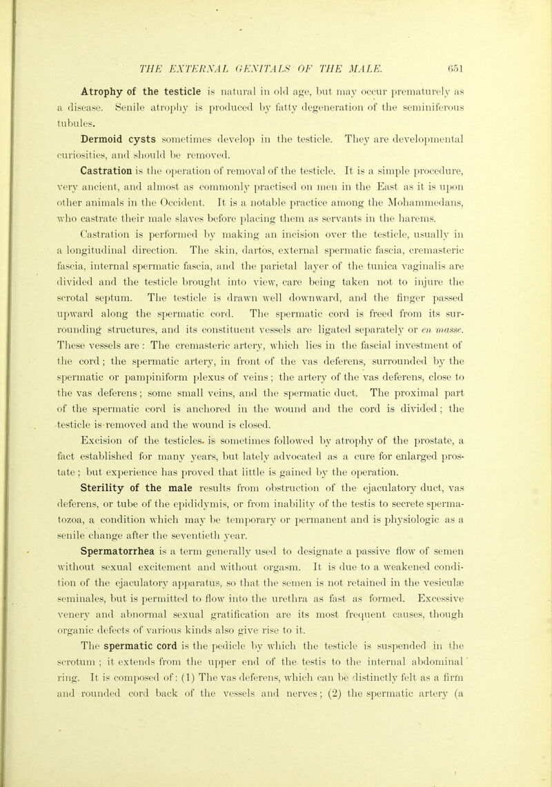 Atrophy of the testicle is natural in old age, but may occur prematurely as a disease. Senile atrophy is produced by fatty degeneration of the seminiferous tubules. Dermoid cysts sometimes develop in the testicle. They are developmental curiosities, and should be removed. Castration is the operation of removal of the testicle. It is a simple procedure, very ancient, and almost as commonly practised on men in the East as it is upon other animals in the Occident. It is a notable practice among the Mohammedans, who castrate their male slaves before placing them as servants in the harems. Castration is performed by making an incision over the testicle, usually in a longitudinal direction. The skin, dartbs, external spermatic fascia, cremasteric fascia, internal spermatic fascia, and the parietal layer of the tunica vaginalis are divided and the testicle brought into view, care being taken not to injure the scrotal septum. The testicle is drawn well downward, and the finger passed upward along the spermatic cord. The spermatic cord is freed from its sur- rounding structu^res, and its constituent vessels are ligated separately or en masse. These vessels are : The cremasteric artery, which lies in the fascial investment of the cord ; the spermatic artery, in front of the vas deferens, surrounded by the spermatic or pampiniform plexus of veins; the artery of the vas deferens, close to the vas deferens ; some small veins, and the spermatic duct. The proximal part of the spermatic cord is anchored in the wound and the cord is divided ; the testicle is removed and the wound is closed. Excision of the testicles, is sometimes followed by atrophy of the prostate, a fact established for many years, but lately advocated as a cure for enlarged pros- tate ; but experience has proved that little is gained by the operation. Sterility of the male results from ol:)struction of the ejaculatory duct, vas deferens, or tube of the epididymis, or from inability of the testis to secrete sperma- tozoa, a condition which may be temporary or permanent and is physiologic as a senile change after the seventieth year. Spermatorrhea is a term generally used to designate a passive flow of semen without sexual excitement and without orgasm. It is due to a weakened condi- tion of the ejaculatory apparatus, so that the semen is not retained in the vesiculse seminales, but is permitted to flow into the uretlira as fast as formed. Excessive venery and abnormal sexual gratification are its most fretpient causes, though organic defects of various kinds also give rise to it. The spermatic cord is the pedicle by which the testicle is suspended in the scrotum ; it extends from the upper end of the testis to the internal abdominal' ring. It is composed of: (1) The vas deferens, which can be distinctly felt as a firm and rounded cord back of the vessels and nerves ; (2) the spermatic artery (a