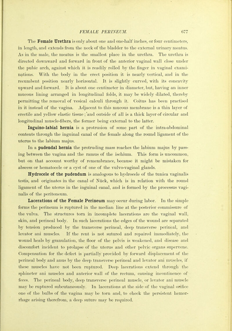 The Female Urethra is only about one and one-half inches, or four centimeters, in length, and extends from the neck of the bladder to the external urinary meatus. As in the male, the meatus is the smallest place in the urethra. The urethra is directed downward and forward in front of the anterior vaginal Avail close under the pubic arch, against which it is readily rolled by the finger in vaginal e5i:ami- nations. With the body in the erect position it is nearly vertical, and in the recumbent position nearly horizontal. It is slightly curved, with its concavity upward and forward. It is about one centimeter in diameter, but, having an inner mucous lining arranged in longitudinal folds, it may be widely dilated, thereby permitting the removal of vesical calculi through it. Coitus has been practised in it instead of the vagina. Adjacent to this mucous membrane is a thin layer of erectile and yellow elastic tissue ; *and outside of all is a thick layer of circular and longitudinal muscle-fibers, the former being external to the latter. Inguino-labial hernia is a protrusion of some part of the intra-abdominal contents through the inguinal canal of the female along the round ligament of the uterus to the labium majus. In a pudendal hernia the protruding mass reaches the labium majus by pass- ing between the vagina and the ramus of the ischium. This form is uncommon, but on that account worthy of remembrance, because it might be mistaken for abscess or hematocele or a cyst of one of the vulvo-vaginal glands. Hydrocele of the pudendum is analogous to hydrocele of the tunica vaginalis testis, and originates in the canal of Niick, which is in relation with the round ligament of the uterus in the inguinal canal, and is formed by the processus vagi- nalis of the peritoneum. Lacerations of the Female Perineum may occur during labor. In the simple forms the perineum is ruptured in the median line at the posterior commissure of the vulva. The structures torn in incomplete lacerations are the vaginal wall, skin, and perineal body. In such lacerations the edges of the wound are separated by tension produced by the transverse perineal, deej) transverse perineal, and levator ani muscles. If the rent is not sutured and repaired immediately, the wound heals by granulation, the floor of the pelvis is weakened, and disease and discomfort incident to prolapse of the uterus and other pelvic organs supervene. Compensation for the defect is partially provided by forward displacement of the perineal body and anus by the deep transverse perineal and levator ani muscles, if these muscles have not been ruptured. Deep lacerations extend through the sphincter ani muscles and anterior wall of the rectum, causing incontinence of feces. The perineal body, deep transverse perineal muscle, or levator ani muscle may be ruptured subcutaneously. In lacerations at the side of the vaginal orifice one of the bulbs of the vagina may be torn and, to check the persistent hemor- rhage arising therefrom, a deep suture may be required.