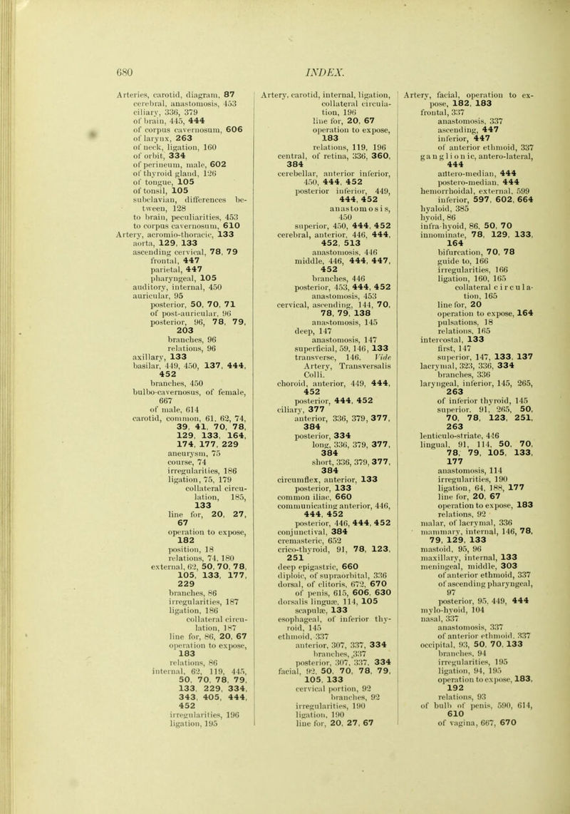 Arteries, ciirotid, diagram, 87 cerebral, auastoiuosis, 453 ciliary, 336, 379 of brain, 445, 444 of corpus caveriiosum, 606 of larynx, 263 of neck, ligation, 160 of orbit, 334 of perineum, male, 602 of thyroid gland, 126 of tongue, 105 of tonsil, 105 subclavian, differences be- tween, 128 to Ijrain, peculiarities, 453 to corpus cavernosuni, 610 Artery, acromio-thoracic, 133 aorta, 129, 133 ascending cervical, 78, 79 frontal, 447 parietal, 447 pharyngeal, 105 auditory, internal, 450 auricular, 95 posterior, 50, 70, 71 of post-auricular. 96 posterior, 96, 78, 79, 203 branches, 96 relations, 96 axillary, 133 basilar, 449, 450, 137, 444, 452 branches, 450 bulbo-caveruosus, of female, 667 of male, 614 carotid, common, 61. 62, 74, 39, 41, 70, 78, 129, 133, 164, 174, 177, 229 aneurysm, 75 course, 74 irregularities, 186 ligation, 75, 179 collateral circu- lation, 185, 133 line for, 20, 27, 67 operation to expose, 182 position, 18 relations, 74, 180 external, 62, 50, 70, 78, 105, 133, 177, 229 branches, 86 irregularities, 187 ligation, 186 collateral circu- lation, 1H7 line for, 86, 20, 67 operation to expose, 183 relations, 86 internal. 62, 119, 445, 50, 70, 78, 79, 133. 229, 334, 343. 405, 444, 452 irregularities, 196 ligation, 195 Artery, carotid, internal, ligation, collateral circula- tion, 196 liiie for, 20, 67 operation to expose, 183 relations, 119, 196 central, of retina, 336, 360, 384 cerebellar, anterior inferior, 450, 444, 4 52 posterior inferior, 449, 444, 452 anastomosis, 450 superior, 450, 444, 4 5 2 cerebral, anterior, 446, 444, 452, 513 anastomosis. 446 middle, 446, 444, 447, 452 branches, 446 posterior, 453, 444, 452 anastomosis, 453 cervical, ascending, 144, 70, 78, 79, 138 anastomosis, 145 deep, 147 anastomosis, 147 superficial, 59, 146, 133 transverse, 146. Vide Artery, Trausversalis Colli. choroid, anterior, 449, 444, 452 posterior, 444, 452 ciliary, 377 anterior, 336, 379,37 7, 384 posterior, 334 long, 336, 379, 377, 384 short, 336, 379, 377, 384 circumflex, anterior, 133 posterior, 133 common iliac, 660 communicating anterior, 446, 444, 452 posterior, 446, 444, 4 5 2 conjunctival, 384 cremasteric, 652 crico-thvroid, 91, 78, 123, 251  deep epigastric, 660 diploic, of supraorbital, 336 dorsal, of clitoris, 672, 670 of peni.s, 615, 606, 630 dorsalis lingua?. 114, 105 scapnlse, 133 esophageal, of inferior thy- roid, 145 ethmoid, ,337 anterior, 307, 337, 334 branches, .337 posterior, 307. 337. 334 facial, 92. 50, 70, 78, 79, 105, 133 cervical jiortion, 92 brandies, 92 irregularities, 190 ligation, 190 line for, 20, 27, 67 Arterv, facial, operation to ex- ' pose, 182, 183 frontal, 337 anastomosis, 337 ascending, 447 inferior, 447 of anterior ethmoid, 337 ganglionic, antero-lateral, 444 ailtero-median, 444 postero-mediau, 444 hemorrhoidal, external. 599 inferior, 597, 602, 664 liyaloid, 385 by old, 86 infra hyoid, 86. 50, 70 innominate, 78, 129, 133, 164 bifurcation, 70, 78 guide to, 166 irregularities, 166 ligation, 160, 165 collateral c i r c u 1 a- tion, 165 line for, 20 operation to expose, 164 pulsations, 18 relations, 165 into costal, 133 first, 147 superior, 147, 133, 137 lacrynial, 323, 336, 334 branches, 336 laryngeal, inferior, 145, 265, 263 of inferior thyroid, 145 superior. 91. 265, 50, 70, 78, 123, 251, 263 lenticulo-striate, 446 lingual, 91, 114, 50, 70, 78, 79, 105, 133, 177 anastomosis, 114 irregularities, 190 ligation, 64, 188, 177 line for, 20, 67 operation to expose, 183 relations, 92 malar, of lacrynial, 336 m;niimarv, internal, 146, 78, 79, 129, 133 mastoid, 95, 96 maxillary, internal, 133 meningeal, middle, 303 of anterior ethmoid, 337 of ascending pharyngeal, 97 posterior, 95. 449, 444 mylo-hyoid, 104 nasal, 337 anastomosis, 337 of anterior etlimoid. 337 occipital, 93, 50, 70, 133 branches, 94 irregularities, 195 ligation, 94, 195 operation toexjiose, 183, 192 relations, 93 of bull) of iienis, 590, 614, 610 of vagina, 667, 670