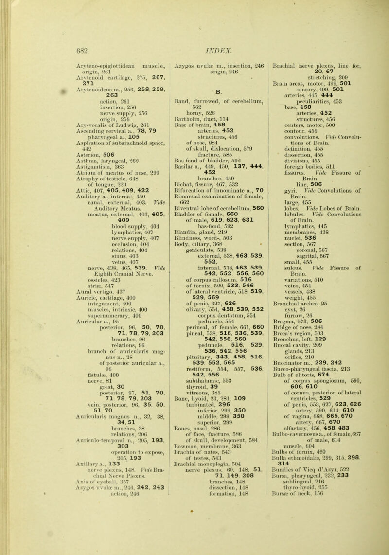 Aryteno-epiglottidean muscle, origin, 261 Arytenoid cartilage, 275, 267, 271 Avyteuoideus m., 256, 2 58, 2 59, 263 action, 261 insertion, 256 nerve supply, 256 origin, 256 Ary-vocalis of'Ludwig, 261 Ascending cervical a., 78, 79 pharyngeal a., 105 Aspii ation of subarachnoid space, 442 Asterion, 506 Asthma, laryngeal, 262 Astigmatism, 363 Atrium of meatus of nose, 299 Atrophj' of testicle, 648 of tongue, 2'2<) Attic, 407, 405, 409, 42 2 Auditory a., internal, 450 canal, external, 403. Vide Auditory Meatus. meatus, external, 403, 405, 409 blood supply, 404 lymphatics, 407 nerve supply, 407 occlusion, 404 relations, 404 sinus, 403 veins, 407 nerve, 438, 465, 539. Vide Eighth Cranial Nerve, ossicles, 423 striae, 547 Anral vertigo, 437 Auricle, cartilage, 400 integument, 400 muscles, intrinsic, 400 supernumerary, 400 Auricular a., 95 posterior, 96. 50, 70, 71, 78, 79, 203 branches, 96 relations, 96 branch of auricularis mag- nus n., 28 of posterior auricular a., 96 fistuhe, 400 nerve, 81 great, 30 posterior, 97, 51, 70, 71, 78, 79, 203 vein, posterior, 96, 35, 50, 51, 70 Auricularis magnns n., 32, 38, 34, 51 branches, .38 relations, 206 Auriculo temporal n., 205, 193, 303 operation to expose, 205, 193 Axillary a., 133 nerve ))le.xus, 148. I7(/t'Bra- cliial Nerve Plexus. Axis of eyeball, 3,57 Azygos uvula; m., 246. 2 4 2 , 2 43 action, 246 Azygos uvula; m., insertion, 246 origin, 246 B. Band, furrowed, of cerebellum, 562 horny, 526 Bartholin, duct, 114 Base of brain, 458 arteries, 452 structures, 456 of nose, 284 of skull, di.slocation, 579 fracture, 585 Bas-fond of bladder, 592 Basilar a., 449, 450, 137 , 444, 452 branches, 450 Bicbat, fissure, 467, 532 Bifurcation of innominate a., 70 Bimanual examination of female, 662 Biventral lobe of cerebellum, 560 Bladder of female, 660 of male, 619, 623, 631 bas-fond, 592 Blandin, gland, 219 Blindness, word-, 503 Body, ciliary, 368 geniculate, 538 external, 538, 463, 53 9, 552, internal, ,538, 463, 53 9, 542, 552, 556, 560 of corpus callosuin, 516 of fornix, .522, 533, 546 of lateral ventricle, 518, 519, 529, 569 of penis, 627, 626 olivary, 554, 4 58, 539 , 5 52 corpus dentatum, 554 peduncle, 554 perineal, of female, 661, 660 pineal, .538, 516, 53 6, 539, 542, 556, 560 peduncle, 516, 529, 536, 542, 556 pituitary, 343, 458, 516, 539, 552, 565 restilorm, 554, 557, 536, 542, 556 subthalamic, 5.53 thyroid, 39 vitreous, 385 Bone, hyoid, 23, 281, 109 turbinated, 296 inferior, 299, 350 middle, 299, 350 superior, 299 Bones, nasal, 286 of face, fracture, 586 of skull, development, 584 Bowman, membrane, 363 Brachia of nates, 543 of testes, 543 Brachial m()n()i)legia, .504 nerve plexus, 60. 148. 51, 71, 149, 208 branches, 148 dissection, 148 formation, 148 Brachial nerve plexus, line lor, 20, 67 stretching, 209 Brain areas, motor, 499, 501 sensory, 499, 501 arteries, 445, 444 peculiarities, 453 base, 458 arteries, 452 structures, 456 centers, motor, 500 contour, 456 convolutions. Vide Convolu- tions of Brain. detinitiou, 455 dissection, 455 divisions, 45.5 foreign bodies, 511 fissures. Vide Fissure of Brain, line, 506 gyri. Vide Convolutions of Brain. large, 455 lobes. Vide Lobes of Brain, lobules. Vide Convolutions of Brain. Ij'mphatics, 445 membranes, 438 nuclei, 536 section, 567 coronal, 567 sagittal, 567 small, 455 sulcus. Vide Fissure of Brain, variations, 510 veins, 454 vessels, 438 weight, 455 Branchial arches, 25 cyst, 26 furrow, 26 Bregma, 573, 506 Bridge of no.se, 284 Broca's region, 503 Bronchus, left, 129 Buccal cavity, 209 glands, 213 orifice, 210 Buccinator m., 229, 242 Bucco-pharyugeal fascia, 213 Bulb of clitoris, 674 of coipus spongiosum, 590, 606, 610 of corima, posterior, of lateral ventricles, 529 of peni.s, 553, 627, 623, 626 artery, 590, 614, 610 of vagina', 668, 665, 670 artery, 667, 670 olfactory,456, 458, 483 Bulbo-cavernosus a., of l'emale,667 of male, 614 muscle, 604 Bulbs of Ibrnix, 460 Bulla ethmoidalis, 299, 315, 298, 314 Bundles of Vicq d'Azyr, 522 Bur.sa, pharyngeal. 232, 233 sublingual, 216 thyro hyoid, 255 Bursie of neck, 156