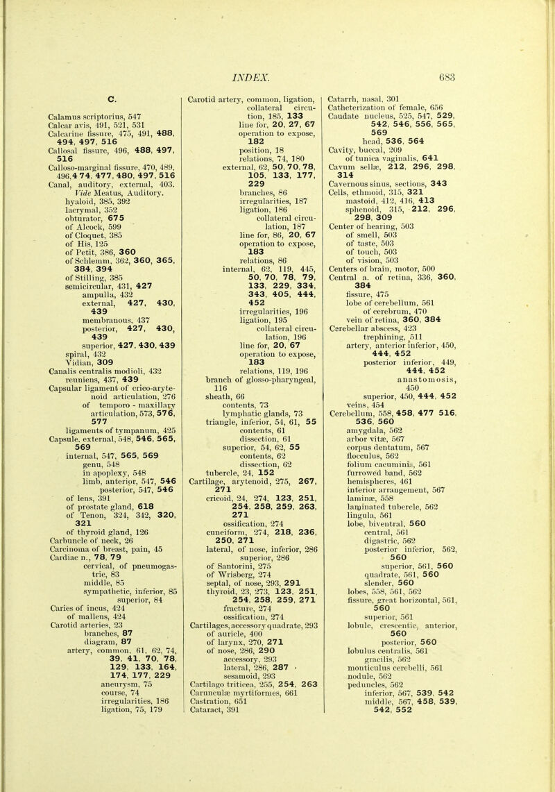 C. Calamus scriptorius, 547 Calcar avis, 491, 521, 531 Calcarine fissure, 475, 491, 488, 494, 497, 516 Callosal lissure, 496, 488, 497, 516 Calloso-marginal fissure, 470, 489, 496,4 7 4, 477, 480, 497, 516 Canal, aHditor3', external, 403. Vide Meatus, Auditory, hyaloid, 385, 392 lacrymal, 352 obturator, 675 of Alcock, 599 of Cloquet, 385 of His, 125 of Petit, 386, 3 60 of Schlemm, 362, 3 60, 3 6 5, 384, 394 of Stilling, 385 semicircular, 431, 427 ampulla, 432 external, 427, 430, 439 membranous, 437 posterior, 427, 430, 439 superior, 427, 430, 439 spiral, 432 Vidian, 309 Canalis centralis modioli, 432 reunieus, 437, 439 Capsular ligament of crico-aryte- noid articulation, 276 of tempore - maxillary articulation, 573, 57 6, 577 ligaments of tympanum, 425 Capsule, external, 548, 546, 56 5, 569 internal, 547, 565, 569 genu, 548 in apoplexy, 548 limb, anterior, 547, 546 posterior, 547, 546 of lens, 391 of prostate gland, 618 of Tenon, 324, 342, 3 20, 321 of thyroid gland, 126 Carbuncle of neck, 26 Carcinoma of breast, pain, 45 Cardiac n., 78, 79 cervical, of pneumogas- tric, 83 middle, 85 sympathetic, inferior, 85 superior, 84 Caries of incus, 424 of malleus, 424 Carotid arteries, 23 branches, 87 diagram, 87 artery, common. 61, 62, 74, 39, 41, 70, 78, 129, 133, 164, 174, 177, 229 aneurysm, 75 course, 74 irregularities, 186 ligation, 75, 179 Carotid artery, common, ligation, collateral circu- tion, 185, 133 line for, 20, 27, 67 operation to expose, 182 position, 18 relations, 74, ISO external, 62, 50, 70, 78, 105, 133, 177, 229 branches, 86 irregularities, 187 ligation, 186 collateral circu- lation, 187 line for, 86, 20, 67 operation to expose, 183 relations, 86 internal, 62, 119, 445, 50, 70, 78, 79, 133, 229, 334, 343. 405, 444, 452 irregularities, 196 ligation, 195 collateral circu- lation, 196 line for, 20, 67 operation to expose, 183 relations, 119, 196 branch of glosso-pharyngeal, 116 sheath, 66 contents, 73 lymphatic glands, 73 triangle, inferior, 54, 61, 55 contents, 61 dissection, 61 superior, 54, 62, 55 contents, 62 dissection, 62 tubercle, 24, 152 Cartilage, arytenoid, 275, 267, 271 cricoid, 24, 274, 123, 251, 254, 258, 259, 263, 271 ossification, 274 cuneiform, 274, 218, 236, 250, 271 lateral, of nose, inferior, 286 superior, 286 of San tori ni, 275 of Wrisberg, 274 septal, of nose, 293, 291 thyroid, 23, 273, 123, 251. 254, 258, 259, 271 fractuie, 274 ossification, 274 Cartilages, accessory quadrate, 293 of auricle, 400 of larynx, 270, 271 of nose, 286, 290 accessory, 293 lateral, 286, 287 • sesamoid, 293 Cartilago triticea, 255, 2 54, 2 63 Carunculse myrtiformes, 661 Castration, 651 Cataract, 391 Catarrh, nasal, 301 Catheterization of female, 656 Caudate nucleus, 525, 547, 529, 542, 546, 556, 565, 569 head, 536, 564 Cavity, buccal, 209 of tunica vaginalis, 641 Cavum sella, 212, 296, 298, 314 Cavernous sinus, sections, 343 Cells, ethmoid, 31.5, 321 mastoid, 412, 416, 413 sphenoid, 315, 212, 296, 298, 309 Center of hearing, 503 of smell, 503 of taste, 503 of touch, 503 of visiou, 503 Centers of brain, motor, 500 Central a. of retina, 336, 360, 384 fissure, 475 lobe of cerebellum, 561 of cerebrum, 470 vein of retina, 360, 384 Cerebellar abscess, 423 trephining, 511 artery, anterior inferior, 4.50, 444, 452 posterior inferior, 449, 444, 452 anastomosis, 450 superior, 450, 444, 452 veins, 454 Cerebellum, 558, 458, 47 7 516, 536, 560 amygdala, 562 arbor vitse, 567 corpus den latum, 567 flocculus, 562 folium cacumini,., 561 furrowed band, 562 hemispheres, 461 interior arrangement, 567 laminae, 558 laminated tubercle, 562 lingula, 561 lobe, biveutral, 560 central, 561 digastric, 56? posterior inferior, 562, 560 superior, 561, 560 quadrate, 561, 560 slender, 560 lobes, 558, 561, 562 fissure, great horizontal, 561, 560 superior, 561 lobule, crescentiCj anterior, 560 posterior, 560 lobulus centralis, 561 gracilis, 562 monticulus cerebelli, 561 nodule, 562 peduncles, 562 inferior, 567, 539, 542 middle, 567, 4 58, 539, 542, 552