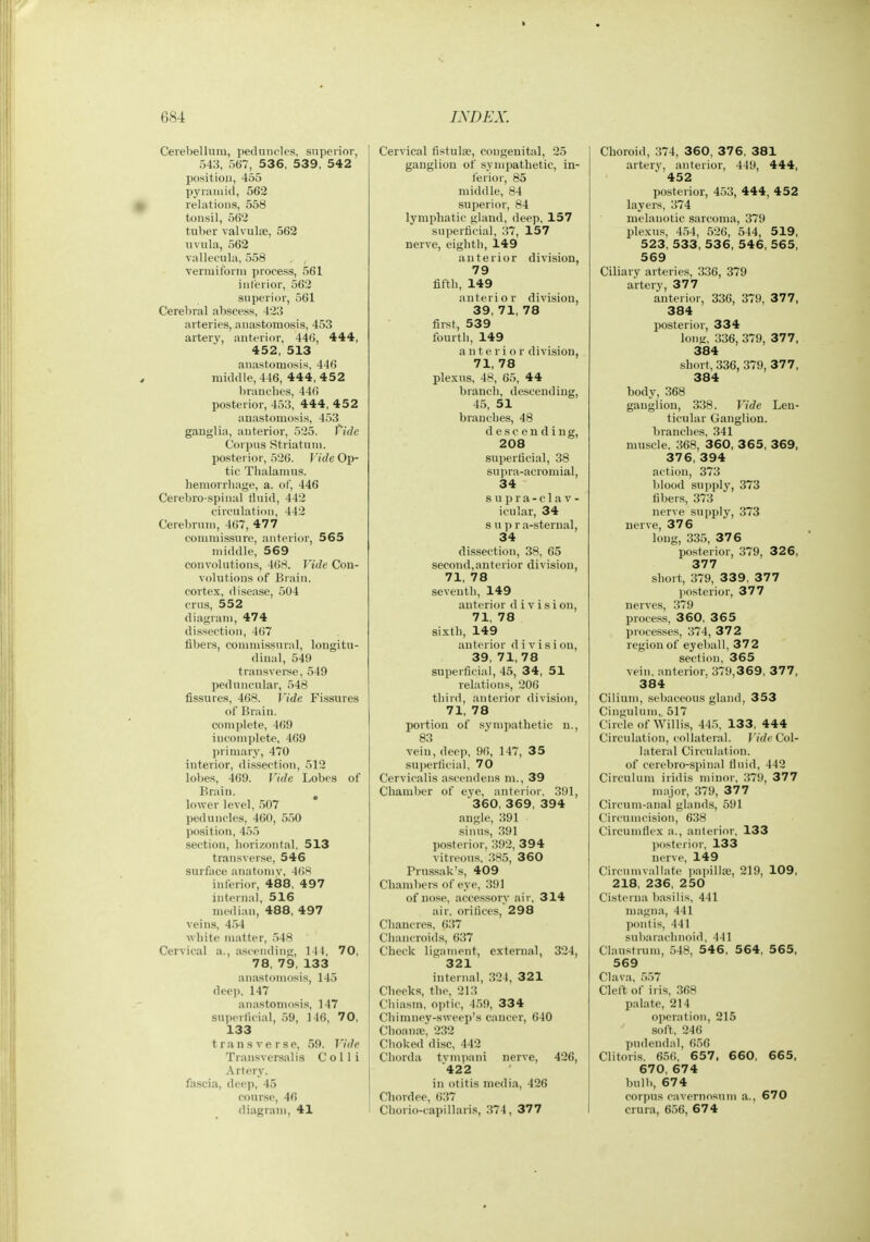 Cerebellniu, pednncles, superior, 543, 567, 536, 539, 542 position, 455 pyramid, 562 relations, 558 tonsil, 562 tuber valvulse, 562 uvula, 562 vallecula, 558 vermiform process, 561 interior, 562 superior, 561 Cerebral abscess, 423 arteries, anastomosis, 453 artery, anterior, 446, 444, 452, 513 anastomosis, 446 middle, 446, 444, 4 52 braucbes, 446 posterior, 453, 444, 452 anastomosis, 453 ganglia, anterior, 525. fide Corpus Striatum, posterior, 526. FfWe Op- tic Thalamus, hemorrhage, a. of, 446 Cerebro spinal fluid, 442 circulation, 442 Cerebrum, 467, 477 commissure, anterior, 565 middle, 569 convolutions, 468. Vide Con- volutions of Brain, cortex, disease, 504 erns, 552 diagram, 474 dissection, 467 fibers, commissural, longitu- dinal, 549 transvei-se, 549 peduncular, 548 fissures, 468. Vide Fissures of Brain, complete, 469 incomplete, 469 primary, 470 interior, dissection, 512 lobes, 469. Vide Lobes of Brain. ^ lower level, 507 peduncles, 460, 550 l)o.siti()n, 455 section, horizontal, 513 transver.se, 546 surface anatoniv, 468 inferior, 488, 497 internal, 516 median, 488, 497 veins, 454 white matter, 548 Cervical a., a,scending. 1 11, 70, 78, 79, 133 anastomosis, 145 dee]), 147 anastomosis, 147 superficial, 59, 146, 70, 133 transverse, 59. Vide Transversalis Colli Artery, fa.scia, deep, 45 course, 46 diagram, 41 Cervical fistulse, congenital, 25 ganglion of sympathetic, in- ferior, 85 middle, 84 superior, 84 lymphatic gland, deep, 157 superficial, 37, 157 nerve, eighth, 149 anterior division, 79 fifth, 149 anterior division, 39, 71, 78 first, 539 fourth, 149 anteri or division, 71, 78 plexus, 48, 65, 44 branch, descending, 45, 51 branches, 48 descending, 208 superficial, 38 supra-acromial, 34 supra-clav- icular, 34 s u p r a-sterual, 34 dissection, 38, 65 second,anterior division, 71, 78 seventh, 149 anterior d i v i s i on, 71, 78 sixth, 149 anterior d i v i s i on, 39, 71, 78 superficial, 45, 34, 51 relations, 206 third, anterior division, 71, 78 portion of sympathetic n., 83 vein, deep, 96, 147, 35 superficial, 70 Cervicalis ascendens m., 39 Chamber of eye, anterior, 391, 360, 369, 394 angle, 391 sinus, 391 posterior, 392, 394 vitreous, 385, 360 Prussak's, 409 Chambers of eye, 391 of nose, accessory air, 314 air, orifices, 298 Chancres, 637 Chancroids, 637 Check ligament, external, 324, 321 internal, 324, 321 Cheeks, the, 213 Chiasm, optic, 4.)9, 334 Chimney-sweep's cancer, 640 ChoaniE, 232 Choked disc, 442 Chorda tvmpani nerve, 426, 422 in otitis media, 426 Chordee, 637 Chorio-capillaris, 374, 377 Choroid, 374, 360, 376, 381 artery, anterior, 449, 444, 452 posterior, 453, 444, 452 layers, 374 melanotic sarcoma, 379 plexus, 454, 526, 544, 519, 523, 533, 536, 546, 565, 569 Ciliary arteries, 336, 379 artery, 377 anterior, 336, 379, 377, 384 posterior, 334 lonn, 336, 379, 377, 384 short, 336, 379, 377, 384 body, 368 ganglion, 338. Vide Len- ticular Ganglion, branches, 341 muscle, 368, 360, 3 65, 369, 376, 394 action, 373 blood supply, 373 fibers, 373 nerve supply, 373 nerve, 376 long, 335, 376 posterior, 379, 326, 377 short, 379, 339, 37 7 jiosterior, 377 nerves, 379 process, 360, 365 processes, 374, 372 region of eyeV)all, 372 section, 365 vein, anterior, 379,369, 377, 384 Ciliuni, sebaceous gland, 353 Cingulum,. 517 Circle of Willis, 44.5. 133, 444 Circulation, collateral, r^?*? Col- lateral Circulation, of cerebro-spinal fluid, 442 Circulum iridis n)inor, 379, 377 major, 379, 377 Circum-anal glands, 591 Circumcision, 638 Circumflex a., anterior, 133 posterior, 133 nerve, 149 Circnmvallate i)apilla3, 219, 109, 218, 236, 250 Cisterna basilis, 441 magna, 441 pontis, 441 subarachnoid. 441 Claustrum, 548, 5 4 6 , 564, 565, 569 Clava, 5,-)7 Cleft of iris, 368 palate, 214 operation, 215 soft. 246 pudendal, 656 Clitoris, 656, 657 , 6 60, 665, 670, 674 bulb, 674 corpus cavcrnosuni a., 670 crura, 656, 674