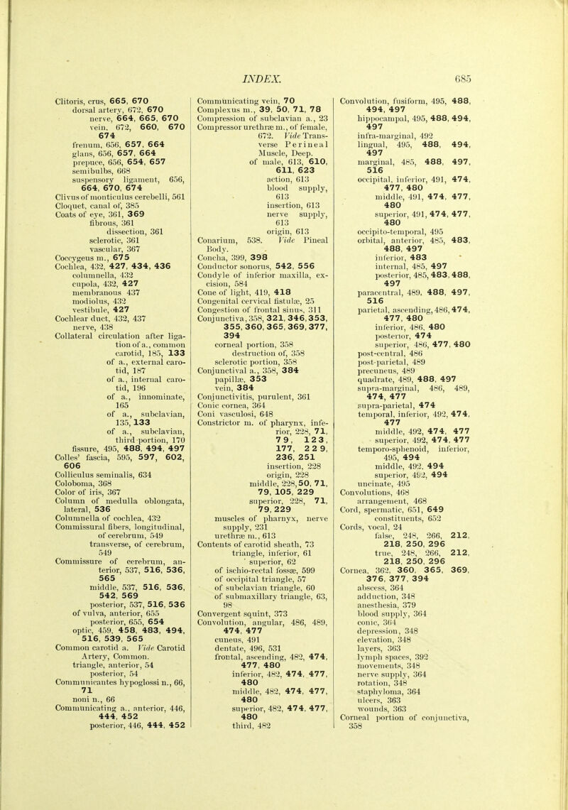Clitoris, crus, 665, 670 dorsal arterv, 672, 670 uerve, 664, 665, 670 vein, 672, 660, 670 674 freiium, 656, 6 5 7 , 6 64 gUuis, 656, 657, 664 prepuce, 656, 654, 657 semibulbs, 668 suspensory ligament, 656, 664, 670, 674 Clivusof nionticulus cerebelli, 561 Cloquet, canal of, 385 Coats of eye, 361, 369 fibrous, 361 dissection, 361 sclerotic, 361 vascular, 367 Coccygeus in., 675 Cochlea, 432, 427, 434, 436 coluninella, 432 cupola, 432, 427 membranous 437 modiolus, 432 vestibule, 427 Cochlear duct, 432, 437 nerve, 438 Collateral circulation after liga- tion of a., common carotid, 185, 133 of a., external caro- tid, 187 of a., internal caro- tid, 196 of a., innominate, 165 of a., subclavian, 135, 133 of a., subclavian, third portion, 170 fissure, 495, 488, 494, 497 Colles' fascia, 595, 5 97 , 602, 606 Colliculus seminalis, 634 Coloboma, 368 Color of iris, 367 Column of medulla oblongata, lateral, 536 Columnella of cochlea, 432 Commissural fibers, longitudinal, of cerebrum, 549 transverse, of cerebrum, 549 Commissure of cerebrum, an- terior, 537, 516, 536, 565 middle, 537, 516, 536, 542, 569 posterior, 537, 516, 53 6 of vulva, anterior, 655 posterior, 655, 654 optic, 459, 4 58, 483, 49 4, 516, 539, 565 Common carotid a. Vide. Carotid Artery, Common, triangle, anterior, 54 posterior, 54 Communieautes hypoglossi n., 66, 71 noni n., 66 Communicating a., anterior, 446, 444, 452 posterior, 446, 444, 452 Communicating vein, 70 Complexus m., 39, 50, 71, 78 Compression of subclavian a., 23 Compressor urethrse m., of female, 672. Vide Trans- verse Perineal Muscle, Deep, of male, 613, 610, 611, 623 action, 613 blood supply, 613 insertion, 613 uerve supply, 613 origin, 613 Conarium, 538. Vide Pineal Body. Concha, 399, 398 Conductor sonorus, 542, 556 Condyle of inferior ma.xilla, ex- cision, 584 Cone of light, 419, 418 Congenital cervical tistulse, 25 Congestion of frontal sinus, 311 Conjunctiva, 358, 321, 346,3 53, 355,360,365,369,377, 394 corneal portion, 358 destruction of, 358 sclerotic portion, 358 Conjunctival a., 358, 384 papilloe, 353 vein, 384 Conjunctivitis, purulent, 361 Conic cornea, 364 Coni vasculosi, 648 Constrictor m. of pharynx, infe- rior, 228, 71, 79, 123, 177, 2 2 9, 236, 251 insertion, 228 origin, 228 middle, 228,50, 71, 79, 105, 229 superior, 228, 71, 79, 229 muscles of pharnyx, nerve supply, 231 urethrse m., 613 Contents of carotid sheath, 73 triangle, inferior, 61 superior, 62 of ischio-rectal fossae, 599 of occipital triangle, 57 of subclavian triangle, 60 of submaxillary triangle, 63, 98 Convergent squint, 373 Convolution, angular, 486, 489, 474, 477 cuneus, 491 dentate, 496, 531 frontal, ascending, 482, 474, 477, 480 inferior, 482, 47 4, 47 7, 480 middle, 482, 47 4, 477, 480 superior, 482, 474, 477, 480 third, 482 Convolution, fusiform, 495, 488, 494, 497 hipiiocampal, 495, 488, 49 4, 497 infra-marginal, 492 lingual, 495, 488, 494, 497 marginal, 485, 488, 497, 516 occipital, inferior, 491, 474, 477, 480 middle, 491, 474, 477, 480 superior, 491, 474, 477, 480 occipi to-temporal, 495 orbital, anterior, 485, 483, 488, 497 inferior, 483 internal, 485, 497 posterior, 485, 483, 4 88, 497 paracentral, 489, 488, 497, 516 Ijarietal, ascending, 486,474, 477, 480 inferior, 486, 480 posterior, 474 superior, 486, 477, 480 post-central, 486 130st-parietal, 489 precuneus, 489 quadrate, 489, 488, 497 supra-marginal, 4b6, 489, 474, 477 supra-parietal, 474 temporal, inferior, 492, 474, 477 middle, 492, 47 4, 47 7 superior, 492, 474, 477 temporo-sphenoid, inferior, 495, 494 middle, 492, 494 superior, 492, 494 uncinate, 495 Convolutions, 468 arrangement, 468 Cord, spermatic, 651, 649 constituents, 652 Cords, vocal, 24 false, 248, 266, 212, 218, 250, 296 true, 248, 266, 212, 218, 250, 296 Cornea, 362, 3 60, 3 6 5 , 369, 376, 377, 394 abscess, 364 adduction, 348 anesthesia, 379 blood supplj% 364 conic, 364 depression, 348 elevation, 348 layers, 363 lymjih spaces, 392 movements, 348 nerve supply, 364 rotation, 348 staplivloma, 364 nlcer.s, 363 wounds, 363 Corneal portion of coTijunctiva,