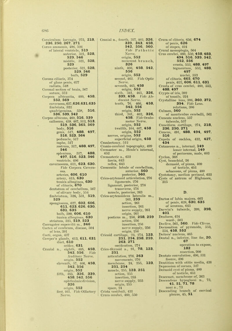 Coniiculuni larvngis, 275, 218, 236, 250, 267, 271 Cornu ammouis, 496, 520 of lateral ventricle, 519 anterior, 521, 528, 529, 546 middle, 521, 5 28, 529 posterior, 521, 528, 529, 546 bulb, 529 Corona eiliaris, 374 of glans penis, 627 radiata, 548 Coronal section of brain, 567 suture, 573 Corpora alliicantia, 460, 458, 552, 569 cavernosa, 627,6 2 6,631,635 fimbriata, 522 quadrigemina, 538, 516, 536, 539, 542 Coi-pus albicans, 460, 5 16, 53 9 callosum, 459, 467, 512, 513, 519, 536, 565, 569 body, 516 genii, 517, 488, 497, 516, 523, 564 peduncle, 517 raphe, 517 rostrum, 517, 488, 497, 546 splenium, 517, 488, 497, 516, 523, 546 ventricle, 496 cavernosum, 611, 623, 630. Vide Corpora Cavern- osa. arteries, 606, 610 artery, 615, 630 tunica albuginea, 630 of clitoris, 670 dentatuni of cerebellum, 567 of olivary bodv, 554 fimbriatum, 526, 531, 519, 529 spongiosum, 627, 602, 606, 611, 623, 626, 630, 631, 635 bulb, 590, 606, 6 10 tunica albngiiicM, 630 striatum, 525, 519, 523 Corrugator supercilii m., 346 Cortex of cereiirum, disease, 504 of lens, 391 Corti, organ, 4,37 Cowper's glands, 613, 611, 631 duet, 610 orifice, 631 Cranial n., eightb, 465, 458, 542, 556. Vide Auditory Nerve, oriiiin, 552 eleventh, 57, 466, 458, 542, 556 origin, 552 fifth, 465, 326, 339, 458, 542, 556 oph thai niicdi vision, 326 origin, 552 first, 461. Tide Olfactory Nerve. Cranial n., fourth, 327, 462, 326, 339, 343, 458, 542, 556, 560. Vide Pathetic Nerve, origin, 552 recurrent branch, 326 ninth, 466, 4 58, 542, 556 origin, 552 second, 462. Vide Optic Nerve, seventh, 465, 458 origin, 552 sixth, 341, 465, 326, 339, 458. Vide Ab- ducent Nerve, tenth, 76, 466, 4 58, 542, 556 origin, 552 third, 341, 462, 326, 458. F»f7e Oculo- motor Nerve, origin, 552 twelfth, 104, 467, 458 origin, 552 nerves, origins, 552 superficial origin, 458 Craniectomy, 512 Cranio-cerehral topography, 499 Cremaster m., Heule's internal, 652 Cremasteric a., 652 fascia, 643 reflex, 643 Crescentic lobule of cerebellum, anterior, 560 posterior, 560 Crico-arytenoid articulation, 276 ligaments, 276 ligament, posterior, 276 transverse, 276 muscle, posterior, 263 Crico-arytenoideus lateralis m., 261, 259 action, 261 insertion, 261 nerve supply, 261 origin, 261 posticus m., 256, 258, 259 action, 256 insertion, 2.')6 nerve supply, 256 origin, 256 Cricoid cartilage, 24, 274, 123, 251, 254, 258, 259, 263, 271 ossification, 274 Crico-thyroid a., 91, 78, 123, 251 articulation, 276, 263 movements, 276 membrane, 24, 255, 123, 251, 254 muscle, 255, 123, 251 action, 255 insertion, 255 nerve supply, 255 origin, 255 space, 24 Crista vestibuli, 431 Crura cerebri, 460, 550 Crura of clitoris, 656, 674 of penis, 626 of stapes, 424 Crural monoplegia, 504 Crus cerebri, 460, 550, 45 8, 483, 494, 516, 539, 542, 552, 556 crusta, 553, 488, 497 tegmentum, 553, 488, 497 nuclei, 553 of clitoris, 665, 670 penis, 622, 606, 611, 631 Crusta of crus cerebri, 460, 553, 488, 497 Crypts of iris, 392 of tonsils, 224 Crystalline lens, 386, 3 60, 372, 394. Vide Lens, relations, 386 Culmen, 560 of monticulus cerebelli, 561 Cuneate nucleus, 557 tubercle, 557 Cuneiform cartilage, 274, 2 18, 236, 250, 271 Cuneus, 491, 488, 494, 497, 516 Cupola of cochlea, 432, 427, 434 Cutaneous n., internal, 149 lesser internal, 149 of perineum, male, 603 Cyclon, 368 Cy.st, branchial, 26 dermoid, of pinna, 400 of testicle, 651 sebaceous, of pinna, 400 Cystotomy, median perineal, 622 Cysts of antrum of Highmore, 315 D. Dartos of labia majora, 662 of penis, 628, 630, 63 5 of scrotum, 643 Darwin's tubercle, 399, 398, 401 Deafness, 424 word-, 503 Declive, 561, 560. Vide Clivus. Decussation of pyramids, 553, 554, 458, 5 5 2 Deiters' nucleus, 465 Dental u., inferior, line for, 20, 67 operation to expose, 182 resection, 200 Dentate convolution, 496, 531 fissure, 496 Dentition with otitis media, 426 Depression of cornea, 347 Dermoid cyst of pinna, 400 of testicle, 651 Descemet, membrane of, 363 Descendens hypoglossi n., 73, 41, 51, 71, 78 noni n., 73 Descending branch of cervical plexus, 45, 51