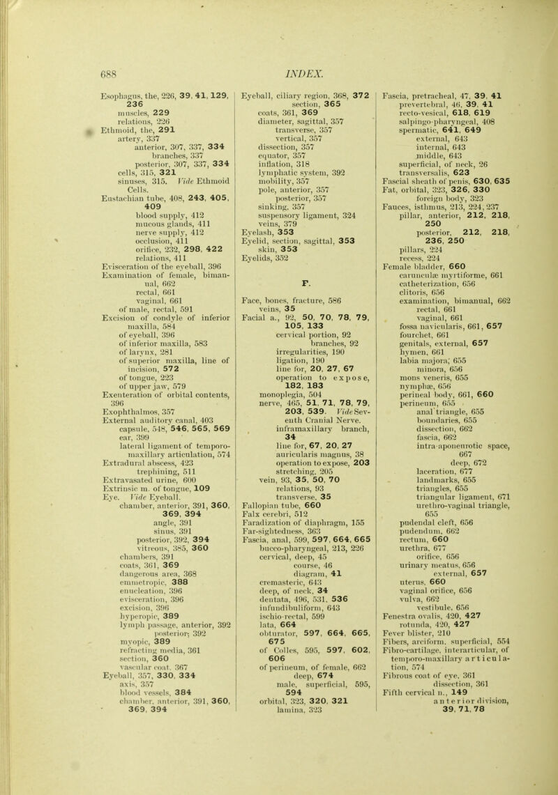 Esopbngns, the, 220, 39, 41, 129, 236 ninscles, 229 relations, 22G Ethmoid, tlie, 291 artery, 337 anterior, 307, 337, 334 branches, 337 posterior, 307, 337, 334 cells, 31.5, 321 sinuses, 315. Vide Ethmoid Cells. Eustachian tube, 408, 243, 405, 409 blood supply, 412 mucous glands, 411 nerve supply, 412 occlusion, 411 orifice, 232, 2 98, 42 2 relations, 411 Evisceration of the eyeball, 396 Examination of female, biman- ual, 662 rectal, 661 vaginal, 661 of male, rectal, 591 Excision of condyle of inferior maxilla, 584 of eyeball, 396 of inferior maxilla, 583 of larynx, 281 of superior maxilla, line of incision, 572 of tongue, 223 of upper jaw, 579 Exenteration of orbital contents, 396 Exophthalmos, 357 External auditory canal, 403 capsule, 548,546, 565, 569 ear, 399 lateral ligament of temporo- maxillary articulation, 574 Extradural abscess, 423 trephining, 511 Extravasated urine, 600 Extrinsic m. of tongue, 109 Eye. Mde Eyeball. chamber, anterior, 391, 360, 369, 394 angle, 391 sinus, 391 posterior, 392, 394 vitreous, 385, 360 chambers, 391 coats, 361, 369 dangerous area, 368 emmetropic, 388 enucleation, 396 evisceration, 396 excision, 396 hypero])ic, 389 lymph jiassage, anterior, 392 posterior-, 392 myopic, 389 refracting media, 361 section, 360 vascular coat. 367 Eyeball, 357, 330, 3 3 4 axis, 357 blood vessels. 384 chamber, anterior, 391, 360, 369, 394 Eyeball, ciliary region, 368, 37 2 section, 365 coats, 361, 369 diameter, sagittal, 357 transverse, 357 vertical, 357 dissection, 357 equator, 357 inflation, 318 lymphatic system, 392 mobility, 357 pole, anterior, 357 posterior, 357 sinking, 357 suspensory ligament, 324 veins, 379 Eyelash, 353 Eyelid, .section, sagittal, 353 skin, 353 Eyelids, 352 F. Face, bones, fracture, 586 veins, 35 Facial a., 92, 50, 70, 78, 79, 105, 133 cervical portion, 92 branches, 92 irregularities, 190 ligation, 190 line for, 20, 27, 67 operation to expose, 182, 183 monoplegia, 504 nerve, 465, 51, 71, 78, 79, 203, 539. rae Sev- enth Cranial Nerve, inframaxillary branch, 34 line for, 67, 20, 27 auricularis magnns, 38 operation to expose, 203 stretching, 205 vein, 93, 35, 50, 70 relations, 93 transverse, 35 Fallopian tube, 660 Falx cerebri, 512 Faradization of dia))hragm, 155 Far-sightedness, 363 Fascia, anal, 599, 5 97, 664, 665 bucco-pharyngeal, 213, 226 cervical, deep, 45 course, 46 diagram, 41 cremasteric, 643 deep, of neck, 34 dentata, 496, 531. 536 infundibniiform, 043 ischio-iectal, 599 lata, 664 obturator, 597, 664, 665, 675 of Colics, 595, 597 , 602, 606 of perineum, of female, 662 deep, 674 male. snixMlicial, 595, 594 orbital, 323, 3 2 0, 321 lamina. 323 Fascia, pretracheal, 47. 39, 41 prevertebral, 46, 39, 41 recto-vesical, 618, 619 salpingo-pharyngeal, 408 spermatic, 641, 649 external, 643 internal, 643 middle, 643 superficial, of neck, 26 transver.salis, 623 Fascial sheath of penis. 630, 635 Fat, orbital, 323, 326, 330 foreign bodj', 323 Fauces, isthmus, 213, 224,237 pillar, anterior, 212, 218, 250 posterior, 212, 218, 236, 250 pillar.s, 224 recess, 224 Female bladder, 660 caruncula; myrtiforme, 661 catheterization, 656 clitoris, 656 examination, bimanual, 662 rectal, 661 vaginal, 601 fossa navicnlaris, 061, 657 fourchet, 661 genitals, external, 657 hymen, 661 labia majora; 6.55 minora, 6.56 mons veneris, 655 nymphaj, 656 perineal body, 661, 6 60 perineum, 655 anal triangle, 655 boundaries, 655 dis.section, 662 fascia, 662 intra-aponenrotic space, 667 deep, 672 laceration, 677 landmarks, 655 triangles, 655 triangular ligament, 671 urethro-vaginal triangle, 655 pudendal cleft, 656 pudendum, 662 rectum, 660 urethra, 677 orifice, ()56 urinary meatus, 656 external, 657 uterus. 660 vaginal orifice, 656 vulva, 662 vestibule, 650 Fenestra oval is, 420, 427 rotnnda, 420, 427 Fever blister, 210 Fibers, arciform. superficial, 554 Fibro-cartilage. interarticular, of temjioro-maxillary a r t i cu 1 a- tion, .574 Fibrous coat of eye. 361 dissection, 301 Fifth cervical n., 149 a n t e r i or division, 39, 71, 78