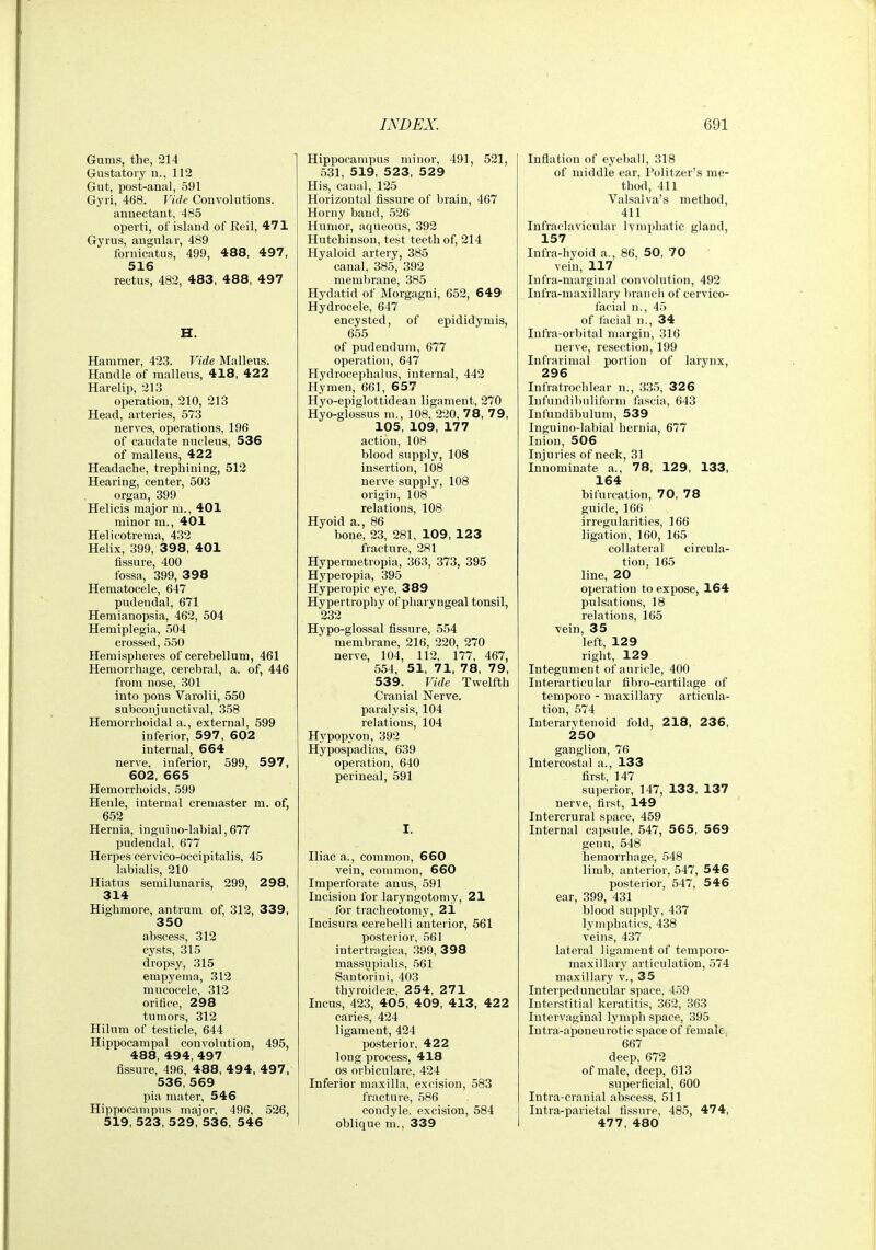 Gums, the, 214 Gustatory u., 112 Gut, post-anal, 591 Gyri, 468. Vide Convolutions. annectant, 485 operti, of island of Reil, 471 Gyrus, angular, 489 fornicatus, 499, 488, 497, 516 rectus, 482, 483, 488, 497 H. Hammer, 423. Vide Malleus. Handle of malleus, 418, 422 Harelip, 213 operation, 210, 213 Head, arteries, 573 nerves, operations, 196 of caudate nucleus, 536 of malleus, 422 Headache, trephining, 512 Hearing, center, 503 organ, 399 Helicis major ni., 401 minor m., 401 Helicotrema, 432 Helix, 399, 398, 401 fissure, 400 fossa, 399, 398 Hematocele, 647 pudendal, 671 Hemianopsia, 462, 504 Hemiplegia, 504 crossed, 550 Hemispheres of cerehellum, 461 Hemorrhage, cerebral, a. of, 446 from nose, 301 into pons Varolii, 550 subconiunctival, 358 Hemorrhoidal a., external, 599 inferior, 597, 602 internal, 664 nerve, inferior, 599, 597, 602, 665 Hemorrhoids, 599 Henle, internal cremaster m. of, 652 Hernia, inguino-labial,677 pudendal, 677 Herpes cervico-occipitalis, 45 labialis, 210 Hiatus semilunaris, 299, 298, 314 Highmore, antrum of, 312, 339, 350 abscess, 312 cysts, 315 dropsy, 315 empyema, 312 mucocele, 312 orifice, 298 tumors, 312 Hilum of testicle, 644 Hippocampal convolution, 495, 488, 494, 497 fissure, 496, 488, 4 9 4, 497, 536, 569 pia mater, 546 Hippocampus major, 496, 526, 519, 523, 529, 536, 546 Hippocampus minor, 491, 521, 531, 519, 523, 529 His, canal, 125 Horizontal fissure of brain, 467 Horny band, 526 Humor, aqueous, 392 Hutchinson, test teeth of, 214 Hyaloid artery, 385 canal, 385, 392 membrane, 385 Hydatid of Morgagni, 652, 649 Hydrocele, 647 encysted, of epididymis, 655 of pudendum, 677 operation, 647 Hydrocephalus, internal, 442 Hymen, 661, 657 Hyo-epiglottidean ligament, 270 Hyo-glossus m., 108, 220, 78, 79, 105, 109, 177 action, 108 blood supply, 108 insertion, 108 nerve supply, 108 origin, 108 relations, 108 Hyoid a., 86 bone, 23, 281, 109, 123 fracture, 281 Hypermetropia, 363, 373, 395 Hyperopia, 395 Hyperopic eye, 389 Hypertrophy of pharyngeal tonsil, 232 Hypo-glossal fissure, 554 membrane, 216, 220, 270 nerve, 104, 112, 177, 467, 554, 51, 71, 78, 79, 539. Vide Twelfth Cranial Nerve, paralysis, 104 relations, 104 Hypopyon, 392 Hypospadias, 639 operation, 640 perineal, 591 I. Hiac a., common, 660 vein, common, 660 Imperforate anus, 591 Incision for laryngotomy, 21 for tracheotomy, 21 Incisura cerebelli anterior, 561 posterior, 561 intertragica, .399, 398 massupialis, 561 Santoriui, 403 thyroidea;, 254, 271 Incus, 423, 405, 409, 413, 422 caries, 424 ligament, 424 posterior. 422 long process, 418 OS orbiculare, 424 Inferior maxilla, excision, 583 fracture, 586 condyle, excision, 584 oblique m., 339 Inflation of eyeball, 318 of middle ear, Politzer's me- thod, 411 Valsalva's method, 411 Infraclavicular Ivnipliatic gland, 157 Infra-hyoid a., 86, 50, 70 vein, 117 Infra-marginal convolution, 492 Infra-niaxillary branch of cervico- facial n., 45 of facial n., 34 Infra-orbital margin, 316 nerve, resection, 199 Infrarimal portion of larynx, 296 Infratrochlear n., 335, 32 6 lufundibuliform fascia, 643 Infundibuluni, 539 Inguino-labial hernia, 677 Inion, 506 Injuries of neck, 31 Innominate a., 78, 129, 133, 164 bifurcation, 70, 78 guide, 166 irregularities, 166 ligation, 160, 165 collateral circula- tion, 165 line, 20 operation to expose, 164 pulsations, 18 relations, 165 vein, 35 left, 129 right, 129 Integument of auricle, 400 Interarticular fibro-cartilage of temporo - maxillary articula- tion, 574 Interarytenoid fold, 218, 236, 250 ganglion, 76 Intercostal a., 133 first, 147 superior, 147, 133, 137 nerve, first, 149 Intercrural space, 459 Internal capsule, 547, 565 , 569 genu, 548 hemorrhage, 548 limb, anterior, 547, 546 posterior, 547, 546 ear, 399, 431 blood supply, 437 lymphatics, 438 veins, 437 lateral ligament of temporo- maxillary articulation, 574 maxillary v., 35 Interpeduncular space, 459 Interstitial keratitis, 362, 363 Intervaginal lymph space, 395 Intra-aponeurotic space of female, 667 deep, 672 of male, deep, 613 superficial, 600 Intra-cranial abscess, 511 Intra-parietal fissure, 485, 474, 477, 480