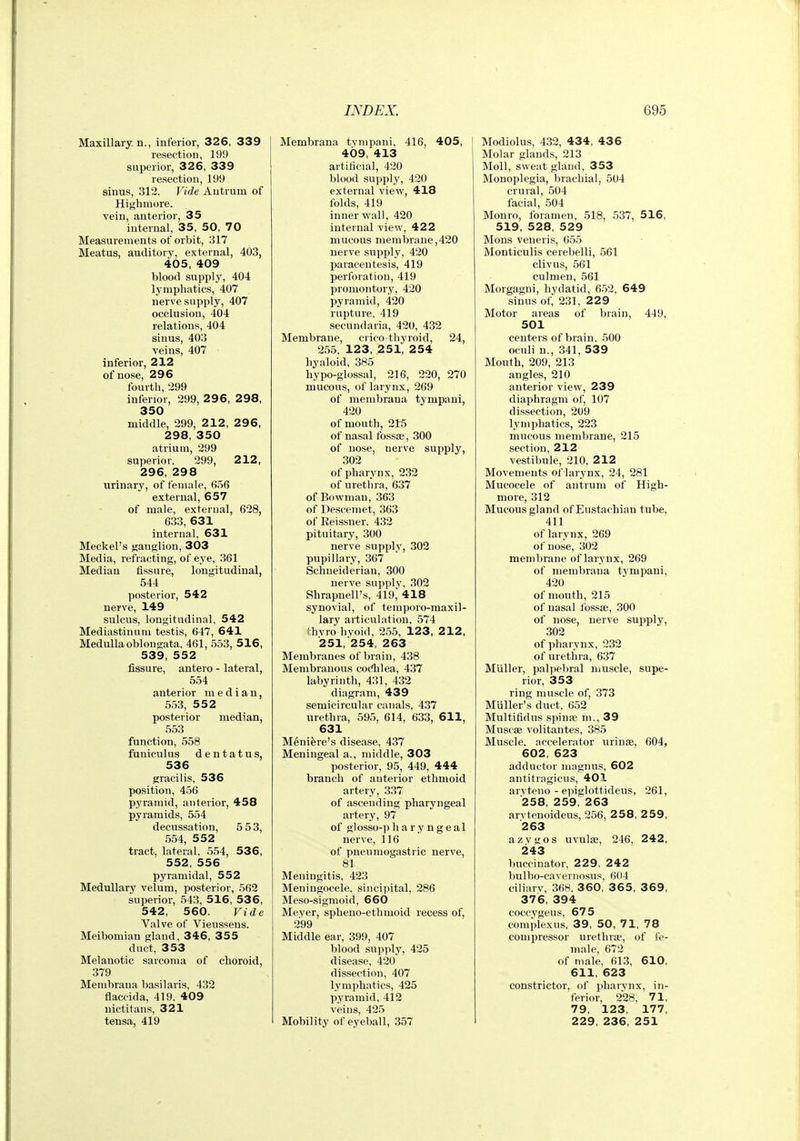 Maxillary, n., inferior, 326, 339 resection, 199 superior, 326, 339 resection, 199 sinus, 312. Vide Antrum of Highmore. vein, anterior, 35 internal, 35, 50, 70 Measurements of orbit, 317 Meatus, auditory, external, 403, 405, 409 blood supply, 404 lymphatics, 407 nerve supply, 407 occlusion, 404 relations, 404 sinus, 403 veins, 407 inferior, 212 of nose, 296 fourtli, 299 inferior, 299, 296, 2 98, 350 middle, 299, 212, 296, 298, 350 atrium, 299 superior, 299, 212, 296, 298 urinary, of female, 656 external, 657 of male, external, 628, 633, 631 internal, 631 Meckel's ganglion, 303 Media, refracting, of eye, 361 Median fissure, longitudinal, 544 posterior, 542 nerve, 149 sulcus, longitudinal, 542 Mediastinunx testis, 647, 641 Medulla oblongata, 461, 553, 516, 539, 552 fissure, antero - lateral, 554 anterior median, 553, 552 posterior median, 553 function, 558 funiculus dentatus, 536 gracilis, 536 position, 456 pyramid, anterior, 458 pyramids, 554 decussation, 5 53, 554, 552 tract, lateral. 5.54, 536, 552, 556 pyramidal, 552 Medullary velum, posterior, 562 superior, 543, 516, 536, 542, 560. Vide Valve of Vieussens. Meibomian gland, 346, 355 duct, 353 Melanotic sarcoma of choroid, 379 Membraua basilaris, 432 flaccida, 419, 409 nictitans, 321 tensa, 419 Membrana tympani, 416, 405, 409, 413 artificial, 420 blood supply, 420 external view, 418 folds, 419 inner wall, 420 internal view, 422 mucous membrane,420 nerve supply, 420 paracentesis, 419 perforation, 419 promontory, 420 pyramid, 420 rupture, 419 secundaria, 420, 432 Membrane, ciico-tliyroid, 24, 255, 123, 251, 254 hyaloid, 385 hypo-glossal, 216, 220, 270 mucous, of larynx, 269 of membrana tympani, 420 of mouth, 216 of nasal fossae, 300 of nose, nerve supply, 302 of pharvnx, 232 of urethra, 637 of Bowman, 363 of Deseemet, 363 of Reissner. 432 pituitary, 300 nerve supply, 302 pupillary, 367 Schueiderian, 300 nerve supply, 302 Shrapnell's, 419, 418 synovial, of temporo-maxil- lary articulation, 574 fhvro hyoid, 255, 123, 212, 251, 254, 263 Membranes of brain, 438 Membranous cocfhlea, 437 labyrinth, 431, 432 diagram, 439 semicircular canals, 437 urethra, 595, 614, 633, 611, 631 Meniere's disease, 437 Meningeal a., middle, 303 posterior, 95, 449, 444 branch of anterior ethmoid artery, 337 of ascending pharyngeal artery, 97 of glosso-pharyngeal nerve, 116 of pneumogastric nerve, 81 Meningitis, 423 Meningocele, sincipital, 286 Meso-sigmoid, 660 Meyer, spheno-ethmoid recess of, 299 Middle ear, 399, 407 blood supply, 425 disease, 420 dissection, 407 lymphatics, 425 pyramid, 412 veins, 425 Mobility of eyeball, 357 Modiolus, 432, 434, 436 Molar glands, 213 Moll, sweat gland, 353 Monoplegia, brachial, 504 crural, 504 facial, 504 Monro, foramen, 518, 537, 516, 519, 528, 529 Mous veneris, 055 Monticulis cerebelli, 561 clivus, 561 culmen, 561 Morgagni, hydatid, 6.52, 649 sinus of, 231, 229 Motor areas of brain, 449, 501 centers of brain. 500 oculi n., 341, 53 9 Mouth, 209, 213 angles, 210 anterior view, 239 diaphragm of, 107 dissection, 209 lymphatics, 223 mucous membrane, 215 section, 212 vestibule, 210, 212 Movements of larynx, 24, 281 Mucocele of antrum of High- more, 312 Mucous gland of Eustachian tube, 411 oflarynx, 269 of nose, 302 membrane oflarynx, 269 of membrana tympani, 420 of mouth, 215 of nasal fossae, 300 of nose, nerve supply, 302 of pharvnx, 232 of urethra, 637 MUller, palpebral uiuscle, supe- rior, 353 ring muscle of, 373 Muller's duct, 652 Multifidus spinae m., 39 Muscae volitantes, 385 Muscle, accelerator urinse, 604, 602, 623 adductor niagnus, 602 antitragicus, 401 arvteno - epiglottideus, 261, 258, 259, 263 arvtenoideus, 256, 258, 259, 263 azvgos uvulae, 246, 242, 243 buccinator, 229. 242 bulbo-caveriiosus, 604 ciliarv, 368. 3 60, 3 6 5, 3 69, 376, 394 coccygeus, 675 complexus, 39, 50, 71, 78 compressor urethrse, of fe- male, 672 of male, 613, 610, 611, 623 constrictor, of pharvnx, in- ferior, 228, 71, 79, 123, 177, 229, 236, 251