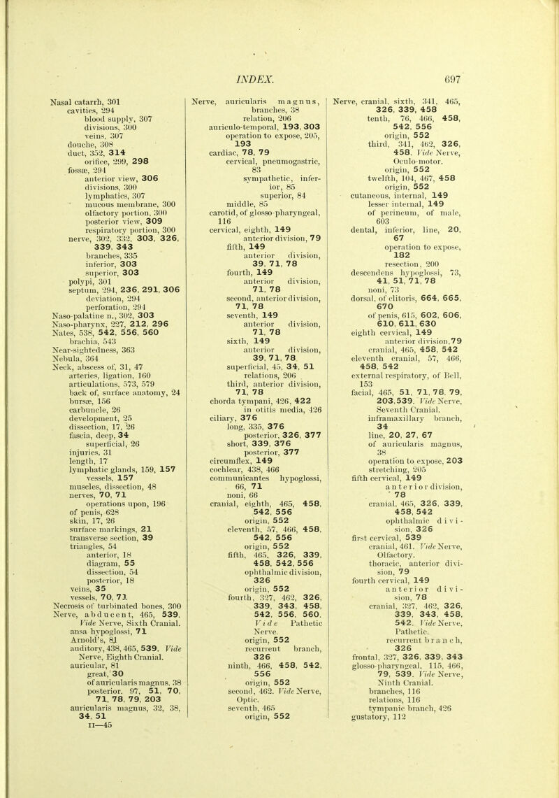 Nasal catarrh, 301 cavities, 294 blood supply, 307 divisious, 300 veins, 307 douche, 308 duct, 352, 314 orifice, 299, 298 fossae, 294 anterior view, 306 divisions, 300 lymphatics, 307 mucous membrane, 300 olfactory portion, 300 posterior view, 309 respiratory portion, 300 nerve, 302, 332, 303, 3 2 6, 339, 343 branches, 335 inferior, 303 superior, 303 polypi, 301 septum, 294, 236, 291, 306 deviation, 294 perforation, 294 Naso palatine n., 302, 303 Naso-pharynx, 227, 2 12, 296 Nates, 538, 542 , 556, 560 brachia, 543 Near-sightedness, 363 Nebula, 364 Neck, abscess of, 31, 47 arteries, ligation, 160 articulations, 573, 579 back of, surface anatomy, 24 bursse, 156 carbuncle, 26 development, 25 dissection, 17, 26 fascia, deep, 34 superficial, 26 injuries, 31 length, 17 lymphatic glands, 159, 157 vessels, 157 muscles, dissection, 48 nerves, 70, 71 operations upon, 196 of penis, 628 skin, 17, 26 surface markings, 21 transverse section, 39 triangles, 54 anterior, 18 diagram, 55 dissection, 54 posterior, 18 veins, 35 vessels, 70, 71 Necrosis of turbinated bones, 300 Nerve, abducent, 465, 539. Vide Nerve, Sixth Cranial, ansa hypoglossi, 71 Arnold's. 8JL auditory, 438, 465, 539. Vide Nerve, Eighth Cranial, auricular, 81 great,' 30 of auricularisraagnus. 38 posterior. 97, 51, 70, 71, 78, 79, 203 auricularis magnus, 32, 38, 34, 51 11—45 Nerve, auricularis magnus, branches, 38 relation, 206 auriculo-temporal, 193,303 operation to expose, 205, 193 cardiac, 78, 79 cervical, pneumogastric, 83 sympathetic, infer- ior, 85 superior, 84 middle, 85 carotid, of glosso pharyngeal, 116 cervical, eighth, 149 anterior division, 79 fifth, 149 anterior division, 39, 71, 78 fourth, 149 anterior division, 71, 78 second, anterior division, 71, 78 seventh, 149 anterior division, 71, 78 sixth, 149 anterior division, 39, 71, 78 superficial, 45, 34, 51 relations, 206 third, anterior ilivision, 71, 78 chorda tympani, 426, 422 in otitis media, 426 ciliary, 376 long, 335, 376 posterior, 326, 377 short, 339, 376 posterior, 377 circumflex, 149 cochlear, 438, 466 communicantes hypoglossi, 66, 71 noni, 66 cranial, eighth, 465, 458, 542, 556 origin, 552 eleventh, 57, 466, 458, 542, 556 origin, 552 fifth, 465, 3 2 6, 339, 458, 542, 556 ophthahnic division, 326 origin, 552 fourth, .327, 462, 326, 339, 343, 458, 542, 556, 560. Vide Pathetic Nerve, origin, 552 recurrent branch, 326 ninth, 466, 458, 542, 556 origin, 552 second, 462. T/rfeNerve, Optic, seventh, 465 oriu;in, 552 Nerve, cranial, sixth, 341, 465, 326, 339, 458 tenth, 76, 4(i(>, 458, 542, 556 origin, 552 third, 341, 462, 326, 458. Itrfe Nerve, Oculo-motor. origin, 552 twelfth, 104, 467, 458 origin, 552 cutaneous, internal, 149 lesser internal, 149 of perineum, of male, 603 dental, inferior, line, 20, 67 operation to expose, 182 resection, 200 descendens hypoglossi, 73, 41, 51, 71, 78 noni, 73 dorsal, of clitoris, 664, 665, 670 of penis, 615, 602, 606, 610, 611, 630 eighth cervical, 149 anterior division,79 cranial, 465, 4 58, 542 eleventh cranial, 57, 466, 458, 542 external respiratory, of Bell, 153 facial, 465, 51, 71, 78, 79, 203,539. FtV/c Nerve, Seventh Cranial, inframaxillary branch, 34 line, 20, 27, 67 of auricularis magnus, 38 operation to expose, 203 stretching, 205 fifth cervical, 149 anterior division, • 78 cranial. 465, 3 2 6, 339, 458, 542 ophthalmic d i v i - sion, 326 first cervical, 539 cranial, 461. F/f/e Nerve, Olfactory, thoracic, anterior divi- sion, 79 fourth cervical, 149 anterior divi- sion, 78 cranial, 327, 462, 326, 339, 343, 458, 542. In/e Nerve, Pathetic, recurrent b r a n c h, 326 frontal, 327, 32 6, 339, 343 glosso pharyngeal, 115. 466, 79, 539. Vide Nerve, Ninth Cranial, branches, 116 relations, 116 tympanic branch, 426 gustatory, 112