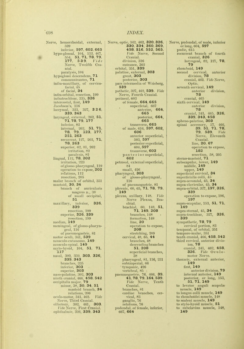 Nerve, hemorrhoidal, external, 599 inferior, 597, 602, 665 hypo-glossal, 104, 112, 4(i7, 5r,4, 51, 71, 78, 79, 177, 5 3 9. Vide Nerve, Twelfth Cra- uiiil. paralysis, 104 hypoglossi descenileus, 71 coiiuminicantes, 71 infra-maxillary, of cervico- laeiai, 45 of facial, 34 infra-orhital, resection, 199 iufratrochlear, 335, 326 intercostal, first, 149 Jacobsou's, 116 lacrymal, 323, 327, 3 2 6, 339, 343 laryngeal, external, 262, 51, 71, 78, 79, 177 inferior, 82 internal, 262, 51, 71, 78, 79, 123, 177, 251, 263 recurrent, 127, 262, 71, 78, 263 superior, 62, 81, 262 irritation, 82 paralysis, 82 lingual, 112, 78, 202 irritation, 223 of glosso-pharyngeal, 119 operation to expose, 202 relations, 112 resection, 205 malar branch of orbital, 351 mastoid, 30, 34 branch of auricularis magnus n., 38 of small occipital, 51 maxillary, inferior, 326, 339 resection, 199 superior, 326, 339 resection, 199 median, 149 meningeal, of glosso-pharyn- geal, 116 of pnenniogastric, 81 motor oculi, 341, 53 9 niuscnlo-cutaneoiis. 149 nuisculo-spiral, 149 mylo-byoid, 104, 51, 71, 117 nasal, 302, 332, 303, 3 2 6, 339, 343 branches, 335 inferior, 303 sui)erior, 303 naso-palatine, 302, 303 ninth cranial, 406, 458, 542 occipitalis major, 79 minor, 38, 30, 34, 51 mastoid branch, 34 relations, 206 ocnlo-motor, 341, 462. Vide Nerve, Third Cranial, olfactory, 302, 461, 303. Vide Nerve, First Cranial, ophthalmic, 320, 339, 343 I Nerve, optic, 342, 462, 32 0, 3 2 6, 330, 334, 360, 369, 458, 516, 552, 565. Vide Nerve, Second Cranial, division, 316 entrance, 362 orbital, 351, 339 palatine, external, 303 great, 303 posterior, 303 pars internietiia of Wrisberg, 539 pathetic, 327, 462, 539. Vide Nerve, Fourth Cranial, perineal, 603 of female, 664, 665 superficial, 667 anterior, 664, 665 posterior, 664, 665 transverse, 665 of male, 616, 597, 602, 606 anterior superficial, 503, 597 posterior superficial, 604,597 transverse, 602 posterior superficial, 602 petrosal, external superficial, 84 small, 426 pharyngeal, 303 ol' glosso-pharyngeal, 116 of pneuniogastric, 81 phrenic, 60, 65, 71, 78, 79, 149 jjlexus, axillary, 148. Vide Nerve Plexus, Bra- chial. brachial, CO, 148, 51, 71, 149, 208 branches, 148 formation, 148 line, 20 operation to expose, 208 stretching, 209 cervical, 48, 65, 44 branches, 48 descend i ni; branches 51, 208 superficial branches, 38 pharyngeal, 81, 116, 231 subtrapezial, 66 ' tympanic, 426 vertebral, 85 pueumogastnc, 76, 466, 39, 41,78,79,164, 539. Vide Nerve, Tenth Cranial. l)ranches, 81 cardiac branches, cer- vical, 83 ganglia, 76 relations. 76 pudendal, of female, inferior, 667, 664 Nerve, pudendal, of male, inferior or long, 604, 597 pudic, 615 recurrent branch of fourth cranial, 326 larvngeal, 82, 127, 78, 79 rhomboid, 149 second cervical, anterior division, 78 cranial, 462. J'/rfeNerve, Optic, seventh cervical, 149 anterior division, 78 cranial, 465 sixth cervical, 149 anterior division, 78 cranial, 341, 405, 326, 339, 343, 458 spheno-palatine, 303 spinal accessorv, 57, 466, 39, 51, 71, 78. 79, 539. Vide Nerve, Eleventh Cranial, line, 20, 67 operation to expose, 182 resection, 58, 205 stemo-mastoid, 71 subscapular, lower, 149 middle, 149 upper, 149 superficial cervical, 34 suj)erficialis colli, 45 supra-acromial, 45, 34 supra-clavicular, 45, 34 supra^orbital, 327,197, 3 2 6, 339 operation to expose, 196, 197 supra-scapular, 153, 51, 71, 149 supra-sternal, 45, 34 supra-trochlear, 327, 3 2 6, 339 sympathetic, 78, 79 cervical portion, 83 temporal, of orbital, 351 temporo-malar, 351 tenth cranial, 466, 458, 542 third cervical, anterior divis- ion, 78 cranial, 341, 462, 458, 326. Vide Oculo- motor Nerve, thoracic, external anterior, 149 first, 149 anterior division, 79 internal autcrior, 149 posterior, or long, 153, 51, 71, 149 to levator anguli scapula; muscle, 149 to longus colli muscle, 149 to rhomboidei muscle, 148 to scaleni muscle, 149 to stylo-hyoid muscle, 51 to subclavius muscle, 148, 149