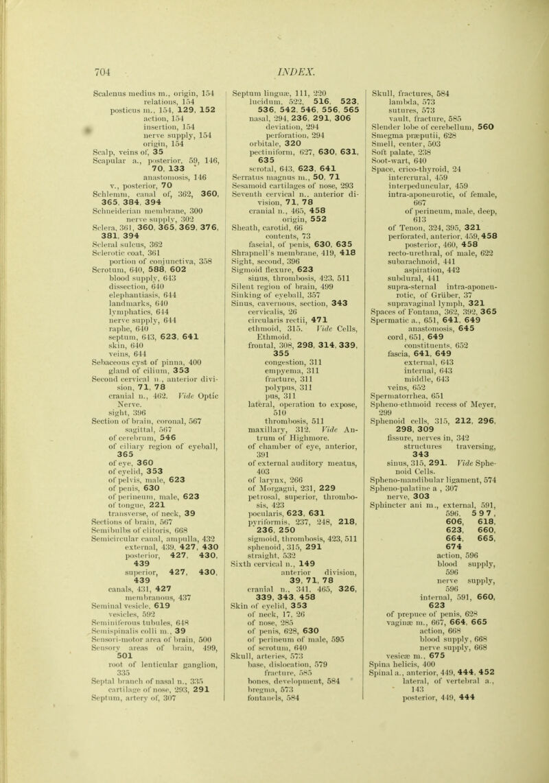 Scalenus raedius ni., origin, 154 | relations, lo4 posticus ni., 154, 129, 152 action, 154 ^ insertion, 154 nerve supply, 154 orif^in, 154 Scalp, veins of, 35 Scai)ular a., jiosterior, 59, 146, 70, 133 * anastomosis, 146 v., posterior, 70 Sclileinni, canal of, 362, 360, i 365, 384, 394 [ Schneideriaii nieinl)rane, 300 nerve supplv, 302 \ Sclera. 301, 360, 365, 369, 376, 381, 394 Scleral sulcus, 362 i Sclerotic coat, 301 portion of coiiinnctiva, 358 Scrotum, 640, 588, 602 blood supply, ()43 dissection, 010 elephantiasis. 644 landmarks, 640 lymphatics, 644 nerve supply, 644 raphe, 640 septum, 643, 623, 641 skin, 640 veins, 644 Sebaceous cyst of pinna, 400 gland of cilium, 353 Second cervical n , anterior divi- sion, 71, 78 cranial n., 402. Vide Optic Nerve, sight, 396 Section of brain, coronal, 567 sagittal, 507 of cerei)iiim, 546 of ciliarv region of eyeball, 365 of eye. 360 of eyelid, 353 of pelvis, male, 623 of penis, 630 of perineum, male, 623 of tongue, 221 transver.se, of neck, 39 Sections of brain, 507 Semibulbs of clitoris, 668 Semicircular ciuial, am))nlla, 432 external, 439. 427, 430 posterior, 427, 430, 439 superior, 427, 430, 439 canals, 431, 427 membranous, 437 Seminal vesicle. 619 vesicles, 592 Seminiferous tul)ules, 648 Semis])iiialis colli ni., 39 Sensori-motor area ol' brain, 500 Sensory areas of brain, 499, 501 root of lenticular ganglion, 335 Septal branch of nasal n., 335 cartilaire of no-xe, 293, 291 Septum, artery of, 307 Septum lingua?, Ill, 220 lucidum. 522, 516, 523, 536, 542, 546, 556, 565 nasal, 294, 23 6, 291, 306 deviation, 294 perforatiou, 294 orbitale, 320 pectinilbrm, 627, 630, 631, 635 .scrotal, 643, 623 , 641 Serratus maguns m., 50, 71 Sesamoid cartilages of nose, 293 Seventh cervical n.. anterior di- vision, 71, 78 cranial n., 465, 458 origin, 552 Sheath, carotid, 60 contents, 73 fascial, of penis, 630, 635 ShrapnelTs membrane, 419, 418 Sight, second, 396 Sigmoid flexure, 623 sinus, thrombosis, 423, 611 Silent region of brain, 499 Sinking of eyeball, 357 Sinus, cavernous, section, 343 cervicalis, 26 circularis rectii, 471 ethmoid, 315. ]ide Cells, Ethmoid, frontal, .308, 2 98, 314, 33 9, 355 congestion, 311 empyema, 311 fracture, 311 polypus, 311 pus, 311 lateral, operation to expose, 510 thrombosis, 511 maxillary, 312. Vide An- trum of Highmore. of chamber of eye, anterior, 391 of external auditory meatus, 403 of larvnx, 266 of M(Mgagni, 231, 229 petrosal, superior, thrombo- sis, 423 pocularis, 623, 631 pyriformis. 237, 248, 218, 236, 250 sigmoid, thrond)osis, 423, 511 sphenoid, 31,5, 291 straight, 532 Sixth cervical n., 149 anterior division, 39, 71, 78 cranial n., 341. 465, 32 6, 339. 343, 458 Skin of eyelid, 353 of neck, 17. 20 of nose. 285 of penis, 628, 630 of perineum ol' male, 595 of .scrotum, 640 Skull, arteries, ,573 base, dislocation, .579 fracture, 5H5 bones, development, 584 bregma, 573 fontanels, 584 Skull, fractures, 584 lambda, 573 sutures, 573 vault, fracture, 585 Slender lobe of cerebellum, 560 Smegma prseputii, 628 Smell, center, 503 Soft i)alate, 238 Soot-wart, 640 Space, crico-thyroid, 24 iutercrural, 459 interpeduncular, 459 iutra-aponeurotic, of female, 667 of perineum, male, deep, 613 of Tenon, 324, 395, 321 perforated, anterior. 459, 458 posterior, 460, 458 recto-urethral, of male, 622 sul>arachnoid, 441 aspiration, 442 subdural, 441 supra-sternal intra-apouen- rotic, of Grliber, 37 supravaginal Ivmph, 321 Spaces of Fontana, 302, .392, 365 Spermatic a., 651, 641, 649 anastomosis, 645 cord, 051, 649 constituents. 052 fascia, 641, 649 external, 643 internal, 643 nnddle, 643 veins, 652 Spermatorrhea, 651 Spheno-ethmoid rece.ss of Meyer, 299 Sphenoid cells, 315, 212, 296, 298, 309 fissure, nerves in, 342 structures traversing, 343 siun.s, 315, 291. Vide Sphe- noid Cells. Spheno-mandibular ligament, 574 Splieno-palatine a , 307 nerve. 303 Sphincter ani m., external, 591, 596. 5 9 7, 606, 618, 623, 660, 664, 665, 674 action, 596 blood supply, 596 nerve supply, 590 internal, 591, 660, 623 of prepuce of penis, 628 vagina; m., 607, 664, 665 action, 668 blood supply, 668 ner\e supply, 668 vesica; ni., 675 Spina helicis, 400 Spinal a., anterior, 449, 444, 452 lateral, of vertebral a.. 143 posterior, 449, 444