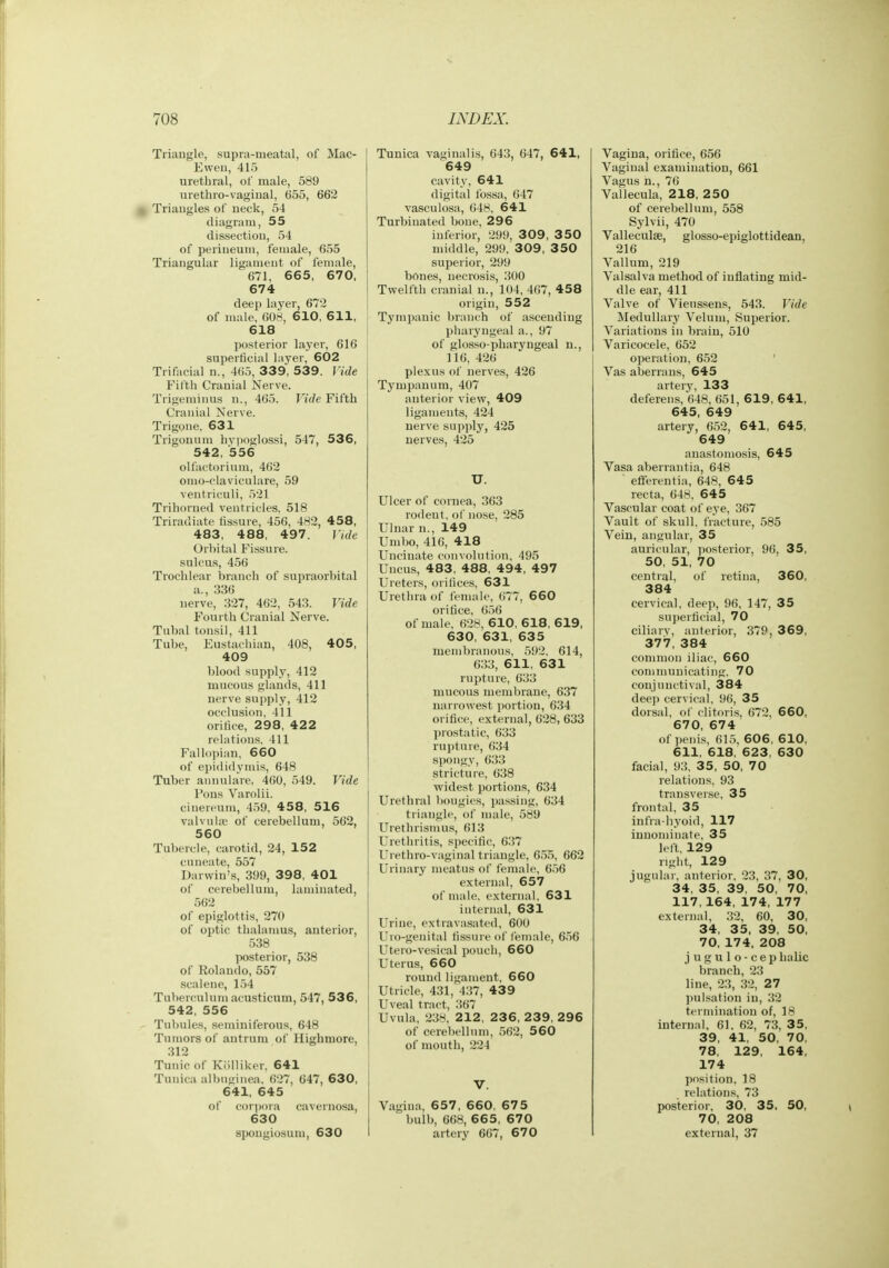 Triangle, supra-meatal, of Mac- Eweii, 415 urethral, of male, 589 urethro-vaginal, 655, 662 ^ Triangles of neck, 54 diagram, 55 dissection, 54 of perineum, female, 655 Triangular ligament of female, 671, 66 5, 67 0, 674 deep layer, 67'2 of male, 608, 6 10, 611, 618 posterior layer, 616 superficial layer, 602 Trifacial n., 465, 339, 539. Vide Fifth Cranial Nerve. Trigeminus n., 465. Vide Fifth Cranial Nerve. Trigone, 631 Trigonuiu hvi>oglossi, 547, 536, 542, 556 olfactorium, 462 onio-claviculare, 59 ventriculi, 521 Trihorned ventricles, 518 Triradiate fissure, 456, 482, 458, 483, 488, 497. Vide Orbital Fissure, sulcus, 456 Trochlear i)ranch of supraorbital a., 336 nerve, 327, 462, 543. Vide Fourth Cranial Nerve. Tubal tonsil, 411 Tube, Eustacliian, 408, 405, 409 blood supply, 412 mucous glands, 411 nerve supply, 412 occlusion, 411 orifice, 298, 422 relations. 411 Fallopian, 660 of epididymis, 648 Tuber annulare, 460, 549. Vide Pons Varolii, cinereum, 459, 458, 516 valvuUe of cerebellum, 562, 560 Tubercle, carotid, 24, 152 cuneate, 557 Darwin's, 399, 398, 401 of cerebellum, laminated, 562 of epiglottis, 270 of optic thalamus, anterior, 538 posterior, 538 of Rolando, 557 .scalene, 154 Tuberculum acusticum, 547, 536, 542, 556 Tubules, seminiferous, 648 Tumors of antrum of Highmore, 312 Tunic of Kiilliker, 641 Tuuica albnginea. 627, 647, 630, 641, 645 of corpora cavernosa, 630 spongiosum, 630 Tunica vaginalis, 643, 647, 641, 649 cavity, 641 digital fo.ssa, 647 vasculosa, 048, 641 Turbinated bone, 296 inferior, 299, 309, 350 middle, 299, 309, 3 50 superior, 299 bones, necrosis, 300 Twelfth cranial n., 104, 467, 458 origin, 552 Tympanic branch of ascending pharyngeal a., 97 of glosso-pharyugeal u., 116, 426 plexus of nerves, 426 Tympanum, 407 anterior view, 409 ligaments, 424 nerve supply, 425 nerves, 425 U. Ulcer of cornea, 363 rodeut, of nose, 285 Ulnar u., 149 Umbo, 416, 418 Uncinate convolution, 495 Uncus, 483, 488, 494, 497 Ureters, orifices, 631 Urethra of female, 677, 660 orifice, 656 of male, 62H, 610, 618, 619, 630, 631, 635 membranous, 592, 614, 633, 611, 631 rupture, 633 mucous membrane, 637 narrowest portion, 634 orifice, external, 628, 633 prostatic, 633 rupture, 634 spongy, 633 stricture, 638 widest portions, 634 Urethral bougies, ])assing, 634 triangle, of male, 589 Urethrisiuus, 613 Urethritis, specific, 637 Urethro-vaginal triangle, 655, 662 Urinary meatus of female, 656 external, 657 of male, external, 631 internal, 631 Urine, extravasated, 600 Uro-genital fissure of female, 656 Utero-vesical pouch, 660 Uterus, 660 round ligament, 660 Utricle, 431, 437, 439 Uveal tract, 367 Uvula, 238, 212, 23 6, 2 39, 296 of cerel)ellum, 562, 560 of mouth, 224 Vagina, 657, 660, 675 bulb, 668, 665, 670 artery 667, 670 Vagina, orifice, 656 Vaginal examination, 661 Vagus n., 76 Vallecula, 218, 250 of cerebellum, 558 Sylvii, 470 Valleculse, glosso-epiglottidean, 216 Vallum, 219 Valsalva method of inflating mid- dle ear, 411 Valve of Vieussens, 543. Vide Medullary Velum, Superior. Variations in brain, 610 Varicocele, 652 operation, 652 Vas aberrans, 645 artery, 133 deferens, 648, 651, 619, 641, 645, 649 artery, 652, 641, 645, 649 anastomosis, 645 Vasa aberrantia, 648 efferentia, 648, 645 recta, 648, 645 Vascular coat of eye, 367 Vault of skull, fracture, 585 Vein, angular, 35 auricular, posterior, 96, 35, 50, 51, 70 central, of retina, 360, 384 cervical, deep, 96, 147, 35 sujjerticial, 70 ciliarv, anterior, 379, 369, 377, 384 common iliac, 660 communicating. 70 conjunctival, 384 deep cervical. 96, 35 dorsal, ol' clitoris, 672. 660, 670, 674 of ])enis, 61.5, 606, 610, 611, 618, 623, 630 facial, 93, 35, 50, 70 relations. 93 transvei'se, 35 frontal, 35 infra-hyoid, 117 innominate, 35 left, 129 right, 129 jugular, anterior, 23, 37, 30, 34, 35, 39, 50, 70, 117, 164, 174, 177 external, 32, 60, 30, 34, 35, 39, 50, 70, 174, 208 jugulo-cep halic branch, 23 line, 23, 32, 27 ])ulsation in, 32 termination of, 18 internal, 61, 62, 73, 35, 39, 41, 50, 70, 78, 129, 164, 174 position, 18 relations, 73 posterior, 30, 35. 50, 70, 208 external, 37