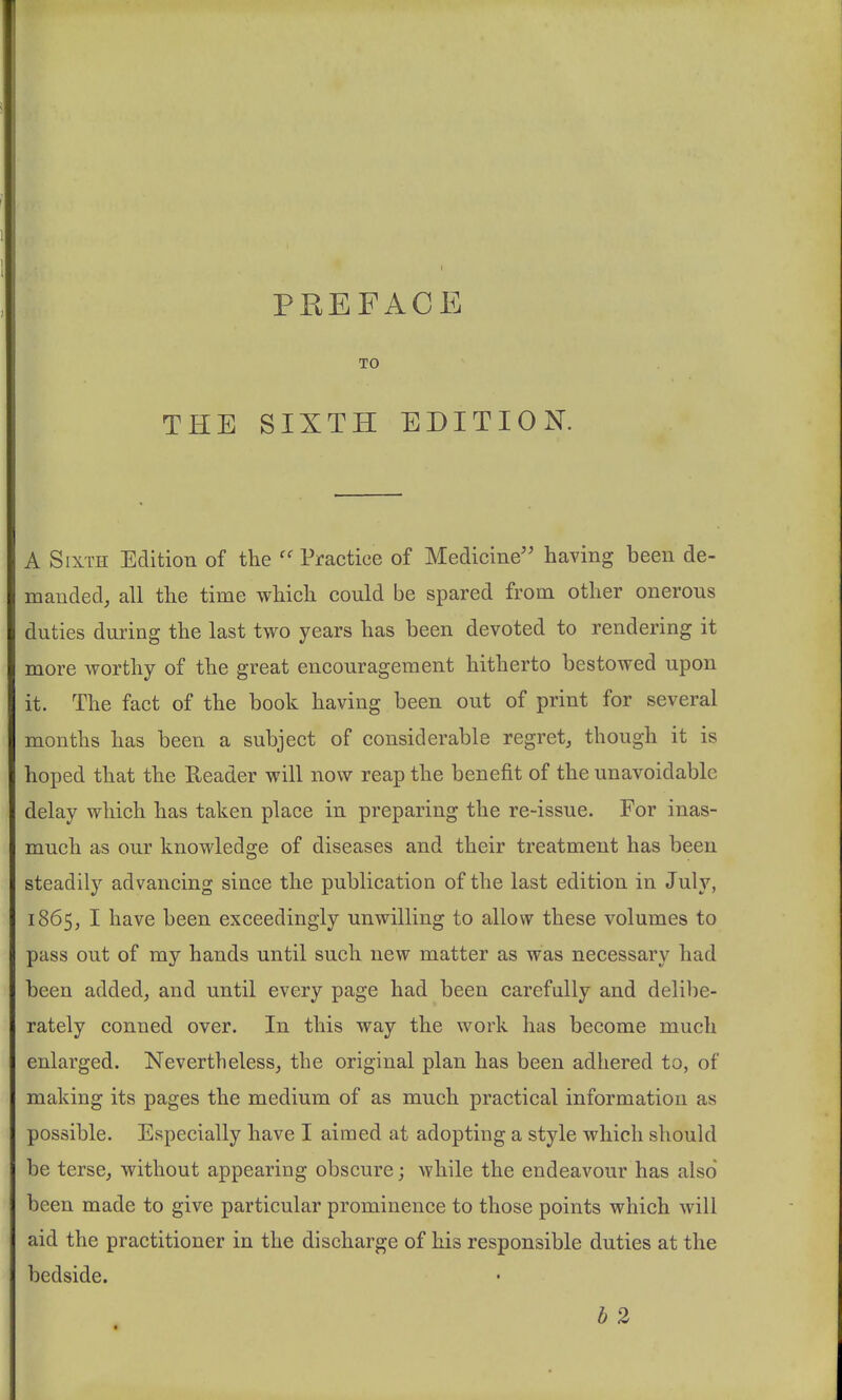 1 PREFACE TO THE SIXTH EDITION. A Sixth Edition of the Practice of Medicine having been de- manded, all the time which could be spared from other onerous duties during the last two years has been devoted to rendering it more worthy of the great encouragement hitherto bestowed upon it. The fact of the book having been out of print for several months has been a subject of considerable regret, though it is hoped that the Reader will now reap the benefit of the unavoidable delay which has taken place in preparing the re-issue. For inas- much as our knowledge of diseases and their treatment has been steadily advancing since the publication of the last edition in July, 1865, I have been exceedingly unwilling to allow these volumes to pass out of my hands until such new matter as was necessary had been added, and until every page had been carefully and delibe- rately conned over. In this way the work has become much enlarged. Nevertheless, the original plan has been adhered to, of making its pages the medium of as much practical information as possible. Especially have I aimed at adopting a style which should be terse, without appearing obscure; while the endeavour has also been made to give particular prominence to those points which will aid the practitioner in the discharge of his responsible duties at the bedside. b 2