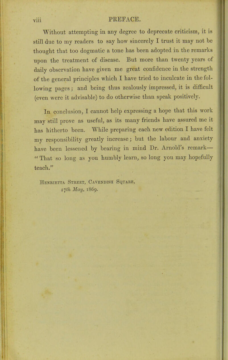 Without attempting in any degree to deprecate criticism, it is still due to my readers to say how sincerely I trust it may not be thought that too dogmatic a tone has been adopted in the remarks upon the treatment of disease. But more than twenty years of daily observation have given me great confidence in the strength of the general principles which I have tried to inculcate in the fol- lowing pages; and being thus zealously impressed, it is difficult (even were it advisable) to do otherwise than speak positively. In conclusion, I cannot help expressing a hope that this work may still prove as useful, as its many friends have assured me it has hitherto been. While preparing each new edition I have felt my responsibility greatly increase; but the labour and anxiety have been lessened by bearing in mind Dr. Arnold's remark—  That so long as you humbly learn, so long you may hopefully teach.^^ Henrietta Street, Cavendish Square, L'jth May, 1869.