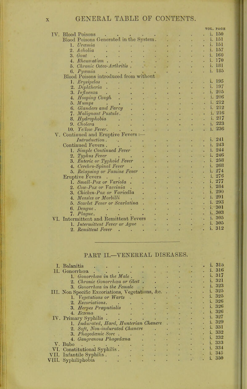 VOL. PAGE IV. Blood Poisons i. 150 Blood Poisons Generated in the System i. 151 1. Urcemia . ........ i. 151 2. Acholia i. 157 3. Gout i. 160 4. Rheumatism . . . . . . . . . i. 170 5. Chronic Odeo-Arthritis ....... i. 181 G, Pycemia ......... i. 185 Blood Poisons introduced from without 1. Erysipelas . . i. 195 2. Diphtheria i. 197 3. Ivfluenm i. 205 4. Hooping Cough .......■}• 206 5. Mumps . . . . . . . . . 1. 212 6. Glanders and Farcy i. 212 7. Malignant Pustule i. 216 8. Hydrophobia ........ i. 217 9. Cholera i. 223 10. Yellov! Fever . i. 23G V. Continued and Eruptive Fevers :— Introduction. . . . . . . • . i. 241 Continued Fevers i. 243 1. Simple Continued Fever . . . . . . i. 244 2. Typhus Fever i. 246 3. Enteric or Typhoid Fever i. 258 4. Cerebrospinal Fever ....... i. 268 5. Relapsing or Famine Fever .... . . i. 274 Eruptive Fevers _i- 276 1. Small-Pox or Variola i. 277 2. Cow-Pox or Vaccinia ....... i. 284 3. Chicken-Pox or Varicella i- 290 4. Measles or Morbilli . . . - • • . i. 291 5. Scarlet Fever or Scarlatina ...... i. 293 6. Dengue. . i. 301 7. Plague 1-303 VI. Intermittent and Eemittent Fevers i- 305 1. Intermittent Fever or Ague ...... i. 305 2. Remittent Fever 312 PAET II.—YENEEEAL DISEASES. I. Balanitis ...... II. Gonorrhoea 1. Gonorrhoea in the Male . 2. Chronic Gonorrhoea or Gleet . 3. Gonorrhoea in the Female III. Non Specific Excoriations, Vegetations, &c. 1. Vegetations or Warts , 2. Excor'iations. .... 3. Herpes Praputialis 4. Eczema ..... IV. Primary Syphilis 1. Indurated, Hard, Hunterian Chancre 2. Soft, Non-indurated Chancre 3. Phagedenic Sore . 4. Gamgrenous Phagedcena V. Bubo VT. Constitutional Syphilis . VII. Infantile SyphiUs . . . Vtll. Syi)hiliphobia