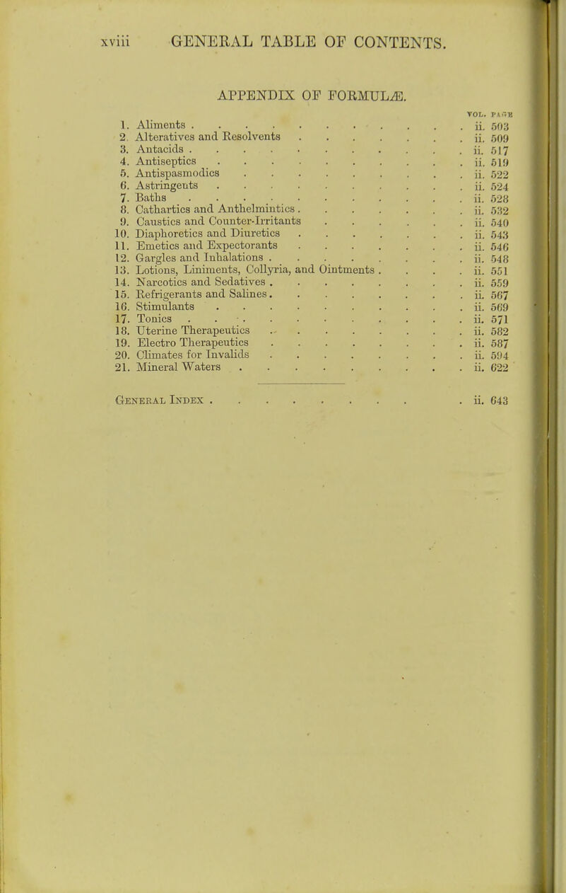 APPENDIX OF FOEMULiE. 1. Aliments .... 2. Alteratives and Resolvents 3. Antacids .... 4. Antiseptics 5. Antispasmodics 6. Astringents 7. Baths .... 8. Cathartics and Anthelmintics 9. Caustics and Counter-irritants 10. Diaphoretics and Diuretics 11. Emetics and Expectorants 12. Gargles and Inhalations . 13. Lotions, Liniments, Collyria, and Ointments 14. Narcotics and Sedatives 15. Refrigerants and Salines 16. Stimulants 17. Tonics . . ; . 18. Uterine Therapeutics 19. Electro Tlierapeutics 20. Climates for Invalids 21. Mineral Waters VOL. ii. 503 ii. 509 ii. 517 ii. 619 ii. 522 ii. 524 ii. 528 ii. 532 ii. 540 ii. 543 ii. 646 ii. 548 ii. 551 ii. 5.59 ii. 567 ii. 569 ii. 571 ii. 582 ii. 587 ii. 594 ii. 622 I General Index ii. 643