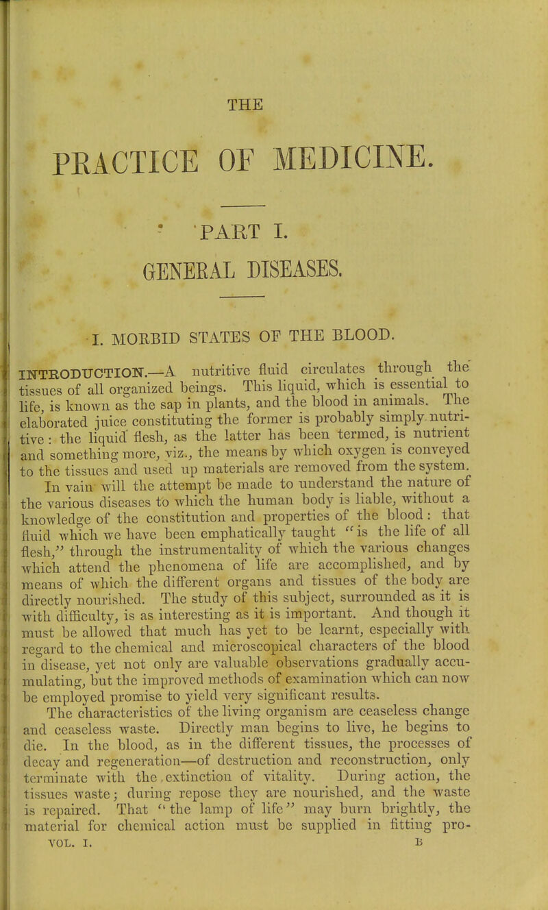 THE PEACTICE OF MEDICINE. - PART I. GENERAL DISEASES. • I. MORBID STATES OF THE BLOOD. INTRODUCTION.—A nutritive fluid circulates through the tissues of all organized beings. This liquid, which is essential to life, is known as the sap in plants, and the blood m animals, ilie elaborated juice constituting the former is probably simply nutri- tive : the liquid' flesh, as the latter has been termed, is nutrient and something more, viz., the means by which oxygen is conveyed to the tissues and used up materials are removed from the system. In vain will the attempt be made to understand the nature of the various diseases to which the human body is liable, without a knowledge of the constitution and properties of the blood : that fluid which we have been emphatically taught  is the life of all flesh,'' through the instrumentality of which the various changes which attend the phenomena of life are accomplished, and by means of which the different organs and tissues of the body are directly nourished. The study of this subject, surrounded as it is with difficulty, is as interesting as it is important. And though it must be allowed that much has yet to be learnt, especially with regard to the chemical and microscopical characters of the blood in disease, yet not only are valuable observations gradually accu- mulating, but the improved methods of examination which can now be employed promise to yield very significant results. The characteristics of the living organism are ceaseless change and ceaseless waste. Directly man begins to live, he begins to die. In the blood, as in the different tissues, the processes of decay and regeneration—of destruction and reconstruction, only terminate with the, extinction of vitality. During action, the tissues waste; during repose they are nourished, and the waste is repaired. That the lamp of life'' may burn brightly, the material for chemical action must be supplied in fitting pro-