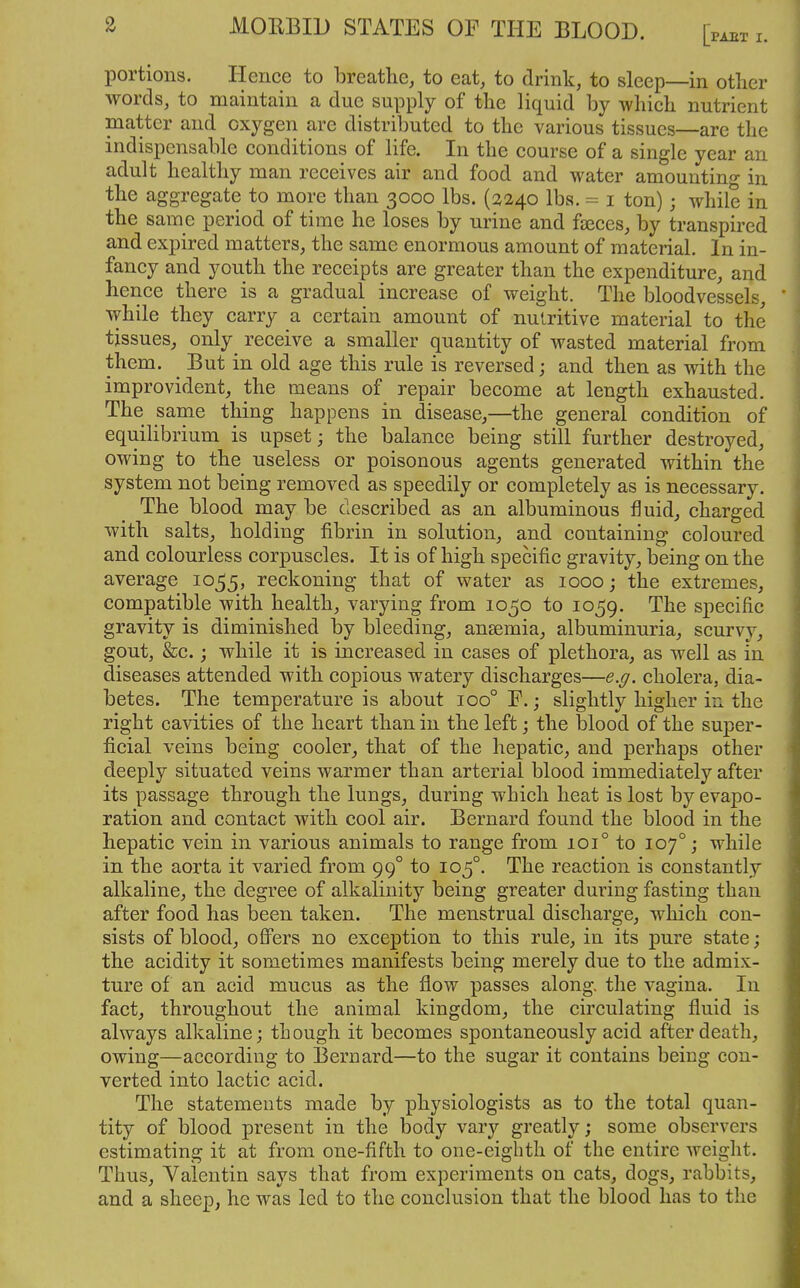 portions. Hence to breathe, to eat, to drink, to sleep—in other words, to maintain a due supply of tlie liquid by wliicli nutrient matter and oxygen are distributed to the various tissues—are the indispensable conditions of life. In the course of a single year an adult healthy man receives air and food and water amountino- in the aggregate to more than 3000 lbs. (2240 lbs. = i ton); while in the same period of time he loses by urine and faeces, by transpired and expired matters, the same enormous amount of material. In in- fancy and youth the receipts are greater than the expenditure, and hence there is a gradual increase of weight. The bloodvessels, while they carry a certain amount of nutritive material to the tissues, only receive a smaller quantity of wasted material from them. But in old age this rule is reversed; and then as with the improvident, the means of repair become at length exhausted. The same thing happens in disease,—the general condition of equilibrium is upset; the balance being still further destroyed, owing to the useless or poisonous agents generated within the system not being removed as speedily or completely as is necessary. The blood may be described as an albuminous fluid, charged with salts, holding fibrin in solution, and containing coloured and colourless corpuscles. It is of high specific gravity, being on the average 1055, reckoning that of water as 1000; the extremes, compatible with health, varying from 1050 to 1059. The specific gravity is diminished l3y bleeding, anaemia, albuminuria, scurvy, gout, &c.; while it is increased in cases of plethora, as well as in diseases attended with copious watery discharges—e.g. cholera, dia- betes. The temperature is about 100° F.; slightly higher in the right cavities of the heart than in the left; the blood of the super- ficial veins being cooler, that of the hepatic, and perhaps other deeply situated veins warmer than arterial blood immediately after its passage through the lungs, during which heat is lost by evapo- ration and contact with cool air. Bernard found the blood in the hepatic vein in various animals to range from 101° to 107°; while in the aorta it varied from 99° to 105°. The reaction is constantly alkaline, the degree of alkalinity being greater during fasting than after food has been taken. The menstrual discharge, wliich con- sists of blood, ofi'ers no exception to this rule, in its pure state; the acidity it sometimes manifests being merely due to the admix- ture of an acid mucus as the flow passes along, the vagina. In fact, throughout the animal kingdom, the circulating fluid is always alkaline; tLough it becomes spontaneously acid after death, owing—according to Bernard—to the sugar it contains being con- verted into lactic acid. The statements made by physiologists as to the total quan- tity of blood present in the body vary greatly; some observers estimating it at from one-fifth to one-eighth of the entire weight. Thus, Valentin says that from experiments on cats, dogs, rabbits, and a sheep, he was led to the conclusion that the blood has to the