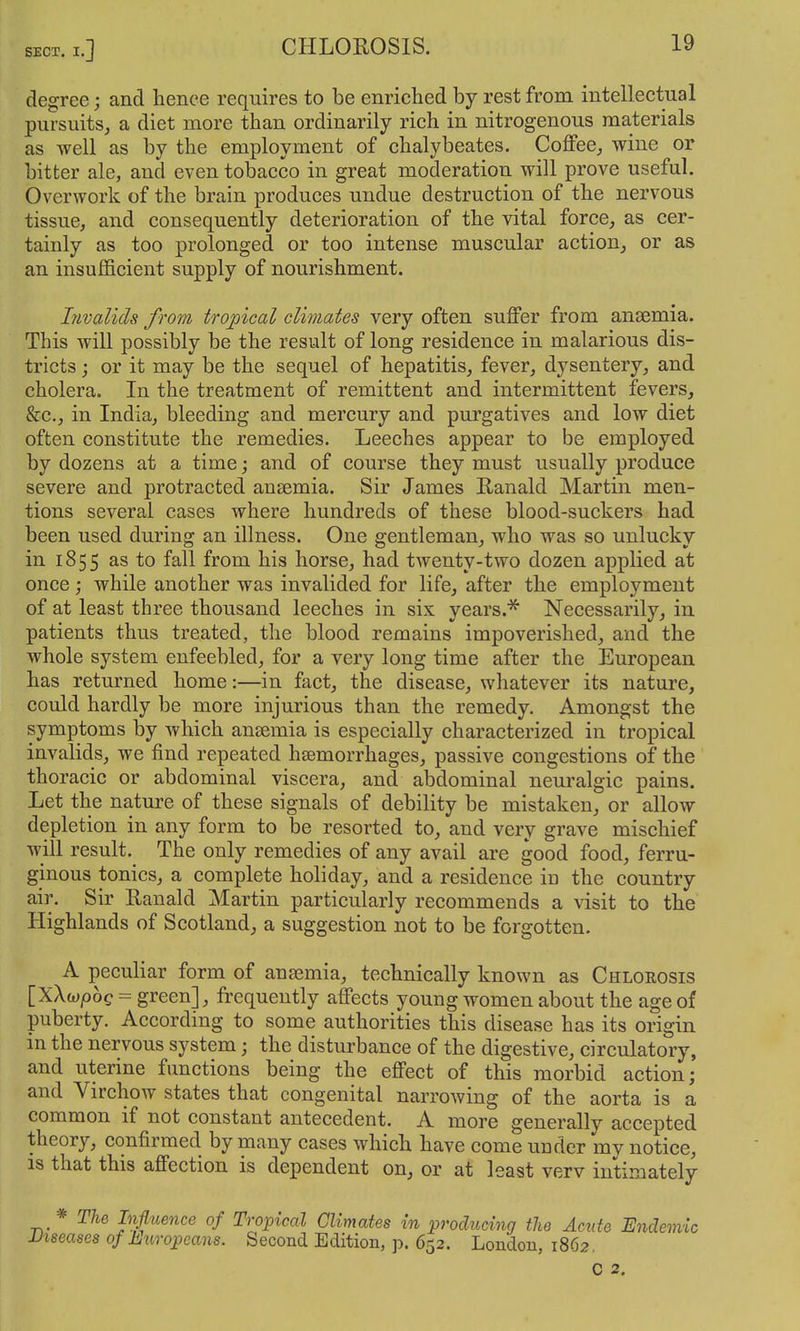 degree; and hence requires to be enriched by rest from intellectual pursuits, a diet more than ordinarily rich in nitrogenous materials as well as by the employment of chalybeates. Coffee, wine or bitter ale, and even tobacco in great moderation will prove useful. Overwork of the brain produces undue destruction of the nervous tissue, and consequently deterioration of the vital force, as cer- tainly as too prolonged or too intense muscular action, or as an insufficient supply of nourishment. Livalids froyn tropical climates very often suffer from anaemia. This will possibly be the result of long residence in malarious dis- tricts ; or it may be the sequel of hepatitis, fever, dysentery, and cholera. In the treatment of remittent and intermittent fevers, &c., in India, bleeding and mercury and purgatives and low diet often constitute the remedies. Leeches appear to be employed by dozens at a time; and of course they must usually produce severe and protracted ansemia. Sir James Ranald Martin men- tions several cases where hundreds of these blood-suckers had been used during an illness. One gentleman, who was so unlucky in 1855 as to fall from his horse, had twenty-two dozen applied at once; while another was invalided for life, after the employment of at least three thousand leeches in six years.^ Necessarily, in patients thus treated, the blood remains impoverished, and the whole system enfeebled, for a very long time after the European has returned home:—in fact, the disease, whatever its nature, could hardly be more injurious than the remedy. Amongst the symptoms by which ansemia is especially characterized in tropical invalids, we find repeated hfemorrhages, passive congestions of the thoracic or abdominal viscera, and abdominal neuralgic pains. Let the nature of these signals of debility be mistaken, or allow depletion in any form to be resorted to, and very grave mischief will result. The only remedies of any avail are good food, ferru- ginous tonics, a complete holiday, and a residence in the country air. Sir Ranald Martin particularly recommends a visit to the Highlands of Scotland, a suggestion not to be forgotten. A peculiar form of anasmia, technically known as Chlorosis [XAwpoe = green], frequently affects young women about the age of puberty. According to some authorities this disease has its origin in the nervous system; the disturbance of the digestive, circulatory, and uterine functions being the effect of this morbid action; and Virchow states that congenital narrowing of the aorta is a common if not constant antecedent. A more generally accepted theory, confirmed by many cases which have come under my notice, is that this affection is dependent on, or at least verv intimately * The Influence of Tropical Climates in producing the Acute Endemic Diseases of Europeans. Second Edition, p. 652. London, 1862. C 2.