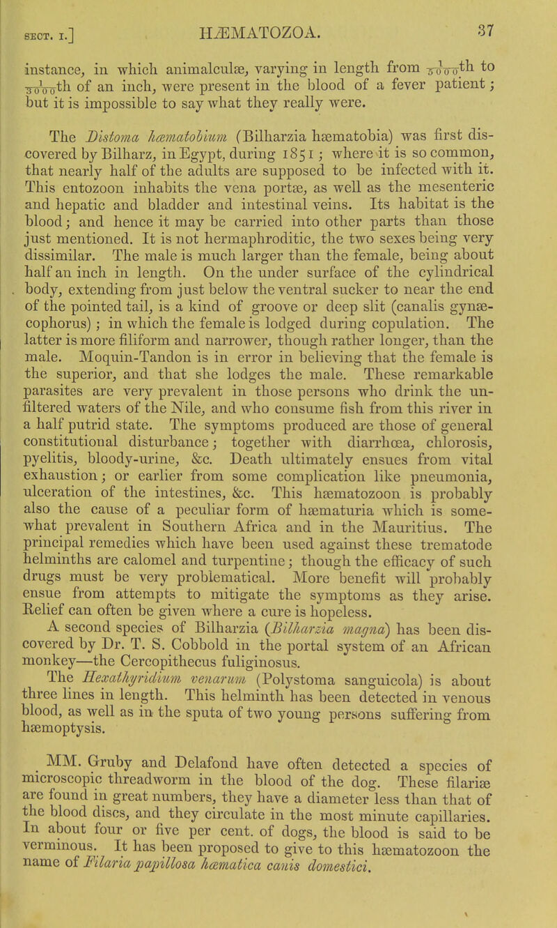 instance, in which animalculse, varying in length from to ^'o^th of an inch, were present in the blood of a fever patient; but it is impossible to say what they really were. The Distoma Jimmatohlum (Bilharzia hsematobia) was first dis- covered by Bilharz, in Egypt, during 1851; where it is so common, that nearly half of the adults are supposed to be infected with it. This entozoon inhabits the vena portse, as well as the mesenteric and hepatic and bladder and intestinal veins. Its habitat is the blood; and hence it may be carried into other parts than those just mentioned. It is not hermaphroditic, the two sexes being very dissimilar. The male is much larger than the female, being about half an inch in length. On the under surface of the cylindrical body, extending from just below the ventral sucker to near the end of the pointed tail, is a kind of groove or deep slit (canalis gynse- cophorus) ; in which the female is lodged during copulation. The latter is more filiform and narrower, though rather longer, than the male. Moquin-Tandon is in error in believing that the female is the superior, and that she lodges the male. These remarkable parasites are very prevalent in those persons who drink the un- filtered waters of the Nile, and who consume fish from this river in a half putrid state. The symptoms produced are those of general constitutional disturbance; together with diarrhoea, chlorosis, pyelitis, bloody-urine, &c. Death ultimately ensues from vital exhaustion; or earlier from some complication like pneumonia, ulceration of the intestines, &c. This hsematozoon is probably also the cause of a peculiar form of heematuria which is some- what prevalent in Southern Africa and in the Mauritius. The principal remedies which have been used against these trematode helminths are calomel and turpentine; though the efficacy of such drugs must be very problematical. More benefit will probably ensue from attempts to mitigate the symptoms as they arise. Eelief can often be given where a cure is hopeless. A second species of Bilharzia {Bilharzia magna) has been dis- covered by Dr. T. S. Cobbold in the portal system of an African monkey—the Cercopithecus fuliginosus. The Eexathjridium venarum (Polystoma sanguicola) is about three lines in length. This helminth has been detected in venous blood, as well as in the sputa of two young persons suffering from hsemoptysis. MM. Gruby and Delafond have often detected a species of microscopic threadworm in the blood of the dog. These filarise are found in great numbers, they have a diameter less than that of the blood discs, and they circulate in the most minute capillaries. In about four or five per cent, of dogs, the blood is said to be vermmous. It has been proposed to give to this hsematozoon the name of Filaria pajnllosa hcematica canis domestici. \