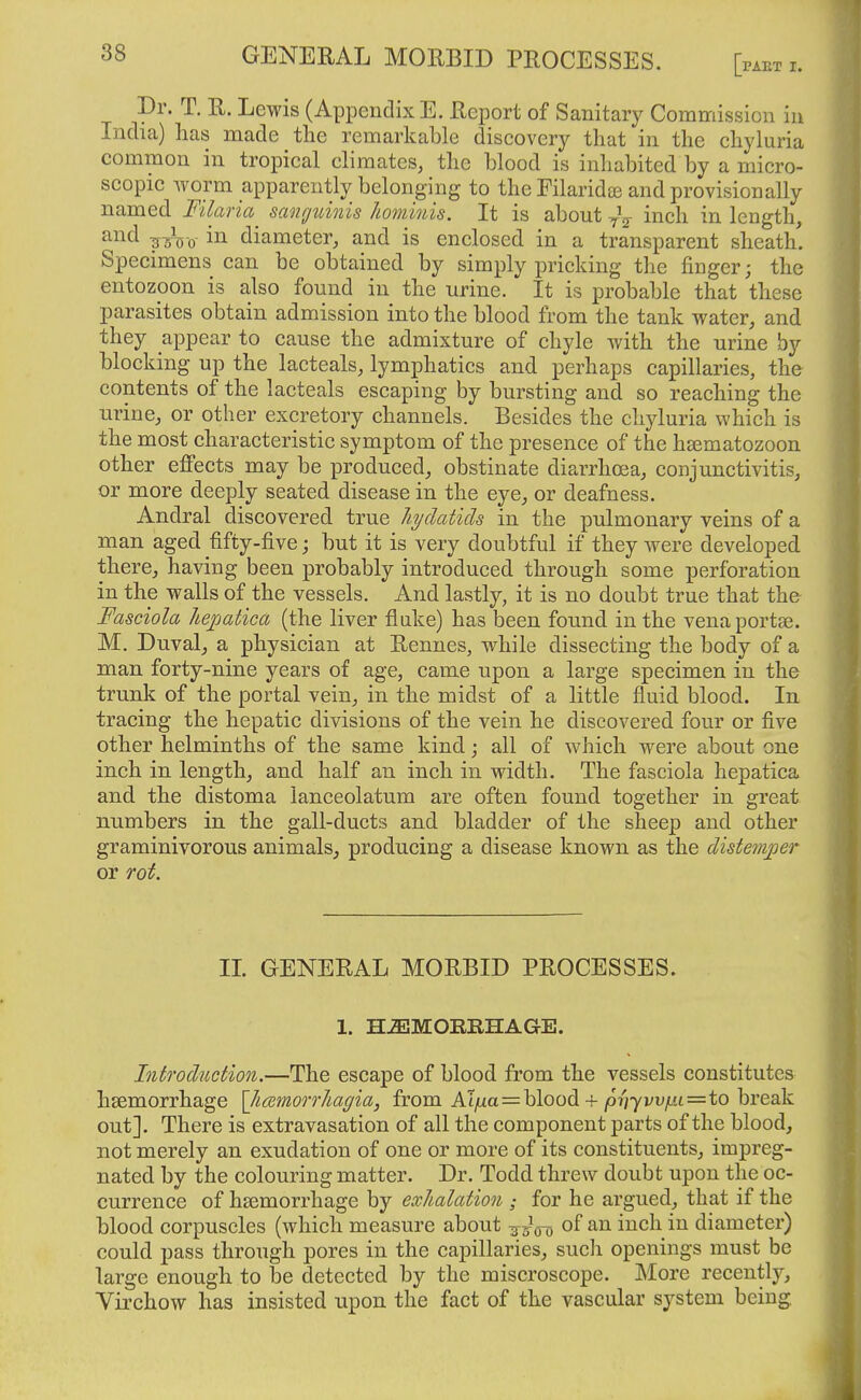 Dr. T. R. Lewis (Appendix E. Report of Sanitary Commission in India) lias made the remarkable discovery that in the chyluria common in tropical climates, the blood is inhabited by a micro- scopic worm apparently belonging to the Filaridte and provisionally named Filaria^ sangtdnis hominis. It is about inch in length, ^¥^^0- in diameter, and is enclosed in a transparent sheath. Specimens can be obtained by simply pricking tlie finger; the entozoon is also found in the urine. It is probable that these parasites obtain admission into the blood from the tank water, and they appear to cause the admixture of chyle with the urine by blocking up the lacteals, lymphatics and perhaps capillaries, the contents of the lacteals escaping by bursting and so reaching the urine, or other excretory channels. Besides the chyluria which is the most characteristic symptom of the presence of the hsematozoon other effects may be produced, obstinate diarrhoea, conjunctivitis, or more deeply seated disease in the eye, or deafness. Andral discovered true hydatids in the pulmonary veins of a man aged fifty-five; but it is very doubtful if they were developed there, having been probably introduced through some perforation in the walls of the vessels. And lastly, it is no doubt true that the Fasciola hejjatica (the liver flake) has been found in the venaportae. M. Duval, a physician at Rennes, while dissecting the body of a man forty-nine years of age, came upon a large specimen in the trunk of the portal vein, in the midst of a little fluid blood. In tracing the hepatic divisions of the vein he discovered four or five other helminths of the same kind; all of which were about one inch in length, and half an inch in width. The fasciola hepatica and the distoma lanceolatum are often found together in great numbers in the gall-ducts and bladder of the sheep and other graminivorous animals_, producing a disease known as the disteriiper or rot. IL GENERAL MORBID PROCESSES. 1. H.ffiMOIlRHAGE. Introduction.—The escape of blood from the vessels constitutes haemorrhage \]i(Emorrliagia, from Al/xa=blood + jO?;7vV(ti6=to break out]. There is extravasation of all the component parts of the blood, not merely an exudation of one or more of its constituents, impreg- nated by the colouring matter. Dr. Todd threw doubt upon the oc- currence of hsemorrhage by exhalation ; for he argued, that if the blood corpuscles (which measure about -^-^^ of an inch in diameter) could pass through pores in the capillaries, sucli openings must be large enough to be detected by the miscroscope. More recently, Virchow has insisted upon the fact of the vascular system being