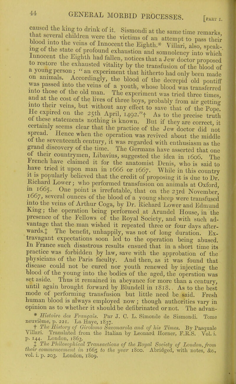 caused the king to drink of it. Sismondi at the same time remarks that several children were the victims of an attempt to pass theb ^ttT f'. 1 ^7^^^^'^'^ ^^g^^^h.^ Villari, als^o, speak- ^Iff^^^te of profound exhaustion and somnolency into which' fnZT 1 ^'f'^' ^^^^^ ^^^^^^^ ^ J^^^ doctor propo ed to restore the exhausted vitality by the transfusion of the blood of a young person ; - an experiment that hitherto had only been made on animals. Accordingly, the blood of the decrepid old pontiff was passed into the veins of a youth, whose blood was transferred f^.l^ T- ^^'^ experiment was tried three times, and at the cost of the lives of three boys, probably from air getting into their veins, but without any effect to save that of thipope. He expired on the 25th April, 14^2.-^ As to the precise truth of these statements nothing is known. But if they are correct, it certainly seems clear that the practice of the Jew doctor did not spread. Hence when the operation was revived about the middle of tfie seventeenth century, it was regarded with enthusiasm as the grand discovery of the time. The Germans have asserted that one of their countrymen, Libavius, suggested the idea in 1606. The ^renchhave claimed it for the anatomist Denis, who is said to have tried it upon man in 1666 or 1667. While in this country It IS popularly believed that the credit of pronosing it is due to Dr. Richard Lower; who performed transfusion on animals at Oxford, m 1665. One point is irrefutable, that on the 23rd November' 1667, several ounces of the blood of a young sheen were transfused mto the veins of Arthur Coga, by Dr. Richard LoVer and Edmund King; the operation being performed at Arundel House, in the presence of the Fellows of the Royal Society, and with such ad- vantage that the man wished it repeated three or four days after- wards.J The benefit, unhappily, was not of long duration. Ex- travagant expectations soon led to the operation being abused. In France such disastrous results ensued that in a short time its practice was forbidden by law, save with the approbation of the physicians of the Paris faculty. And then, as it was found that disease could not be cured nor youth renewed by injecting the blood of the young into the bodies of the aged, the operation was set aside. Thus it remained in abeyance for more than a century, until again brought forward by Blundell in 1818.. As to the best mode of performing transfusion but little need be said. Fresh human blood is always employed now; though authorities vary in opinion as to whether it should be defibrinated or not. The advan- * Sistoire des Frangais. Par J. C. L. Simonde de Sismondi. Tome neuvieme, p. 221. La liaye, 1837. _ t The History of Crirolomo Savonarola and of Ids Times. By Pasquale Yillari. Translated from tlie Italian by Leonard Horner, F.KS. Vol. i. p. 144. London, 1863. X The Fhilosophical Transactions of the Royal Society of London, from thevr^ cormnencement in 1665 to the year 1800. Abridged, with notes, &c., vol. i, p. 203. London, 1809.