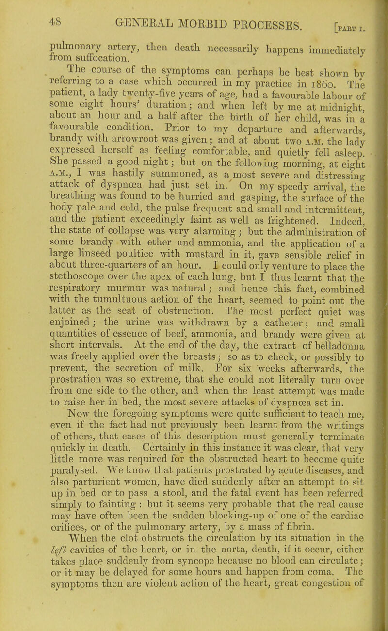 pulmonary artery, then death necessarily happens immediatelv irom sufiocation. The course of the symptoms can perhaps be best shown by referrmg to a case which occurred in my practice in i860. The patient, a lady twenty-five years of age, had a favourable labour of some eight hours' duration; and when left by me at midnight, about an hour and a half after the birth of her child, was in a favourable condition. Prior to my departure and afterwards, brandy with arrowroot was given; and at about two a.m. the lady expressed herself as feeling comfortable, and quietly fell asleep. She passed a good night; but on the following morning, at eight A.M., I was hastily summoned, as a most severe and distressing attack of dyspnoea had just set in. ' On my speedy arrival, the breathing was found to be hurried and gasping, the surface of the body pale and cold, the pulse frequent and small and intermittent, and the patient exceedingly faint as well as frightened. Indeed, the state of collapse was very alarming ; but the administration of some brandy with ether and ammonia, and the application of a large linseed poultice with mustard in it, gave sensible relief in about three-quarters of an hour. I could only venture to place the stethoscope over the apex of each lung, but I thus learnt that the respiratory murmur was natural; and hence this fact, combined •with the tumultuous action of the heart, seemed to point out the latter as the seat of obstruction. The most perfect quiet was enjoined; the urine was withdrawn by a catheter; and small quantities of essence of beef, ammonia, and brandy were given at short intervals. At the end of the day, the extract of belladonna was freely applied over the breasts; so as to check, or possibly to prevent, the secretion of milk. For six weeks afterwards, the prostration was so extreme, that she could not literally turn over from one side to the other, and when the least attempt was made to raise her in bed, the most severe attacks of dyspnoea set in. Now the foregoing symptoms were quite sufficient to teach me, even if the fact had not previously been learnt from the writings of others, that cases of this description must generally terminate quickly in death. Certainly in this instance it was clear, that very little more was required for the obstructed heart to become quite paralysed. We know that patients prostrated by acute diseases, and also parturient women, have died suddenly after an attempt to sit up in bed or to pass a stool, and the fatal event has been referred simply to fainting : but it seems very probable that the real cause may have often been the sudden blocking-up of one of the cardiac orifices, or of the pulmonary artery, by a mass of fibrin. When the clot obstructs the circulation by its situation in the left cavities of the heart, or in the aorta, death, if it occur, either takes place suddenly from syncope because no blood can circulate; or it may be delayed for some hours and happen from coma. The symptoms then are violent action of the heart, great congestion of