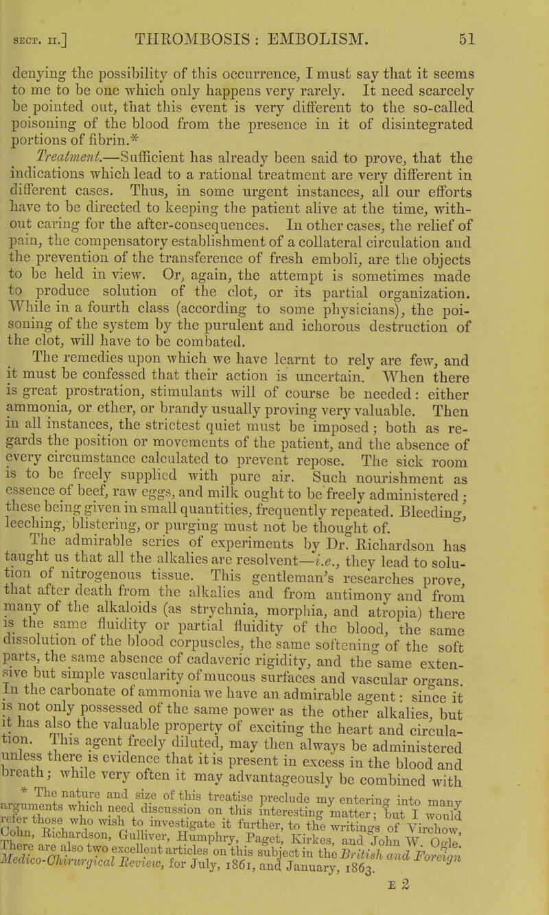 denying the possibility of this occurrence^ I must say that it seems to me to be one which only happens very rarely. It need scarcely be pointed out^ that this event is very different to the so-called poisoning of the blood from the presence in it of disintegrated portions of fibrin.^ Treatment.—Sufficient has already been said to prove^ that the indications which lead to a rational treatment are very different in different cases. Thus, in some urgent instances, all our efforts have to be directed to keeping the patient alive at the time, with- out caring for the after-consequences. In other cases, the relief of pain, the compensatory establishment of a collateral circulation and the prevention of the transference of fresh emboli, are the objects to be held in view. Or, again, the attempt is sometimes made to produce solution of the clot, or its partial organization. While in a fourth class (according to some physicians), the poi- soning of the system by the purulent and ichorous destruction of the clot, will have to be combated. The remedies upon which we have learnt to rely are few, and it must be confessed that their action is uncertain. When there is great prostration, stimulants will of course be needed: either ammonia, or ether, or brandy usually proving very valuable. Then in all instances, the strictest quiet must be imposed; both as re- gards the position or movements of the patient, and the absence of every circumstance calculated to prevent repose. The sick room is to be freely supplied with pure air. Such nourishment as essence of beef, raw eggs, and milk ought to be freely administered; these bemg given in small quantities, frequently repeated. Bleedino-' leechmg, blistering, or purging must not be thought of. The admirable series of experiments by Dr. Richardson has taught us that all the alkalies are resolvent—they lead to solu- tion of nitrogenous tissue. This gentleman's researches prove that after death from the alkalies and from antimony and from many of the alkaloids (as strychnia, morphia, and atropia) there IS the same fluidity or partial fluidity of the blood, the same dissolution of the blood corpuscles, the same softening of the soft parts the same absence of cadaveric rigidity, and the same exten- sive but simple vascularity of mucous surfaces and vascular organs In the carbonate of ammonia we have an admirable agent • since it is not only possessed of the same power as the other alkalies but it has also the valuable property of exciting the heart and circula- tion. This agent freely diluted, may then always be administered unless there 13 evidence that it is present in excess in the blood and breath; while very often it may advantageously be combined with * The nature and size of this treatise preclude my enterino- into nnnv arguments whxch need discnssion on this interesting UatS ^1)1^ I 3 refer those >yho wish to investigate it further, to the writing's of Vii^how ?Wea^'alTo Z^ ^llT' ^^^'^1 -d John Ogb! E 2
