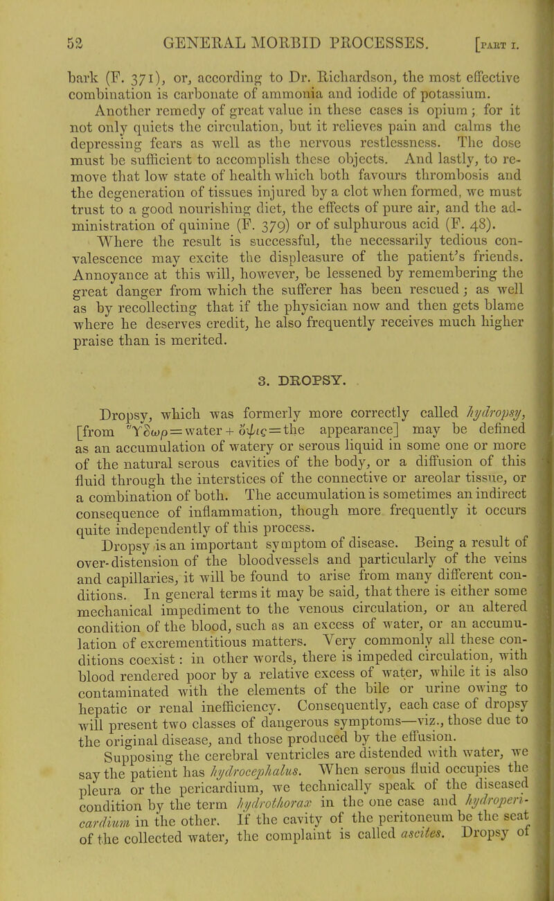 bark (F. 371), or^ according- to Dr. Ricliardson^ the most effective combination is carbonate of ammonia and iodide of potassium. Another remedy of great value in these cases is opium ; for it not only quiets the circulation, but it relieves pain and. calms the depressing fears as w^ell as the nervous restlessness. The dose must be sufficient to accomplish these objects. And lastly, to re- move that low state of health which both favours thrombosis and the degeneration of tissues injured by a clot when formed, we must trust to a good nourishing diet, the effects of pure air, and the ad- ministration of quinine (E. 379) or of sulphurous acid (F. 48). Where the result is successful, the necessarily tedious con- valescence may excite the displeasure of the patient^s friends. Annoyance at this will, how^ever, be lessened by remembering the great danger from which the sufferer has been rescued; as well as by recollecting that if the physician now and then gets blame where he deserves credit, he also frequently receives much higher praise than is merited. 3. DBOPSY. Dropsy, which was formerly more correctly called hydropsy, [from YSw|0 = water + 6^fC = the appearance] may be defined as an accumulation of watery or serous liquid in some one or more of the natural serous cavities of the body, or a diffusion of this fluid through the interstices of the connective or areolar tissue, or a combination of both. The accumulation is sometimes an indirect consequence of inflammation, though more frequently it occurs quite independently of this process. Dropsy,is an important symptom of disease. Being a result of over-distension of the bloodvessels and particularly of the veins and capillaries, it will be found to arise from many different con- ditions. In general terms it may be said, that there is either some mechanical impediment to the Venous circulation, or an altered condition of the blood, such as an excess of water, or an accumu- lation of excrementitious matters. Very commonly all these con- ditions coexist: in other words, there is impeded circulation, with blood rendered poor by a relative excess of water, while it is also contaminated with the elements of the bile or urine owing to hepatic or renal inefficiency. Consequently, each case of dropsy will present two classes of dangerous symptoms—vi?., those due to the original disease, and those produced by the effusion. Supposing the cerebral ventricles are distended with water, we say the patient has hyclroceplialus. When serous fluid occupies the pleura or the pericardium, we technically speak of the diseased condition by the term hydfotliorax in the one case and hydropen- cardium in the other. If the cavity of the peritoneum be the seat of the collected water, the complaint is called ascites. Dropsy ot