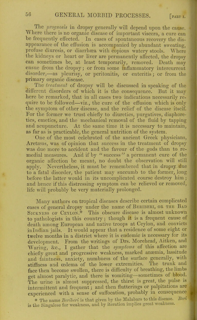 The prognosis in dropsy generally will depend upon the cause. Where there is no organic disease of important viscera^ a cure can be frequently effected. In cases of spontaneous recovery the dis- appearance of the eff'usion is accompanied by abundant sweating, profuse diuresis, or diarrhoea with copious watery stools. Where the kidneys or heart or liver are permanently affected, the dropsy can sometimes be, at least temporarily, removed. Death may ensue from the dropsy; or from some inflammatory intercurrent disorder,—as pleurisy, or peritonitis, or enteritis; or from the primary organic disease. The treatment of dropsy will be discussed in speaking of the different disorders of which it is the consequence. But it may here be remarked, that in all cases two indications necessarily re- quire to be followed—viz., the cure of the effusion which is only the symptom of other disease, and the relief of the disease itself. Eor the former we trust chiefly to diuretics, purgatives, diaphore- tics, emetics, and the mechanical removal of the fluid by tapping and acupuncture. At the same time it is necessary to maintain, as far as is practicable, the general nutrition of the system. One of the most celebrated of the ancient Greek physicians, Aretasus, was of opinion that success in the treatment of dropsy was due more to accident and the favour of the gods than to re- medial measures. And if by  success  a permanent cure of the organic affection be meant, no doubt the observation will still apply. Nevertheless, it must be remembered that in dropsy due to a fatal disorder, the patient may succumb to the former, long before the latter would in its uncomplicated course destroy him; and hence if this distressing symptom can be relieved or removed, life will probably be very materially prolonged. ]\Iany authors on tropical diseases describe certain complicated cases of general dropsy under the name of Beribeei, oe, the Bad Sickness of Ceylon.^ This obscure disease is almost unknown to pathologists in this country; though it is a frequent cause of death among European and native troops at Ceylon, and convicts inlndian jails. It would appear that a residence of some eight or twelve months in a district where it is endemic is necessary for its development. From the writings of Drs. Morehead, Aitken, and Waring, &c., I gather that the symptoms of this affection are chiefly great and progressive weakness, marked anaemia, lassitude and faintness. anxiety, numbness of the surface generally, with stiffness and cedema of the lower extremities. The trunk and face then become swollen, there is difficulty of breathing, the limbs get almost paralytic, and there is vomiting—sometimes of blood. The urine is almost suppressed, the thirst is great, the pulse is intermittent and frequent; and then flutterings or palpitations are experienced with a sense of suffocation, probably in consequence =* The name Beriheo-i is that given hy the Malabars to this disease. Bcri is the Singalcse for weakness, and by iteration implies great weakness.