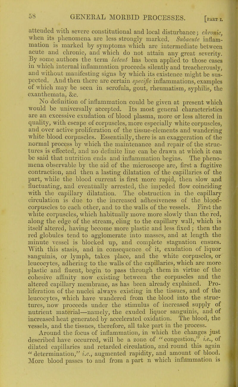 atteuded with severe constitutional and local disturbance; chronic, when its phenomena are less strongly marked. Subacute inflam- mation is marked by symptoms which are intermediate between acute and chronic^ and which do not attain any great severity. some authors the term latent has been applied to those cases in which internal inflammation proceeds silently and treacherously, and without manifesting signs by which its existence might be sus- pected. And then there are certain specific inflammations, examples of which may be seen in scrofula, gout, rheumatism_, syphilis, the exanthemata, &c. No definition of inflammation could be given at present which would be universally accepted. Its most general characteristics are an excessive exudation of blood plasma, more or less altered in quality, with escape of corpuscles, more especially white corpuscles, and over active proliferation of the tissue-elements and wandering white blood corpuscles. Essentially, there is an exaggeration of the normal process by which the maintenance and repair of the struc- tures is eff'ected, and no definite line can be drawn at which it can be said that nutrition ends and inflammation begins. The pheno- mena observable by the aid of the microscope are, first a fugitive contraction, and then a lasting dilatation of the capillaries of the part, while the blood current is first more rapid, then slow and fluctuating, and eventually arrested, the impeded flow coinciding with the capillary dilatation. The obstruction in the capillary circulation is due to the increased adhesiveness of the blood- corpuscles to each other, and to the walls of the vessels. First the white corpuscles, which habitually move more slowly than the red, along the edge of the stream, cling to the capillary wall, which is itself altered, having become more plastic and less fixed; then the red globules tend to agglomerate into masses, and at length the minute vessel is blocked up, and complete stagnation ensues. With this stasis, and in consequence of it, exudation of liquor sanguinis, or lymph, takes place, and the white corpuscles, or leucocytes, adhering to the walls of the capillaries, which are more plastic and fluent, begin to pass through them in virtue of the cohesive affinity now existing between the corpuscles and the altered capillary membrane, as has been already explained. Pro- liferation of the nuclei always existing in the tissues, and of the leucocytes, which have v/andered from the blood into the struc- tures, now proceeds under the stimulus of increased supply of nutrient material—namely, the exuded liquor sanguinis, and of increased heat generated by accelerated oxidation. The blood, the vessels, and the tissues, therefore, all take part in the process. Around the focus of inflammation, in wdiich the changes just described have occurred, will be a zone of congestion,'' i.e., of dilated capillaries and retarded circulation, and round this again determination,'' i.e., augmented rapidity, and amount of blood. More blood passes to and from a part n which inflammation is