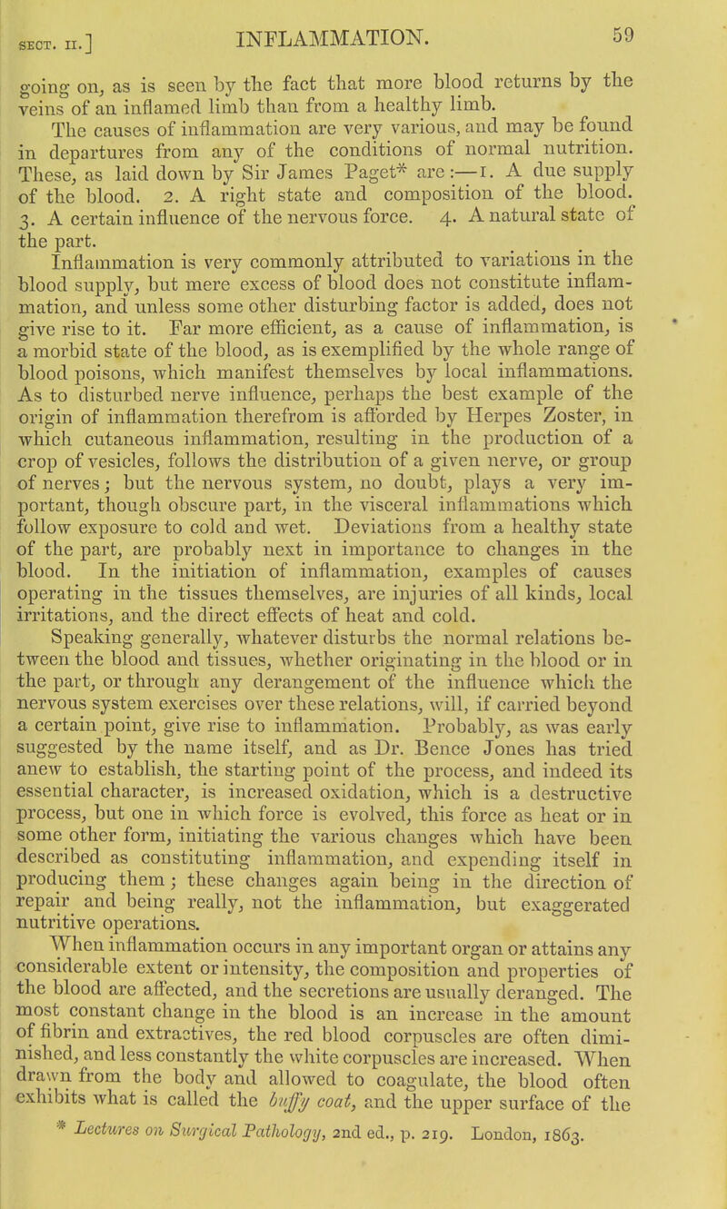 going on, as is seen by the fact that more blood returns by the veins of an inflamed limb than from a healthy limb. The causes of inflammation are very various, and may be found in departures from any of the conditions of normal nutrition. These, as laid down by Sir James Paget^ are :—i. A due supply of the blood. 2. A right state and composition of the blood. 3. A certain influence of the nervous force. 4. A natural state of the part. Inflammation is very commonly attributed to variations in the blood supply, but mere excess of blood does not constitute inflam- mation, and unless some other disturbing factor is added, does not give rise to it. Far more eflicient, as a cause of inflammation, is a morbid state of the blood, as is exemplified by the whole range of blood poisons, which manifest themselves by local inflammations. As to disturbed nerve influence, perhaps the best example of the origin of inflammation therefrom is afforded by Herpes Zoster, in which cutaneous inflammation, resulting in the production of a crop of vesicles, follows the distribution of a given nerve, or group of nerves; but the nervous system, no doubt, plays a very im- portant, though obscure part, in the visceral inflammations which follow exposure to cold and wet. Deviations from a healthy state of the part, are probably next in importance to changes in the blood. In the initiation of inflammation, examples of causes operating in the tissues themselves, are injuries of all kinds, local irritations, and the direct efi'ects of heat and cold. Speaking generally, whatever disturbs the normal relations be- tween the blood and tissues, whether originating in the blood or in the part, or through any derangement of the influence which the nervous system exercises over these relations, will, if carried beyond a certain point, give rise to inflammation. Probably, as was early suggested by the name itself, and as Dr. Bence Jones has tried anew to establish, the starting point of the process, and indeed its essential character, is increased oxidation, which is a destructive process, but one in which force is evolved, this force as heat or in. some other form, initiating the various changes which have been described as constituting inflammation, and expending itself in producing them; these changes again being in the direction of repair and being really, not the inflammation, but exaggerated nutritive operations. When inflammation occurs in any important organ or attains any <3onsiderable extent or intensity, the composition and properties of the blood are afi'ected, and the secretions are usually deranged. The most constant change in the blood is an increase in the amount of fibrin and extractives, the red blood corpuscles are often dimi- nished, and less constantly the white corpuscles are increased. When drawn from the body and allowed to coagulate, the blood often exhibits what is called the huffy coat, and the upper surface of the * Lectures on Siorgical Pathology, 2ncl ed., p. 219. London, 1863.
