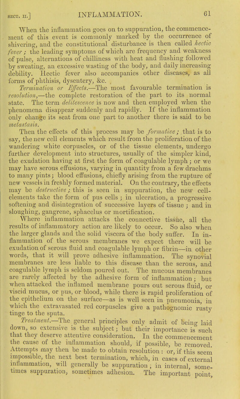 When the inflammation goes on to suppuration, the commence- ment of this event is commonly marked by the occurrence of shivering, and the constitutional disturbance is then called hectic fever ; the leading symptoms of which are frequency and weakness of pulse, alternations of chilliness with heat and flushing followed by sweating, an excessive wasting of the body, and daily increasing debility. Hectic fever also accompanies other diseases, as all forms of phthisis, dysentery, &c. , Termination or Effects.—The most favourable termination is resolution,—the complete restoration of the part to its normal state. The term delitescence is now and then employed when the phenomena disappear suddenly and rapidly. If the inflammation only change its seat from one part to another there is said to be metastasis. Then the eS'ects of this process may be formative ; that is to say, the new cell elements which result from the proliferation of the wandering white corpuscles, or of the tissue elements, undergo further development into structures, usually of the simpler kind, the exudation having at first the form of coagulable lymph; or we may have serous efl'usions, varying in quantity from a few drachms to many pints; blood efi'usions, chiefly arising from the rupture of new vessels in freshly formed material. On the contrary, the effects may be destructive; this is seen in suppuration, the new cell- elements take the form of pus cells ; in ulceration, a progressive softening and disintegration of successive layers of tissue ; and in sloughing, gangrene, sphacelus or mortification. Where inflammation attacks the connective tissue, all the results of inflammatory action are likely to occur. So also when the larger glands and the solid viscera of the body sufi'er. In in- flammation of the serous membranes we expect there will be exudation of serous fluid and coagulable lymph or fibrin—in other words, that it will prove adhesive inflammation. The synovial membranes are less liable to this disease than the serous, and coagulable lymph is seldom poured out. The mucous membranes are rarely affected by the adhesive form of inflammation; but when attacked the inflamed membrane pours out serous fluid, or viscid mucus, or pus, or blood, while there is rapid proliferation of the epithelium on the surface—as is well seen in pneumonia, in which the extravasated red corpuscles give a pathognomic rusty tinge to the sputa. ° Treatment.—The general principles only admit of beino- kid down, so extensive is the subject; but their importance is°such that they deserve attentive consideration. In the commencement the cause of the inflammation should, if possible, be removed Attempts may then be made to obtain resolution : or, if this seem impossible, the next best termination, which, in cases of external inflammation, will generally be suppuration , in internal, some- times suppuration, sometimes adhesion. The important point