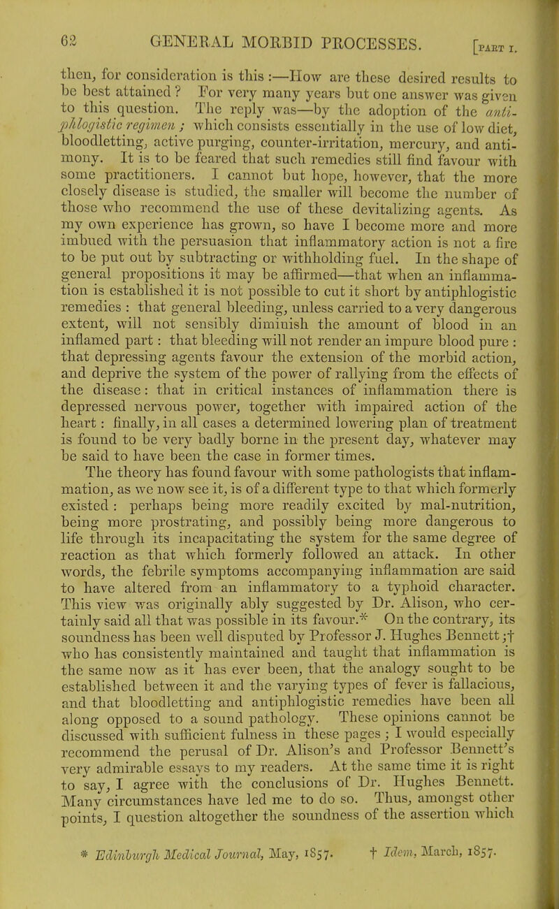 tlieiij for consideration is this :—How are these desired results to be best attained ? For very many years but one answer was given to this question. The reply was—by the adoption of the anii- jMofjistic regimen ; which consists essentially in the use of low diet, bloodletting; active purging, counter-irritation, mercury, and anti- mony. It is to be feared that such remedies still find favour with some practitioners. I cannot but hope, however, that the more closely disease is studied, the smaller will become the number of those who recommend the use of these devitalizing agents. As my own experience has grown, so have I become more and more imbued with the persuasion that inflammatory action is not a fire to be put out by subtracting or withholding fuel. In the shape of general propositions it may be affirmed—that when an inflamma- tion is established it is not possible to cut it short by antiphlogistic remedies : that general bleeding, unless carried to a very dangerous extent, will not sensibly diminish the amount of blood in an inflamed part: that bleeding will not render an impure blood pure : that depressing agents favour the extension of the morbid action, and deprive the system of the power of rallying from the efliects of the disease: that in critical instances of inflammation there is depressed nervous power, together with impaired action of the heart: finally, in all cases a determined lowering plan of treatment is found to be very badly borne in the present day, whatever may be said to have been the case in former times. The theory has found favour with some pathologists that inflam- mation, as we now see it, is of a different type to that which formerly existed : perhaps being more readily excited by mal-nutrition, being more prostrating, and possibly being more dangerous to life through its incapacitating the system for the same degree of reaction as that which formerly followed an attack. In other words, the febrile symptoms accompanying inflammation are said to have altered from an inflammatory to a typhoid character. This view was originally ably suggested by Dr. Alison, who cer- tainly said all that was possible in its favour.* On the contrary^, its soundness has been well disputed by Professor J. Hughes Bennett jf who has consistently maintained and taught that inflammation is the same now as it has ever been, that the analogy sought to be established between it and the varying types of fever is fallacious, and that bloodletting and antiphlogistic remedies have been all along opposed to a sound pathology. These opinions cannot be discussed with sufficient fulness in these pages ; I would especially recommend the perusal of Dr. Alison's and Professor Bennett's very admirable essays to my readers. At the same time it is right to say, I agree with the conclusions of Dr. Hughes Bennett. Many circumstances have led me to do so. Thus, amongst other points, I question altogether the soundness of the assertion which * Edinburgh Medical Journal, May, 1857. f Idem, March, 1857.