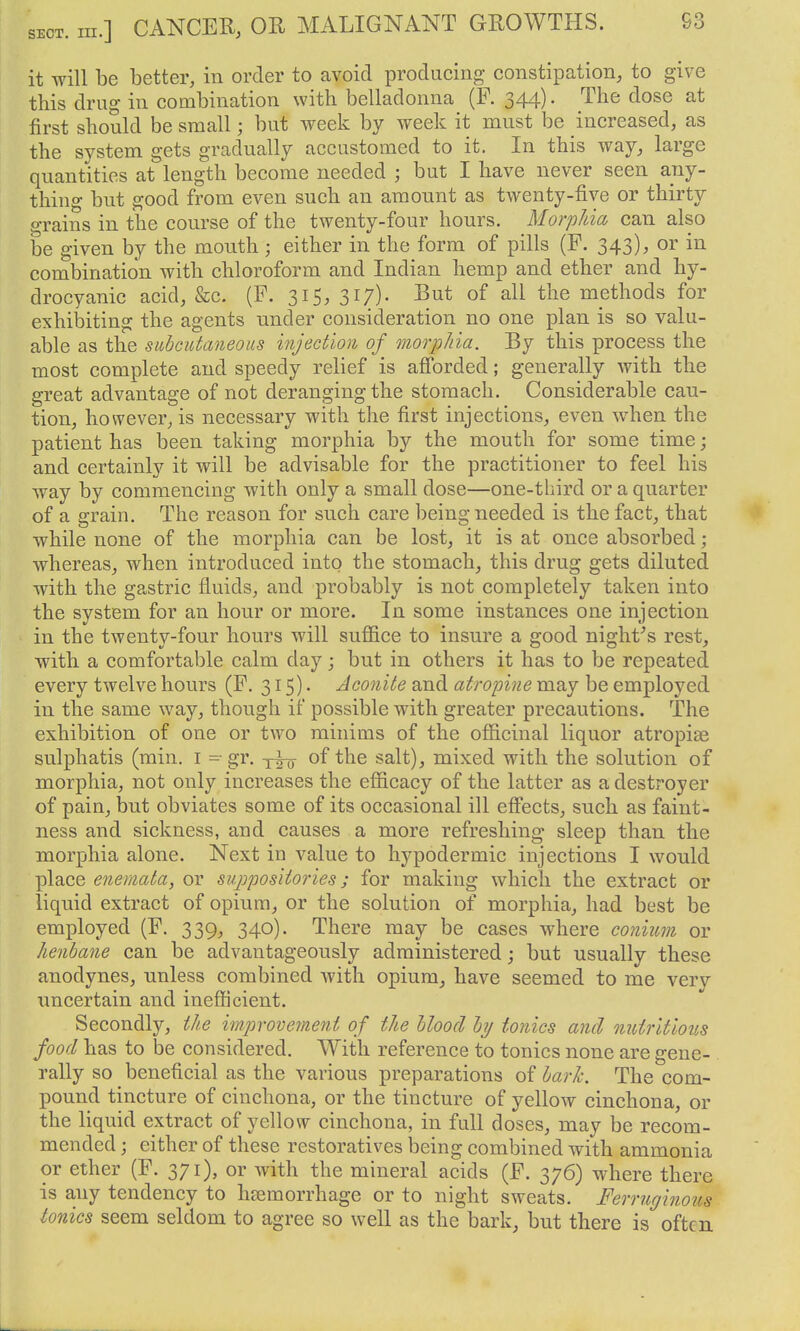 it will be better, in order to avoid producing constipation, to give this drug in combination with belladonna (P. 344). The dose at first should be small; but week by week it must be increased, as the system gets gradually accustomed to it. In this way, large quantities at length become needed ; but I have never seen any- thing but good from even such an amount as twenty-five or thirty grains in the course of the twenty-four hours. MorpUa can also be given by the mouth ; either in the form of pills (F. 343), or in combination with chloroform and Indian hemp and ether and hy- drocyanic acid, &c. (F. 315, 317). But of all the methods for exhibiting the agents under consideration no one plan is so valu- able as the suhcutaneous injection of morphia. By this process the most complete and speedy relief is afiorded; generally with the great advantage of not deranging the stomach. Considerable cau- tion, however, is necessary with the first injections, even when the patient has been taking morphia by the mouth for some time; and certainly it will be advisable for the practitioner to feel his way by commencing with only a small dose—one-third or a quarter of a grain. The reason for such care being needed is the fact, that while none of the morphia can be lost, it is at once absorbed ; whereas, when introduced into the stomach, this drug gets diluted with the gastric fluids, and probably is not completely taken into the system for an hour or more. In some instances one injection in the twenty-four hours will suffice to insure a good night^s rest, with a comfortable calm day; but in others it has to be repeated every twelve hours (F. 315)- Aconite and atropine may be employed in the same way, though if possible with greater precautions. The exhibition of one or two minims of the officinal liquor atropise sulphatis (min. i - gr. of the salt), mixed with the solution of morphia, not only increases the efficacy of the latter as a destroyer of pain, but obviates some of its occasional ill eifects, such as faint- ness and sickness, and causes a more refreshing sleep than the morphia alone. Next in value to hypodermic injections I would place enemata, or suppositories; for making which the extract or liquid extract of opium, or the solution of morphia, had best be employed (F. 339, 340). There may be cases where conium or henbane can be advantageously administered; but usually these anodynes, unless combined with opium, have seemed to me yerj uncertain and inefficient. Secondly, the improvement of the hloocl ly tonics and nutritious food has to be considered. With reference to tonics none are gene- rally so beneficial as the various preparations of hark. The com- pound tincture of cinchona, or the tincture of yellow cinchona, or the liquid extract of yellow cinchona, in full doses, may be recom- mended ; either of these restoratives being combined with ammonia or ether (F. 371), or with the mineral acids (F. 376) where there is any tendency to haemorrhage or to night sweats. Ferruginous Ionics seem seldom to agree so well as the bark, but there is often