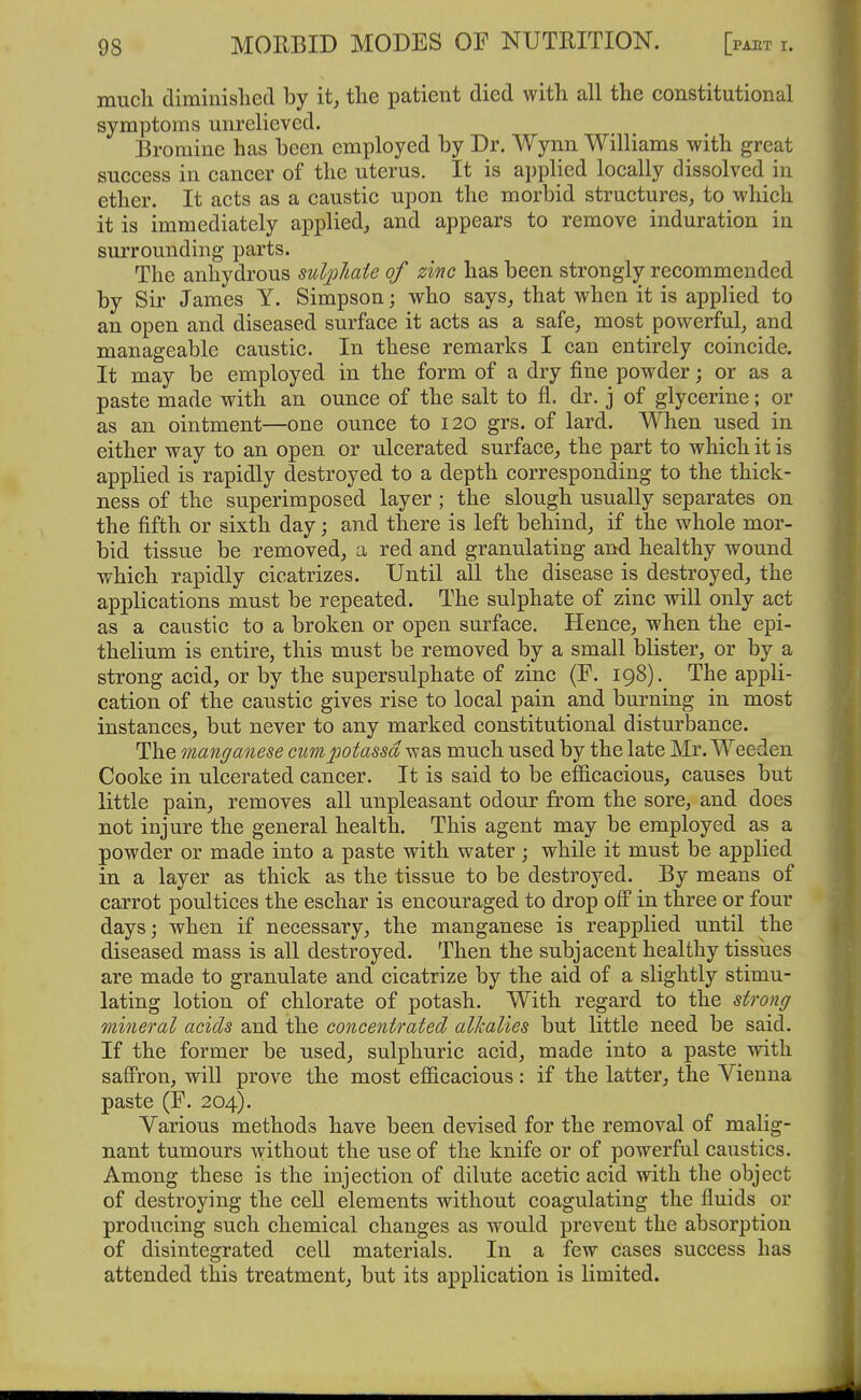 mucli diminished by it, tlie patient died with all the constitutional symptoms unrelieved. Bromine has been employed by Dr. Wynn Williams with great success in cancer of the uterus. It is applied locally dissolved in ether. It acts as a caustic upon the morbid structures, to which it is immediately applied, and appears to remove induration in surrounding parts. The anhydrous sulphate of zinc has been strongly recommended by Sir James Y. Simpson; who says, that when it is applied to an open and diseased surface it acts as a safe, most powerful, and manageable caustic. In these remarks I can entirely coincide. It may be employed in the form of a dry fine powder; or as a paste made with an ounce of the salt to fl. dr. j of glycerine; or as an ointment—one ounce to 120 grs. of lard. When used in either way to an open or ulcerated surface, the part to which it is applied is rapidly destroyed to a depth corresponding to the thick- ness of the superimposed layer; the slough usually separates on the fifth or sixth day; and there is left behind, if the whole mor- bid tissue be removed, a red and granulating and healthy wound which rapidly cicatrizes. Until all the disease is destroyed, the applications must be repeated. The sulphate of zinc will only act as a caustic to a broken or open surface. Hence, when the epi- thelium is entire, this must be removed by a small blister, or by a strong acid, or by the supersulphate of zinc (F. 198). The appli- cation of the caustic gives rise to local pain and burning in most instances, but never to any marked constitutional disturbance. The manganese cimpotassd^2L'& much used by the late Mr. Weeden Cooke in ulcerated cancer. It is said to be efl&cacious, causes but little pain, removes all unpleasant odour from the sore, and does not injure the general health. This agent may be employed as a powder or made into a paste with water; while it must be applied in a layer as thick as the tissue to be destroyed. By means of carrot poultices the eschar is encouraged to drop off in three or four days; when if necessary, the manganese is reapplied until the diseased mass is all destroyed. Then the subjacent healthy tissues are made to granulate and cicatrize by the aid of a slightly stimu- lating lotion of chlorate of potash. With regard to the strong mineral acids and the concentrated alkalies but little need be said. If the former be used, sulphuric acid, made into a paste with saffron, will prove the most efficacious: if the latter, the Vienna paste (F. 204). Various methods have been devised for the removal of malig- nant tumours without the use of the knife or of powerful caustics. Among these is the injection of dilute acetic acid with the object of destroying the cell elements without coagulating the fluids or producing such chemical changes as would prevent the absorption of disintegrated cell materials. In a few cases success has attended this treatment, but its application is limited.