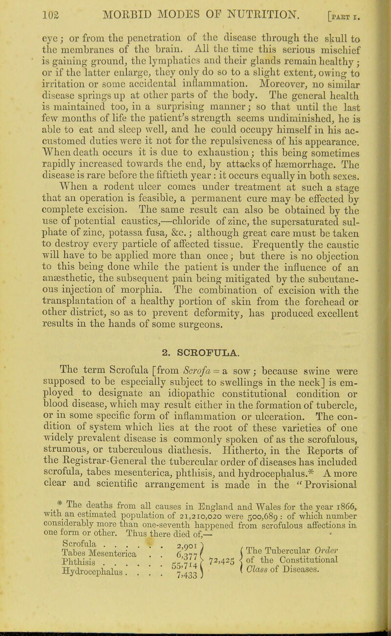 eye; or from tlie penetration of the disease through the skull to the membranes of the brain. All the time this serious mischief is gaining ground^ the lymphatics and their glands remain healthy; or if the latter enlarge, they only do so to a slight extent, owing to irritation or some accidental inflammation. Moreover, no similar disease springs up at other parts of the body. The general health is maintained too, in a surprising manner; so that until the last few months of life the patient^s strength seems undiminished, he is able to eat and sleep well, and he could occupy himself in his ac- customed duties were it not for the repulsiveness of his appearance. When death occurs it is due to exhaustion; this being sometimes rapidly increased towards the end, by attacks of haemorrhage. The disease is rare before the fiftieth year : it occurs equally in both sexes. When a rodent ulcer comes under treatment at such a stage that an operation is feasible, a permanent cure may be effected by complete excision. The same result can also be obtained by the use of potential caustics,—chloride of zinc, the supersaturated sul- phate of zinc, potassa fusa, &c.; although great care must be taken to destroy every particle of affected tissue. Frequently the caustic will have to be applied more than once; but there is no objection to this being done while the patient is under the influence of an ansesthetic, the subsequent pain being mitigated by the subcutane- ous injection of morphia. The combination of excision wdth the transplantation of a healthy portion of skin from the forehead or other district, so as to prevent deformity, has produced excellent results in the hands of some surgeons. 2. SCROFULA. The term Scrofula [from Scrofa = a sow; because swine were supposed to be especially subject to swellings in the neck] is em- ployed to designate an idiopathic constitutional condition or blood disease, which may result either in the formation of tubercle, or in some specific form of inflammation or ulceration. The con- dition of system which lies at the root of these varieties of one widely prevalent disease is commonly spoken of as the scrofulous, strumous, or tuberculous diathesis. Hitherto, in the Reports of the Registrar-General the tubercular order of diseases has included scrofula, tabes mesenterica, phthisis, and hydrocephalus.* A more clear and scientific arrangement is made in the Provisional _ * The deaths from all causes in England and Wales for the year 1866, with an estimated population of 21,210,020 were 500,689 : of which number considerably more than one-seventh happened from scrofulous affections in one form or other. Thus there died of,— Scrofula 2 001 ) , ^ ^ Tabes Mesenterica 6*^7 v r (^^^ Tubercular Order Phthisis . .  ' rci'vxif ^^'425 ■) of the Constitutional Hydrocephalus %4sl) ' ^^^^^ °^ Diseases.