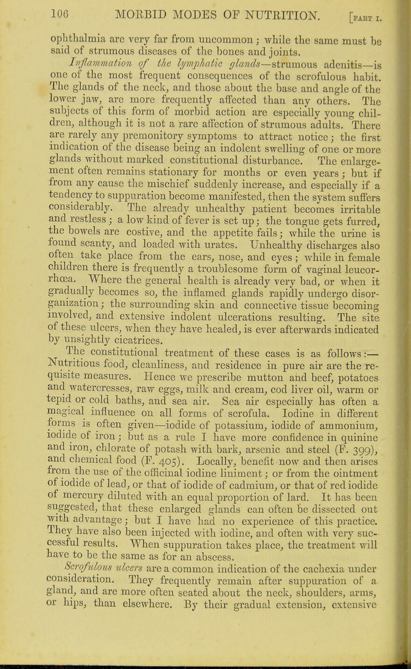 ophthalmia are very far from uncommon; while the same must be said of strumous diseases of the bones and joints. Inflammation of the lyw.phatic ^/awJ^—strumous adenitis—is one of the most frequent consequences of the scrofulous habit. The glands of the neck^ and those about the base and angle of the lower jaw, are more frequently affected than any others. The subjects of this form of morbid action are especially young chil- dren, although it is not a rare affection of strumous adults. There are rarely any premonitory symptoms to attract notice; the first indication of the disease being an indolent swelling of one or more glands without marked constitutional disturbance. The enlarge- ment often remains stationary for months or even years; but if from any cause the mischief suddenly increase, and especially if a tendency to suppuration become manifested, then the system suffers considerably. The already unhealthy patient becomes irritable and restless ; a low kind of fever is set up; the tongue gets furred, the bowels are costive, and the appetite fails; while the urine is found scanty, and loaded with urates. Unhealthy discharges also often take place from the ears, nose, and eyes ; while in female children there is frequently a troublesome form of vaginal leucor- rhcea. Where the general health is already very bad, or when it gradually becomes so, the inflamed glands rapidly undergo disor- ganization j the surrounding skin and connective tissue becoming involved, and extensive indolent ulcerations resulting. The site of these ulcers, when they have healed, is ever afterwards indicated by unsightly cicatrices. The constitutional treatment of these cases is as follows:— Nutritious food, cleanliness, and residence in pure air are the re- quisite measures. Hence we prescribe mutton and beef, potatoes and watercresses, raw eggs, milk and cream, cod liver oil, warm or tepid or cold baths, and sea air. Sea air especially has often a magical influence on all forms of scrofula. Iodine in different forms is often given—iodide of potassium, iodide of ammonium, iodide of iron j but as a rule I have more confidence in quinine and iron, chlorate of potash with bark, arsenic and steel (F. 399), and chemical food (F. 405). Locally, benefit now and then arises from the use of the officinal iodine liniment; or from the ointment of iodide of lead, or that of iodide of cadmium, or that of red iodide of mercury diluted with an equal proportion of lard. It has been suggested, that these enlarged glands can often be dissected out with advantage; but I have had no experience of this practice. They have also been injected with iodine, and often with very suc- cessful results. When suppuration takes place, the treatment will have to be the same as for an abscess. Scrofulous ulcers are a common indication of the cachexia under consideration. They frequently remain after suppuration of a gland, and are more often seated about the neck, shoulders, arms, or hips, than elsewhere. By their gradual extension, extensive