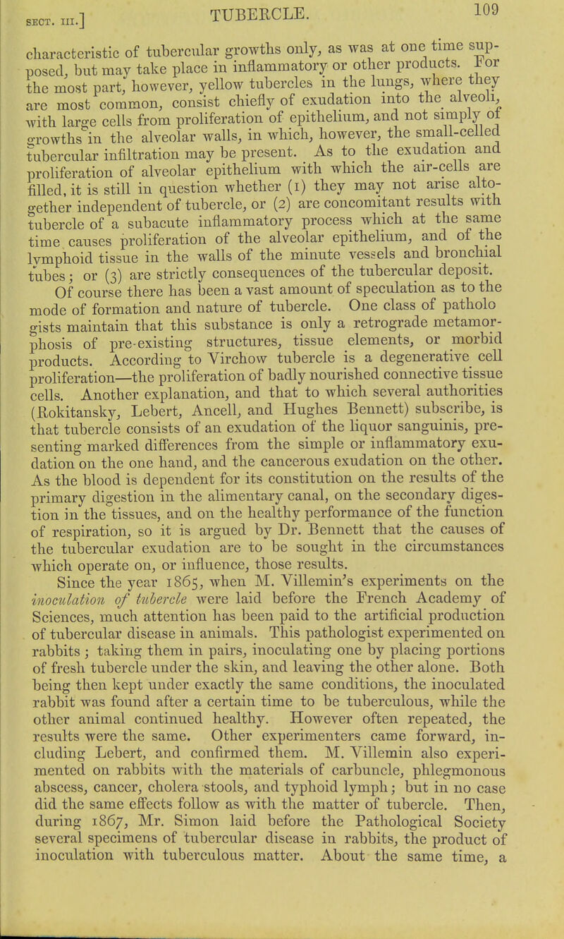 characteristic of tubercular growths only, as was at oue time sup- posed, but may take place in inflammatory or other products, hor the most part, however, yellow tubercles in the lungs, where they are most common, consist chiefly of exudation into the alveoli, with large cells from proliferation of epithelium, and not simply ot o-rowths in the alveolar walls, in which, however, the small-celled tubercular infiltration may be present. As to the exudation and proliferation of alveolar epithelium with which the air-cells are filled, it is still in question whether (i) they may not arise alto- gether independent of tubercle, or (2) are concomitant results with tubercle of a subacute inflammatory process which at the same time causes proliferation of the alveolar epithelium, and of the Ivmphoid tissue in the walls of the minute vessels and bronchial tubes; or (3) are strictly consequences of the tubercular deposit. Of course there has been a vast amount of speculation as to the mode of formation and nature of tubercle. One class of patholo gists maintain that this substance is only a retrograde metamor- phosis of pre-existing structures, tissue elements, or morbid products. According to Virchow tubercle is a degenerative cell proliferation—the proliferation of badly nourished connective tissue cells. Another explanation, and that to which several authorities (Eokitansky, Lebert, Ancell, and Hughes Bennett) subscribe, is that tubercle consists of an exudation of the liquor sanguinis, pre- senting marked diff'erences from the simple or inflammatory exu- dation on the one hand, and the cancerous exudation on the other. As the blood is dependent for its constitution on the results of the primary digestion in the alimentary canal, on the secondary diges- tion in the tissues, and on the healthy performance of the function of respiration, so it is argued by Dr. Bennett that the causes of the tubercular exudation are to be sought in the circumstances which operate on, or influence, those results. Since the year 1865, when M. Villemin's experiments on the inoculation of tubercle were laid before the French Academy of Sciences, much attention has been paid to the artificial production of tubercular disease in animals. This pathologist experimented on rabbits ; taking them in pairs, inoculating one by placing portions of fresh tubercle under the skin, and leaving the other alone. Both being then kept under exactly the same conditions, the inoculated rabbit was found after a certain time to be tuberculous, while the other animal continued healthy. However often repeated, the results were the same. Other experimenters came forward, in- cluding Lebert, and confirmed them. M. Villemin also experi- mented on rabbits with the materials of carbuncle, phlegmonous abscess, cancer, cholera stools, and typhoid lymph; but in no case did the same efi'ects follow as with the matter of tubercle. Then, during 1867, Mr. Simon laid before the Pathological Society several specimens of tubercular disease in rabbits, the product of inoculation with tuberculous matter. About the same time, a