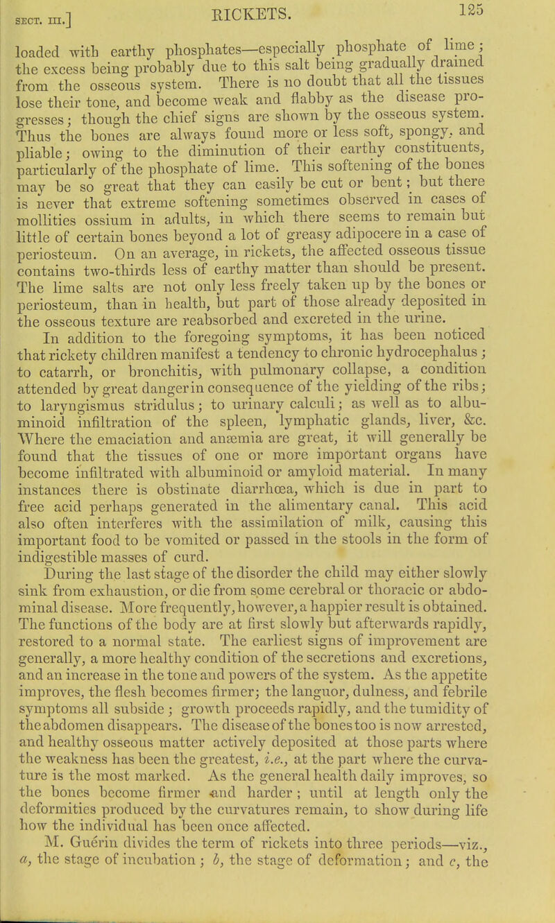 loaded with earthy phosphates—especially phosphate of lime • the excess being probably due to this salt being gradually drained from the osseous system. There is no doubt that all the tissues lose their tone, and become weak and flabby as the disease pro- gresses; though the chief signs are shown by the osseous system. Thus the bones are always found more or less soft, spongy, and pliable; owing to the diminution of their earthy constituents, particularly of the phosphate of lime. This softening of the bones may be so great that they can easily be cut or bentbut there is never that extreme softening sometimes observed in cases of mollities ossium in adults, in which there seems to remain but little of certain bones beyond a lot of greasy adipocere in a case of periosteum. On an average, in rickets, the affected osseous tissue contains two-thirds less of earthy matter than should be present. The lime salts are not only less freely taken up by the bones or periosteum, than in health, but part of those already deposited in the osseous texture are reabsorbed and excreted in the urine. In addition to the foregoing symptoms, it has been noticed that rickety children manifest a tendency to chronic hydrocephalus ; to catarrh, or bronchitis, with pulmonary collapse, a condition attended by great dangerin consequence of the yielding of the ribs; to laryngismus stridulus; to urinary calculi; as well as to albu- minoid infiltration of the spleen, lymphatic glands, liver, &c. Where the emaciation and ansemia are great, it will generally be found that the tissues of one or more important organs have become infiltrated with albuminoid or amyloid material. In many instances there is obstinate diarrhoea, which is due in part to free acid perhaps generated in the alimentary canal. This acid also often interferes with the assimilation of milk, causing this important food to be vomited or passed in the stools in the form of indigestible masses of curd. During the last stage of the disorder the child may either slowly sink from exhaustion, or die from some cerebral or thoracic or abdo- minal disease. More frequently, however, a happier result is obtained. The functions of the body are at first slowly but afterwards rapidly, restored to a normal state. The earliest signs of improvement are generally, a more healthy condition of the secretions and excretions, and an increase in the tone and powers of the system. As the appetite improves, the flesh becomes firmer; the languor, dulness, and febrile symptoms all subside ; growth proceeds rapidly, and the tumidity of the abdomen disappears. The disease of the bones too is now arrested, and healthy osseous matter actively deposited at those parts where the weakness has been the greatest, i.e., at the part where the curva- ture is the most marked. As the general health daily improves, so the bones become firmer -and harder ; until at length only the deformities produced by the curvatures remain, to show during life how the individual has been once affected. M. Guerin divides the term of rickets into three periods—viz., a, the stage of incubation ; b, the stage of deformation; and c, the