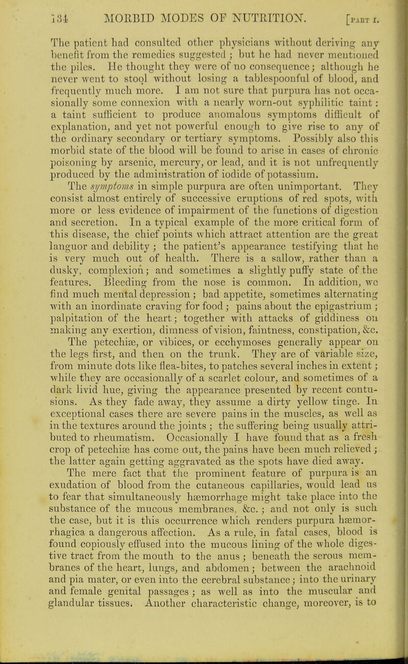 The patient had consulted other physicians without deriving any benefit from the remedies suggested ; but he had never mentioned the piles. He thought they were of no consequence; although he never went to stool without losing a tablespoonful of blood, and frequently much more. I am not sure that purpura has not occa- sionally some connexion with a nearly worn-out syphilitic taint : a taint sufficient to produce anomalous symptoms difficult of explanation, and yet not powerful enough to give rise to any of the ordinary secondary or tertiary symptoms. Possibly also this morbid state of the blood will be found to arise in cases of chronic poisoning by arsenic, mercury, or lead, and it is not unfrequently produced by the administration of iodide of potassium. The symptoms in simple purpura are often unimportant. They consist almost entirely of successive eruptions of red spots^ with more or less evidence of impairment of the functions of digestion and secretion. In a typical example of the more critical form of this disease, the chief points which attract attention are the great languor and debility ; the patient^s appearance testifying that he is very much out of health. There is a sallow, rather than a dusky, complexion; and sometimes a slightly puffy state of the features. Bleeding from the nose is common. In addition, we find much mental depression; bad appetite^ sometimes alternating with an inordinate craving for food; pains about the epigastrium ; palpitation of the heart; together with attacks of giddiness on making any exertion, dimness of vision, faintness, constipation, &c. The petechise, or vibices, or ecchymoses generally appear on the legs firstj and then on the trunk. They are of variable size, from minute dots like flea-bites, to patches several inches in extent; while they are occasionally of a scarlet colour, and sometimes of a dark livid hue, giving the appearance presented by recent contu- sions. As they fade away, they assume a dirty yellow tinge. In exceptional cases there are severe pains in the muscles, as well as in the textures around the joints ; the suflPering being usually attri- buted to rheumatism. Occasionally I have found that as a fresh crop of petechise has come out, the pains have been much relieved; the latter again getting aggravated as the spots have died away. The mere fact that the prominent feature of purpura is an exudation of blood from the cutaneous capillaries, would lead us to fear that simultaneously haemorrhage might take place into the substance of the mucous membranes, &c.; and not only is such the case, but it is this occurrence which renders purpura hsemor- rhagica a dangerous affection. As a rule, in fatal cases, blood is found copiously effused into the mucous lining of the whole diges- tive tract from the mouth to the anus ; beneath the serous mem- branes of the heart, lungs, and abdomen; between the arachnoid and pia mater, or even into the cerebral substance; into the urinary and female genital passages ; as well as into the muscular and glandular tissues. Another characteristic change, moreover, is to