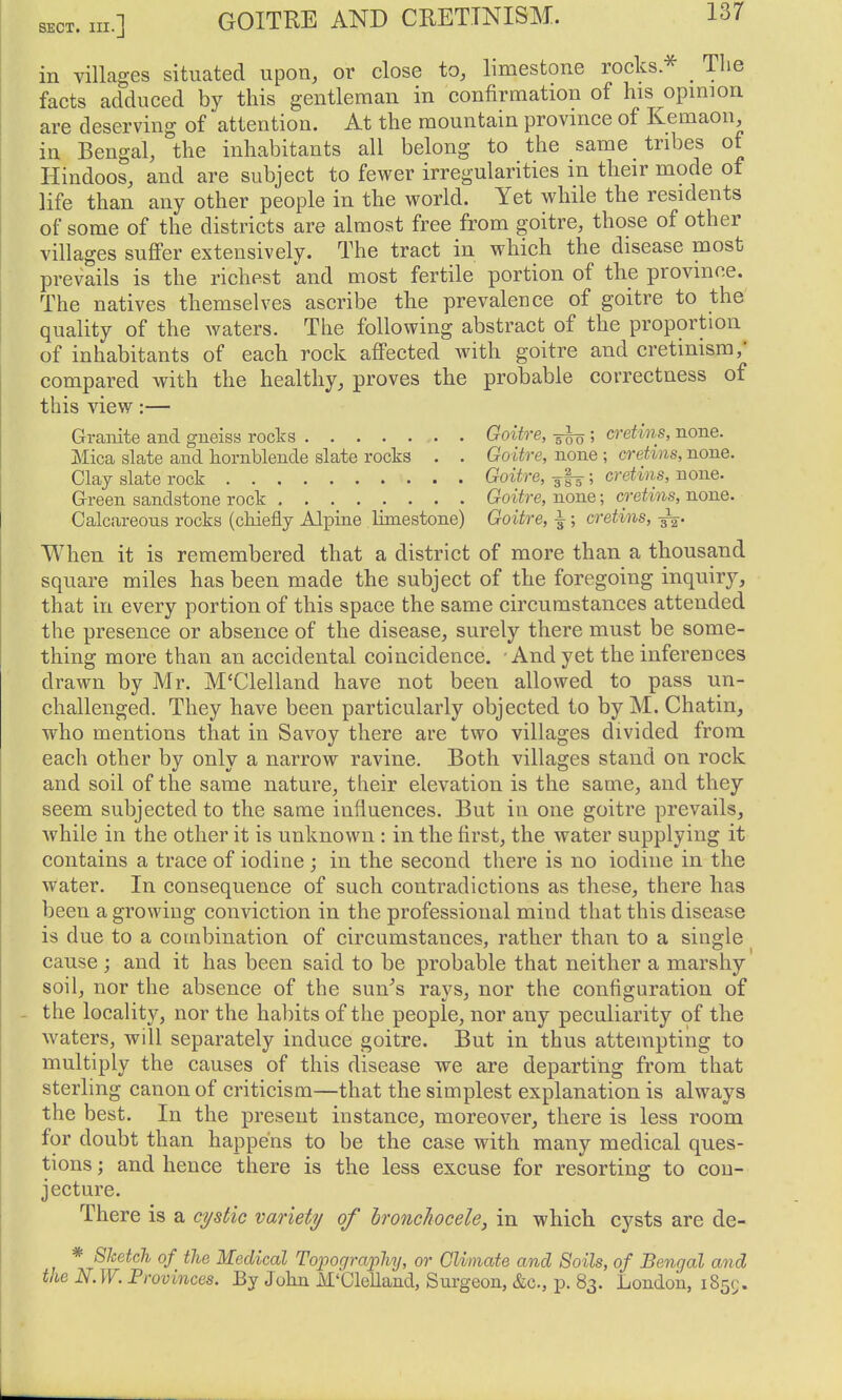 in villages situated upon, or close to, limestone rocks.^ The facts adduced by this gentleman in confirmation of his opmiou are deserving of attention. At the mountain provmce of Kemaon, in Bengal, the inhabitants all belong to the same tribes of Hindoos, and are subject to fewer irregularities in their mode of life than any other people in the world. Yet while the residents of some of the districts are almost free from goitre, those of other villages sufiPer extensively. The tract in which the disease most prevails is the richest and most fertile portion of the province. The natives themselves ascribe the prevalence of goitre to the quality of the waters. The following abstract of the proportion of inhabitants of each rock affected with goitre and cretinism/ compared with the healthy, proves the probable correctness of this view:— Granite and gneiss rocks Goitre, ^; cretins, none. Mica slate and hornblende slate rocks . . Goitre, none ; cretins, none. Clay slate rock Goitre, cretins, none. Green sandstone rock Goitre, none; cretins, none. Calcareous rocks (chiefly Alpine limestone) Goitre, ^; cretins, When it is remembered that a district of more than a thousand square miles has been made the subject of the foregoing inquiry, that in every portion of this space the same circumstances attended the presence or absence of the disease, surely there must be some- thing more than an accidental coincidence. And yet the inferences drawn by Mr. M'Clelland have not been allowed to pass un- challenged. They have been particularly objected to by M. Chatin, who mentions that in Savoy there are two villages divided from each other by only a narrow ravine. Both villages stand on rock and soil of the same nature, their elevation is the same, and they seem subjected to the same influences. But in one goitre prevails, while in the other it is unknown : in the first, the water supplying it contains a trace of iodine ; in the second there is no iodine in the Water. In consequence of such contradictions as these, there has been a growing conviction in the professional mind that this disease is due to a combination of circumstances, rather than to a single cause j and it has been said to be probable that neither a marshy soil, nor the absence of the sun^s rays, nor the configuration of - the locality, nor the habits of the people, nor any peculiarity of the waters, will separately induce goitre. But in thus attempting to multiply the causes of this disease we are departing from that sterling canon of criticism—that the simplest explanation is always the best. In the present instance, moreover, there is less room for doubt than happens to be the case with many medical ques- tions ; and hence there is the less excuse for resorting to con- jecture. There is a ci/sHc variety of hroncJwcele, in which cysts are de- * 8Tcetch of the Medical Topography, or Climate and Soils, of Bengal and the N.W. Provinces. By John M'Clelland, Sui-geon, &c., p. 83. London, iSsc;.