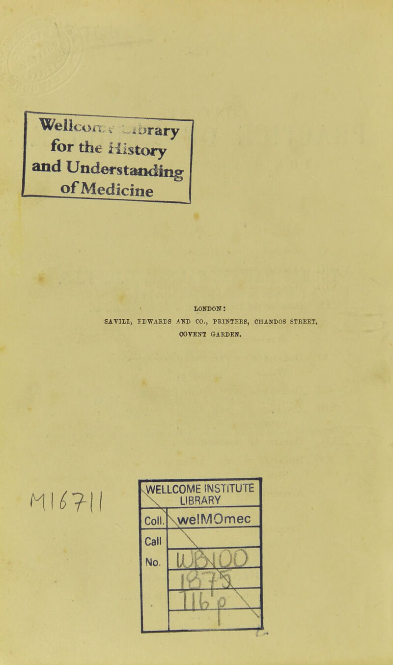 for the iilstoiy and Understaoding ofMedicinp LONDON: SAVII-I;, FBWAKBS ATSD CO., PKINTKKS, CHANDOS STREET, OOVBNT GARDEN. vWELLCOME INSTITUTE X LIBRARY Coll. \welMOmec Call No. 1 ^,