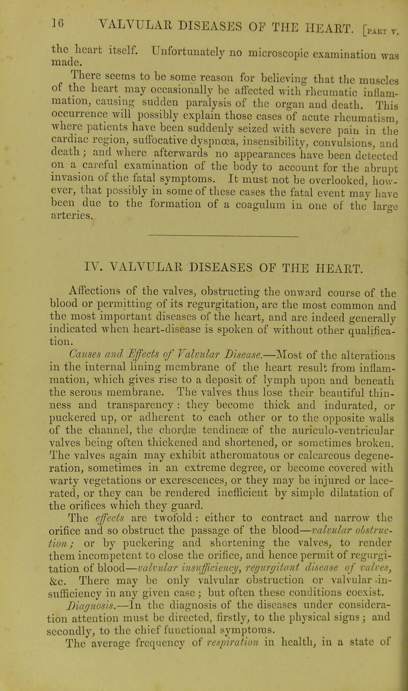 the heart itself. Unfortunately no microscopic examination was made. There seems to be some reason for believing that the muscles of the heart may occasionally be affected with rheumatic inflam- mation, causing sudden paralysis of the organ and death. This occurrence will possibly explain those cases of acute rheumatism, Avhere patients have been suddenly seized with severe pain in the cardiac region, suffocative dyspnoea, insensibility, convulsions, and death; and where afterwards no appearances have been detected on a careful examination of the body to account for the abrupt invasion of the fatal symptoms. It must not be overlooked, how- ever, that possibly in some of these cases the fatal event may have been due to the formation of a coagulum in one of the large arteries. IV. VALVULAR DISEASES OF THE HEART. Affections of the valves, obstructing the onward course of the blood or permitting of its regurgitation, are the most common and the most important diseases of the heart, and are indeed generally indicated when heart-disease is spoken of without other qualifica- tion. Causes and Effects of Valvular Disease.—Most of the alterations in the internal lining membrane of the heart result from inflam- mation, which gives rise to a deposit of lymph upon and beneath the serous membrane. The valves thus lose their beautiful thin- ness and transparency : they become thick and indurated, or puckered up, or adherent to each other or to the opposite walls of the channel, the chordae tendinese of the auriculo-ventricuJar valves being often thickened and shortened, or sometimes broken. The valves again may exhibit atheromatous or calcareous degene- ration, sometimes in an extreme degree, or become covered with warty vegetations or excrescences, or they may be injured or lace- rated, or they can be rendered inefficient by simple dilatation of the orifices which they guard. The effects are twofold : either to contract and narrow the orifice and so obstruct the passage of the blood—valvular obstruc- tion; or by puckering and shortening the valves, to render them incompetent to close the orifice, and hence permit of regurgi- tation of blood—valvular insufficiency^ regurgitant disease of valves, &c. There may be only valvular obstruction or valvular .in- sufficiency in any given case; but often these conditions coexist. Diagnosis.—In the diagnosis of the diseases under considera- tion attention must be directed, firstly, to the physical signs j and secondly, to the chief functional symptoms. The average frequency of respiration in health, in a state of
