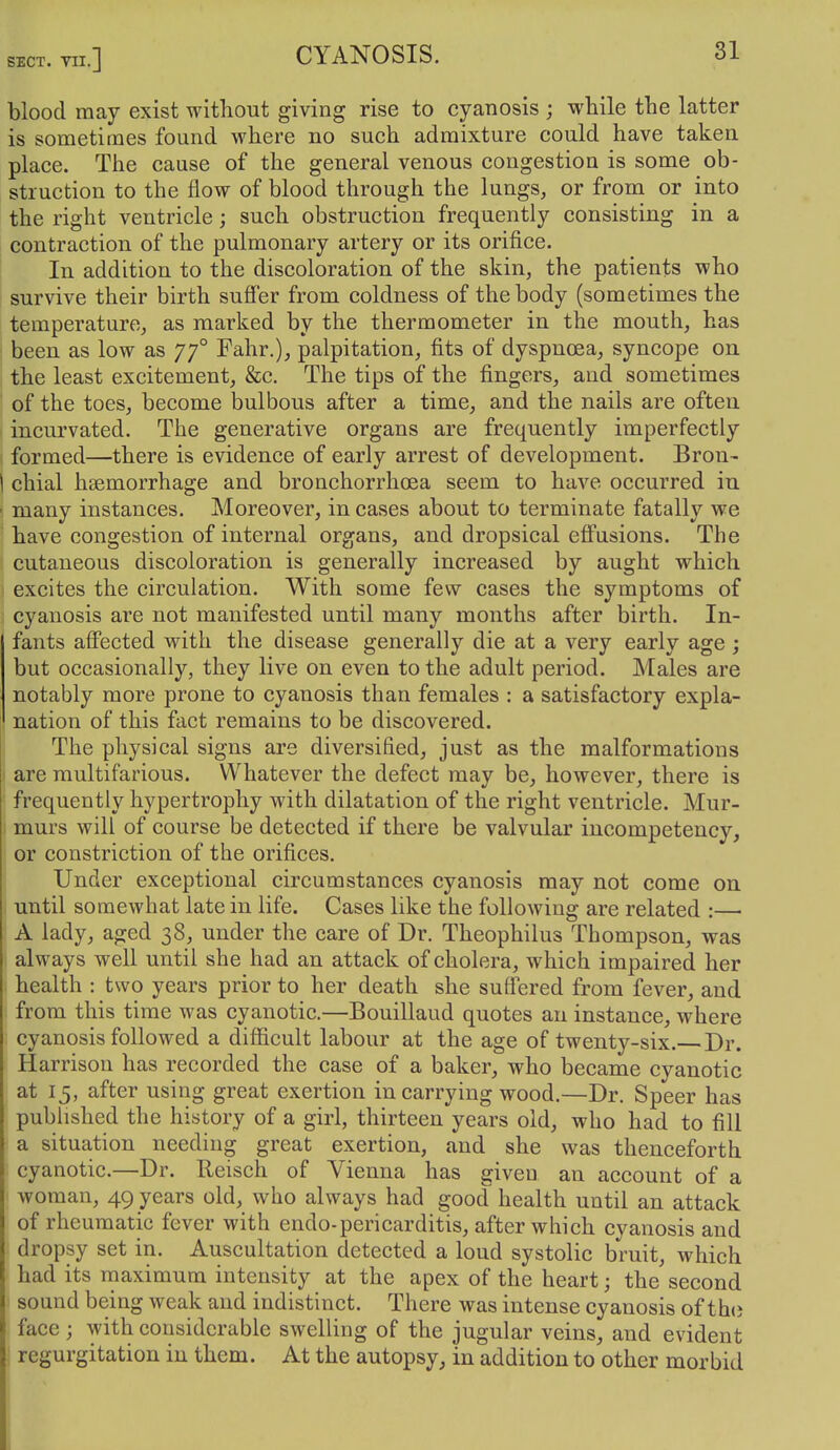 blood may exist without giving rise to cyanosis ; while the latter is sometimes found where no such admixture could have taken place. The cause of the general venous congestion is some ob- struction to the flow of blood through the lungs, or from or into the right ventricle; such obstruction frequently consisting in a contraction of the pulmonary artery or its orifice. In addition to the discoloration of the skin, the patients who survive their birth suffer from coldness of the body (sometimes the temperature, as marked by the thermometer in the mouth, has been as low as 77° Fahr.), palpitation, fits of dyspnoea, syncope on the least excitement, &c. The tips of the fingers, and sometimes of the toes, become bulbous after a time, and the nails are often incurvated. The generative organs are frequently imperfectly ; formed—there is evidence of early arrest of development. Bron- \ chial haemorrhage and bronchorrhcea seem to have occurred in ■ many instances. Moreover, in cases about to terminate fatally we have congestion of internal organs, and dropsical eflFusions. The cutaneous discoloration is generally increased by aught which excites the circulation. With some few cases the symptoms of cyanosis are not manifested until many months after birth. In- fants afi'ected with the disease generally die at a very early age ; but occasionally, they live on even to the adult period. Males are notably more prone to cyanosis than females : a satisfactory expla- nation of this fact remains to be discovered. ! The physical signs are diversified, just as the malformations I are multifarious. Whatever the defect may be, however, there is frequently hypertrophy with dilatation of the right ventricle. Mur- I murs will of course be detected if there be valvular incompetency, or constriction of the orifices. I Under exceptional circumstances cyanosis may not come on I until somewhat late in life. Cases like the following are related :—• A lady, aged 38, under the care of Dr. Theophilus Thompson, was always well until she had an attack of cholera, which impaired her health : two years prior to her death she suffered from fever, and from this time was cyanotic.—Bouillaud quotes an instance, where cyanosis followed a difficult labour at the age of twenty-six. Dr. Harrison has recorded the case of a baker, who became cyanotic at 15, after using great exertion in carrying wood.—Dr. Speer has published the history of a girl, thirteen years old, who had to fill a situation needing great exertion, and she was thenceforth cyanotic.—Dr. Reisch of Vienna has given an account of a woman, 49 years old, who always had good health until an attack of rheumatic fever with endo-pericarditis, after which cyanosis and dropsy set in. Auscultation detected a loud systolic bruit, which had its maximum intensity at the apex of the heart; the second sound being weak and indistinct. There was intense cyanosis of th<i face; with considerable swelling of the jugular veins, and evident j regurgitation in them. At the autopsy, in addition to other morbid