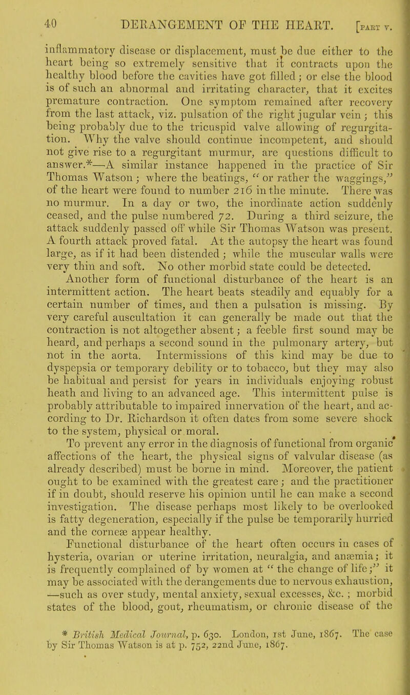 DERANGEMENT OF THE HEART. [: inflrimmatory disease or displacement, must be due either to the heart being so extremely sensitive that il contracts upon the healthy blood before the cavities have got filled; or else the blood is of such an abnormal and irritating character, that it excites premature contraction. One symptom remained after recovery from the last attack, viz. pulsation of the right jugular vein ; this being probablj'- due to the tricuspid valve allowing of regurgita- tion. Why the valve should continue incompetent, and should not give rise to a regurgitant murmur, are questions difficult to answer.'^—A similar instance happened in the practice of Sir Thomas Watson ; where the beatings, or rather the waggings,''^ of the heart were found to number 216 in the minute. There was no murmur. In a day or two, the inordinate action suddenly ceased, and the pulse numbered 72. During a third seizure, the attack suddenly passed off while Sir Thomas Watson was present. A fourth attack proved fatal. At the autopsy the heart was found large, as if it had been distended; while the muscular walls were very thin and soft. No other morbid state could be detected. Another form of functional disturbance of the heart is an intermittent action. The heart beats steadily and equably for a certain number of times, and then a pulsation is missing. By very careful auscultation it can generally be made out that the contraction is not altogether absent; a feeble first sound may be heard, and perhaps a second sound in the pulmonary artery, but not in the aorta. Intermissions of this kind may be due to dyspepsia or temporary debility or to tobacco, but they may also be habitual and persist for years in individuals enjoying robust heath and living to an advanced age. This intermittent pulse is probably attributable to imj)aired innervation of the heart, and ac- cording to Dr. Richardson it often dates from some severe shock to the system, physical or moral. To prevent any error in the diagnosis of functional from organic aflFections of the heart, the physical signs of valvular disease (as already described) must be borne in mind. Moreover, the patient ought to be examined with the greatest care; and the practitioner if in doubt, should reserve his opinion until he can make a second investigation. The disease perhaps most likely to be overlooked is fatty degeneration, especially if the pulse be temporarily hurried and the cornese appear healthy. Functional disturbance of the heart often occurs in cases of hysteria, ovarian or uterine irritation, neuralgia, and anaemia; it is frequently complained of by women at  the change of lifeit may be associated with the derangements due to nervous exhaustion, —such as over study, mental anxiety, sexual excesses, &c. ; morbid states of the blood, gout, rheumatism, or chronic disease of the * British Medical Journal, p. 630. London, ist June, 1867. The case by Sir Thomas Watson is at p. 752, 22nd June, 1867.